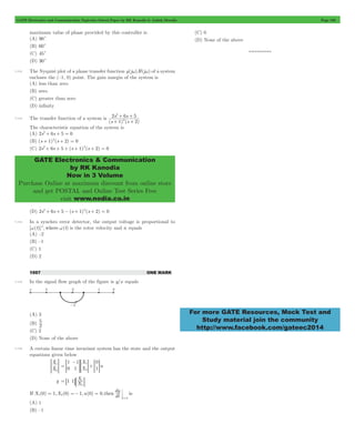 GATE Electronics and Communication Topicwise Solved Paper by RK Kanodia & Ashish Murolia Page 168 
2 
+ + 
+ + 
s s 
1 2 
2 6 5 
2 
GATE Electronics & Communication 
by RK Kanodia 
Now in 3 Volume 
Purchase Online at maximum discount from online store 
and get POSTAL and Online Test Series Free 
visit www.nodia.co.in 
For more GATE Resources, Mock Test and 
Study material join the community 
http://www.facebook.com/gateec2014 
maximum value of phase provided by this controller is 
(A) 90c 
(B) 60c 
(C) 45c 
(D) 30c 
7.112 The Nyquist plot of a phase transfer function g(jw)H(jw) of a system 
encloses the (–1, 0) point. The gain margin of the system is 
(A) less than zero 
(B) zero 
(C) greater than zero 
(D) infinity 
7.113 The transfer function of a system is 
(s ) (s ) 
The characteristic equation of the system is 
(A) 2s2+ 6s + 5 = 0 
(B) (s + 1)2(s + 2) = 0 
(C) 2s2+ 6s + 5 + (s + 1)2(s + 2) = 0 
(D) 2s2+ 6s + 5 - (s + 1)2(s + 2) = 0 
7.114 In a synchro error detector, the output voltage is proportional to 
[w(t)]n, where w(t) is the rotor velocity and n equals 
(A) –2 
(B) –1 
(C) 1 
(D) 2 
1997 ONE MARK 
7.115 In the signal flow graph of the figure is y/x equals 
(A) 3 
(B) 2 5 
(C) 2 
(D) None of the above 
7.116 A certain linear time invariant system has the state and the output 
equations given below 
o 
> o H 
X 
X 
1 
2 
X 
X u 
1 
0 
1 
1 
0 
1 
1 
2 
= 
- 
> H> H+> H 
1 1 X 
= 8 B: 1D 
y X 
2 
dy 
If X (0) 1,X (0) 1,u(0) 0,then dt is 
t 
1 2 
0 
= =- = 
= 
(A) 1 
(B) –1 
(C) 0 
(D) None of the above 
*********** 
 