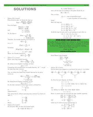 GATE Electronics and Communication Topicwise Solved Paper by RK Kanodia & Ashish Murolia Page 169 
SPECIAL EDITION ( STUDY MATERIAL FORM ) 
At market Book is available in 3 volume i.e. in 3 book binding 
form. But at NODIA Online Store book is available in 10 book 
binding form. Each unit of Book is in separate binding. 
Available Only at NODIA Online Store 
Click to Buy 
www.nodia.co.in 
SOLUTIONS 
7.1 Option (B) is correct. 
From the given plot, we obtain the slope as 
- 
20 log G 20 log 
G 
= 2 1 - 
Slope log log 
w w 
2 1 
From the figure 
20 logG2 =- 8 dB 
20 logG1 = 32 dB 
and w1 = 1 rad/s 
w2 = 10 rad/s 
So, the slope is 
- - 
8 32 
10 1 
= - 
Slope log log 
=- 40 dB/decade 
Therefore, the transfer function can be given as 
G^s h 
k 
2 = 
S 
at w = 1 
G^jwh 
k k 2 = = 
w 
In decibel, 
20 log G^jwh = 20 log k = 32 
or, k = 10 32 
20 = 
39.8 Hence, the Transfer function is 
k 
G^s h . 
2 2 = = 
s 
39 8 
s 
7.2 Option (C) is correct. 
Given, open loop transfer function 
K 
10 a a 
G^s h s 
1 = + = 
s 
K 
1 10 
10 
+ 
By taking inverse Laplace transform, we have 
g^t h = e - 
1 t 10 
Comparing with standard form of transfer function, Ae-t/t , we get 
the open loop time constant, 
tol = 10 
Now, we obtain the closed loop transfer function for the given 
system as 
G s 
K 
H^s h 1 10 10 G s 
s K 
1 
10 
a 
= a 
+ 
^ = + + 
^ 
h 
h 
K 
a 
1 = 
+^ + h 
s K 
a 
10 
By taking inverse Laplace transform, we get 
h^t h ka .e 
1 = -^ + h 
ka 10 t 
So, the time constant of closed loop system is obtained as 
tcl 
1 
a 10 
1 = 
k 
+ 
1 
a 
or, tcl = 
k 
(approximately) 
Now, given that ka reduces open loop time constant by a factor of 
100. i.e., 
= tol 
tcl 100 
1 
a 
or, k 
= 10 
100 
Hence, ka = 10 
7.3 Option (A) is correct. 
For the given SFG, we have two forward paths 
Pk1 = ^1h^s-1h^s-1h^1h = s-2 
Pk2 = ^1h^s-1h^1h^1h = s-1 
since, all the loops are touching to the paths Pk1and Pk2 so, 
Dk1 = Dk2 = 1 
Now, we have 
D = 1 - (sum of individual loops) 
+ (sum of product of nontouching 
loops) 
Here, the loops are 
L1 = ^-4h^1h =- 4 
L2 = ^-4h^s-1h = 4s-1 
L3 = ^-2h^s-1h^s-1h =- 2s-2 
L4 = ^-2h^s-1h^1h =- 2s-1 
As all the loop L1, L2, L3 and L4 are touching to each other so, 
D = 1 -^L1+ L2+ L3+ L4h 
= 1 -^-4 - 4s-1- 2s-2- 2s-1h 
= 5 + 6s1+ 2s2 
From Mason’s gain formulae 
^ 
h 
Y s 
^ 
U s 
h 
= S D 
Pk k 
D 
- - 
2 1 
+ 
- - 
s s 
5 6 s 1 2 s 
2 
= 
+ + 
s 
1 
2 = 
+ 
+ + 
s s 
5 6 2 
7.4 Option (A) is correct. 
For the shown state diagram we can denote the states x1, x2 as below 
So, from the state diagram, we obtain 
x1 o =- x1- u 
x2 o =- x2+^1h^-1h^1h^-1hu +^-1h^1h^-1hx1 
x2 o =- x2+ x1+ u 
and y 
= ^-1h^1hx2+^-1h^1h^-1hx1+^1h^-1h^1h^-1h^1hu 
= x1- x2+ u 
Hence, in matrix form we can write the state variable equations 
o 
>oH 
x 
x 
1 
2 
x 
x u 
1 
1 
0 
1 
1 
1 
1 
2 
= 
- 
- + 
- 
> H > H > H 
and y 
x 
1 1 x u 1 
= 8 - B > H+ 
2 
which can be written in more general form as 
- 
1 
1 
0 
1 
Xo X 
1 
= - + 
1 
- 
> H > H 
y = 81 -1BX + u 
 