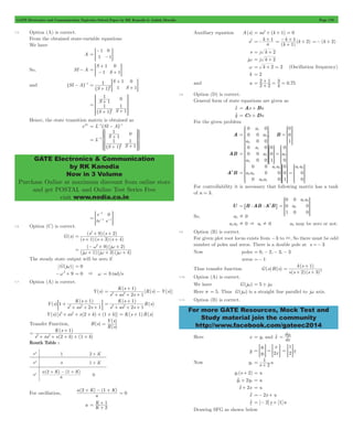 GATE Electronics and Communication Topicwise Solved Paper by RK Kanodia & Ashish Murolia Page 170 
- 
> - H 
+ 
> - + H 
1 1 
> H 
SSSS 
WWWW 
SSSS 
WWWW 
GATE Electronics & Communication 
by RK Kanodia 
Now in 3 Volume 
Purchase Online at maximum discount from online store 
and get POSTAL and Online Test Series Free 
visit www.nodia.co.in 
=-k + 1 
- k + k 
+ =- (k + 2) 
= 1 2 + 
+ = = 
2 1 
4 3 
= + 0 75 
0 
0 0 
3 0 0 
R 
SSSS 
WWWW 
SSSS 
WWWW 
1 
SSSS 
SSSS 
WWWW 
SSSS 
WWWW 
WWWW 
= 2 = 2 
0 a a a a 
R 
SSSS 
SSSS 
WWWW 
SSSS 
WWWW 
WWWW 
0 a a 
0 
1 0 
SSSS 
WWWW 
+ 
k ( s 
1 
) 
2 3 
2 = 
+ + 
s s s 
For more GATE Resources, Mock Test and 
Study material join the community 
http://www.facebook.com/gateec2014 
7.5 Option (A) is correct. 
From the obtained state-variable equations 
We have 
A 
1 
1 
0 
= 1 
So, SI - A 
S 
S 
1 
1 
0 
= 1 
and ^SI - Ah-1 
S 
S 
1 1 
S 
0 
2 1 = 
+ 
+ 
^ h + 
S 
1 
S S 
1 
1 
1 
0 
1 
1 
2 
= 
+ 
^ + h + 
R 
T 
V 
X 
Hence, the state transition matrix is obtained as 
eAt = L-1^SI - Ah-1 
L 
S 
1 
S S 
1 
1 
1 
0 
1 
1 1 
2 
= 
+ 
+ + 
- 
^ h 
R 
T 
V 
X 
Z 
[ 
 
]] 
]] 
_ 
` 
a 
bb 
bb 
1 
e 
te e 
0 
t t 
= 
- 
> - - H 
7.6 Option (C) is correct. 
G(s) 
2 + 9 + 
2 
s s 
1 3 4 
( )( ) 
s s s 
= + + + 
( )( )( ) 
2 9 2 
- + + 
= w j 
w + + + 
( )( ) 
j j j 
w w w 
( 1 )( 3 )( 4 
) 
The steady state output will be zero if 
G(jw) = 0 
-w2+ 9 = 0 & w = 3 rad/s 
7.7 Option (A) is correct. 
Y(s) 
K s 
+ 1 
- 
( ) 
[ ( ) ( )] 
s as s 
R s Y s 
2 1 
3 2 = 
+ + + 
( ) 
K s 
1 
+ 
( ) 
Y s 
; E 
s as s 
1 
2 1 
3 2 + 
+ + + 
K s 
1 
+ 
( ) 
( ) 
s as s 
R s 
2 1 
3 2 = 
+ + + 
Y(s) [s3+ as2+ s(2 + k) + (1 + k)] = K(s + 1)R(s) 
Transfer Function, ( ) 
= Y s 
( ) 
( ) 
H s 
R s 
+ 
K ( s 
1 
) 
2 1 
s as s k k 
( ) ( ) 
3 2 = 
+ + + + + 
Routh Table : 
For oscillation, 
a 2 + K - 1 + K 
( ) ( ) 
a 
= 0 
K 
= 1 + 
a K 
2 
+ 
Auxiliary equation A(s) = as2+ (k + 1) = 0 
s2 a 
( ) 
( ) 
k 
1 
s = j k + 2 
jw = j k + 2 
w = k + 2 = 2 (Oscillation frequency) 
k = 2 
and a 2 2 . 
7.8 Option (D) is correct. 
General form of state equations are given as 
xo = Ax + Bu 
yo = Cx +Du 
For the given problem 
A 
0 
, 
a 
a 
a 
1 
= 2 
T 
V 
X 
B 
0 
0 
1 
= 
R 
T 
V 
X 
AB 
0 
a 
a 
a a 
0 
0 0 
0 0 
0 
0 
1 
0 
3 0 
R 
T 
R 
T 
R 
T 
V 
X 
V 
X 
V 
X 
A2B a a 
a a 
0 
0 
0 0 
0 
0 
0 
1 
0 
0 
2 3 
3 1 
1 2 1 2 
= = 
T 
R 
T 
R 
T 
V 
X 
V 
X 
V 
X 
For controllability it is necessary that following matrix has a tank 
of n = 3. 
U = 6B :AB :A2B@ 
0 
a 
0 
0 
2 
1 2 
= 
R 
T 
V 
X 
So, a2 ! 0 
a1a2 ! 0 & a1! 0 a3 may be zero or not. 
7.9 Option (B) is correct. 
For given plot root locus exists from -3 to 3, So there must be odd 
number of poles and zeros. There is a double pole at s =- 3 
Now poles = 0, - 2, - 3, - 3 
zeros =- 1 
Thus transfer function G(s)H(s) 
( )( ) 
7.10 Option (A) is correct. 
We have G(jw) = 5 + jw 
Here s = 5. Thus G(jw) is a straight line parallel to jw axis. 
7.11 Option (B) is correct. 
= dy1 
Here x = y1 and xo dx 
y 
y 
y 
x 
2x 
1 
2 
1 
= > H = > H x 
= >2H 
= 1 + 
Now y1 s 2 u 
y1(s + 2) = u 
yo1+ 2y1 = u 
xo+ 2x = u 
xo =- 2x + u 
xo = [- 2]x + [1]u 
Drawing SFG as shown below 
 
