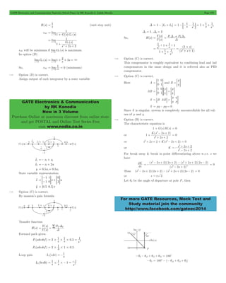 GATE Electronics and Communication Topicwise Solved Paper by RK Kanodia & Ashish Murolia Page 172 
= 1 (unit step unit) 
1 
= + " 
G s 
= + + = 3 
GATE Electronics & Communication 
by RK Kanodia 
Now in 3 Volume 
Purchase Online at maximum discount from online store 
and get POSTAL and Online Test Series Free 
visit www.nodia.co.in 
1 1 1 1 1 1 
=Y s P1 1 P2 2 
( ) 
U s 
= D + D 
+ 
( ) 
1 1 + 
1 1 
s s 
- + 
2 2 
K s s 
2 
+ + 
s s 
2 2 
dK 
2 2 
- + + - + + - 
s s s s s s 
( 2 2 )( 2 2 ) ( 2 2 )( 2 2 
) 
2 2 
s s 
2 2 
For more GATE Resources, Mock Test and 
Study material join the community 
http://www.facebook.com/gateec2014 
R(s) s 
eSS 
( ) ( ) 
lim 
1 G s G s 
s 0 C 
( ) 
lim 
s s 
1 
2 2 
1 
s 0 C 
2 
= 
+ 
+ + 
" 
eSS will be minimum if limG (s) 
s 
C 
"0 
is maximum 
In option (D) 
limG C 
(s) 
s 
"0 
lim1 s2 3s 
s " 
0 
So, eSS lim 1 0 
= = 
s " 
03 (minimum) 
7.18 Option (D) is correct. 
Assign output of each integrator by a state variable 
x1 o =- x1+ x2 
x2 o =- x1+ 2u 
y = 0.5x1+ 0.5x2 
State variable representation 
- 
1 
1 
0 
>- 1 
0 
H +> H 
= 2 
xo x u 
yo = [0.5 0.5]x 
7.19 Option (C) is correct. 
By masson’s gain formula 
Transfer function 
H(s) 
= = / D 
Y s PK K 
( ) 
U ( s 
) 
D 
Forward path given 
2 1 1 0 5 1 
= # # # = 2 
P1(abcdef ) s s . s 
= # 1 #1#0 5 
P2(abcdef ) 2 3 . 
=-1 
Loop gain L1(cdc) s 
= # #- = 2 - 
1 1 1 1 
L2(bcdb) s s s 
D = 1 - [L1+ L2] s s s s 
2 2 = -:- - D = + + 
D1 = 1, D2 = 2 
So, H(s) 
( ) 
D 
( ) 
s s 
s s 
s 
1 1 1 
1 
1 
2 
2 
2 
: : 
= 
+ + 
= 
+ + 
7.20 Option (C) is correct. 
This compensator is roughly equivalent to combining lead and lad 
compensators in the same design and it is referred also as PID 
compensator. 
7.21 Option (C) is correct. 
Here A 
1 
0 
0 
= = 1G and B 
p 
= =q G 
AB 
p 
q 
p 
q 
1 
0 
0 
= = 1G= G = = G 
S B AB 
p 
q 
q 
= 8 B = = pG 
S = pq - pq = 0 
Since S is singular, system is completely uncontrollable for all val-ues 
of p and q . 
7.22 Option (B) is correct. 
The characteristic equation is 
1 + G(s)H(s) = 0 
or 
( ) 
s s 
1 
2 2 
2 
2 
+ 
+ + 
= 0 
or s2+ 2s + 2 + K(s2- 2s + 2) = 0 
or K 
s s 
2 2 
2 
=- 
- + 
For break away & break in point differentiating above w.r.t. s we 
have 
ds 
( ) 
=- 
- + 
= 0 
Thus (s2- 2s + 2)(2s + 2) - (s2+ 2s + 2)(2s - 2) = 0 
or s =! 2 
Let qd be the angle of departure at pole P, then 
-qd - qp1+ qz1+ qz2 = 180c 
-qd = 180c - (- qp1+ qz1+ q2) 
 