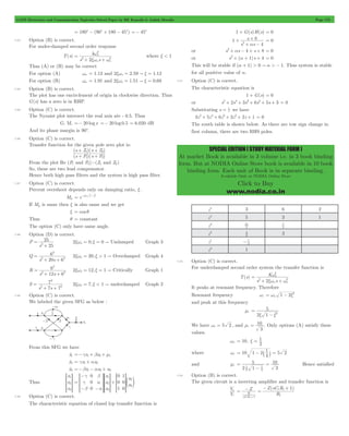 GATE Electronics and Communication Topicwise Solved Paper by RK Kanodia & Ashish Murolia Page 173 
1 s 
+ = 0 
SPECIAL EDITION ( STUDY MATERIAL FORM ) 
At market Book is available in 3 volume i.e. in 3 book binding 
form. But at NODIA Online Store book is available in 10 book 
binding form. Each unit of Book is in separate binding. 
Available Only at NODIA Online Store 
Click to Buy 
www.nodia.co.in 
= 180c - (90c + 180 - 45c) =- 45c 
7.23 Option (B) is correct. 
For under-damped second order response 
T(s) 
2 
xw w 
= w 
k 
n 
2 n n 
2 2 
+ + 
s s 
where x < 1 
Thus (A) or (B) may be correct 
For option (A) wn = 1.12 and 2xwn = 2.59 " x = 1.12 
For option (B) wn = 1.91 and 2xwn = 1.51 " x = 0.69 
7.24 Option (B) is correct. 
The plot has one encirclement of origin in clockwise direction. Thus 
G(s) has a zero is in RHP. 
7.25 Option (C) is correct. 
The Nyzuist plot intersect the real axis ate - 0.5. Thus 
G. M. =- 20 log x =- 20 log 0.5 = 6.020 dB 
And its phase margin is 90c. 
7.26 Option (C) is correct. 
Transfer function for the given pole zero plot is: 
+ + 
s Z s Z 
( 1 )( 2 
) 
s + P s + 
P 
( )( ) 
1 2 
From the plot Re (P1 and P2)>(Z1 and Z2) 
So, these are two lead compensator. 
Hence both high pass filters and the system is high pass filter. 
7.27 Option (C) is correct. 
Percent overshoot depends only on damping ratio, x . 
Mp e 1 2 = -xp -x 
If Mp is same then x is also same and we get 
x = cos q 
Thus q = constant 
The option (C) only have same angle. 
7.28 Option (D) is correct. 
P 
25 
2 = 
+ 
s 25 
2xwn = 0,x = 0 " Undamped Graph 3 
Q 
6 
2 
2 2 
s 20s 6 
= 
+ + 
2xwn = 20,x > 1 " Overdamped Graph 4 
R 
6 
2 
2 2 
s 12s 6 
= 
+ + 
2xwn = 12,x = 1 " Critically Graph 1 
S 
7 
2 
2 2 
s s7 7 
= 
+ + 
2xwn = 7,x < 1 " underdamped Graph 2 
7.29 Option (C) is correct. 
We labeled the given SFG as below : 
From this SFG we have 
xo1 =-gx1+ bx3+ m1 
xo2 = gx1+ ax3 
xo3 =-bx1- ax3+ u2 
Thus 
x 
x 
x 
1 
2 
3 
R 
SSSS 
T 
V 
WWWW 
X 
x 
x 
x 
u 
u 
0 
0 
0 
0 
0 
1 
1 
0 
0 
1 
2 
3 
1 
2 
g 
g 
b 
b 
a 
a 
= 
- 
SSSS 
- - 
SSSS 
WWWW 
+ e o 
R 
T 
R 
SSSS 
WWWW 
T 
R 
T 
V 
X 
V 
WWWW 
X 
V 
X 
7.30 Option (C) is correct. 
The characteristic equation of closed lop transfer function is 
1 + G(s)H(s) = 0 
s s 
4 
8 
2 a 
+ 
+ - 
or s2+ as - 4 + s + 8 = 0 
or s2+ (a + 1)s + 4 = 0 
This will be stable if (a + 1) > 0 " a > - 1. Thus system is stable 
for all positive value of a. 
7.31 Option (C) is correct. 
The characteristic equation is 
1 + G(s) = 0 
or s5+ 2s4+ 3s3+ 6s2+ 5s + 3 = 0 
Substituting s = 1 z 
we have 
3z5+ 5z4+ 6z3+ 3z2+ 2z + 1 = 0 
The routh table is shown below. As there are tow sign change in 
first column, there are two RHS poles. 
z5 3 6 2 
z4 5 3 1 
z3 
21 
5 
7 
5 
z2 
4 3 
3 
z1 
- 7 
4 
z0 1 
7.32 Option (C) is correct. 
For underdamped second order system the transfer function is 
T(s) 
2 
= w 
K 
n 
2 n n 
2 2 
+ + 
xw w 
s s 
It peaks at resonant frequency. Therefore 
Resonant frequency wr n 1 2 
= w - x2 
and peak at this frequency 
mr 
5 
x x2 
2 1 
= 
- 
We have wr = 5 2 , and 
10 
mr = . Only options (A) satisfy these 
3 
values. 
= x = 1 
wn 10, 
2 
= - ` 1 j = 2 
where wr 10 1 2 5 
4 
and mr 
5 
1 = 
2 1 
10 
3 
2 1 
4 
- 
= Hence satisfied 
7.33 Option (B) is correct. 
The given circuit is a inverting amplifier and transfer function is 
V 
i 
o 
V 
= - = - + 
Z sC R 1 
Z ( 1 1 
) 
R 
R 
1 
sC R 
1 1 
1 1 
+ 
 