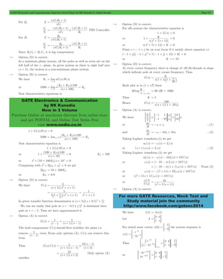 GATE Electronics and Communication Topicwise Solved Paper by RK Kanodia & Ashish Murolia Page 174 
= 2 2+ 
sC R 1 
V 
i 
o 
=- sC R 
+ # 1 1 + 
1 sC R 1 
2 2 
R 
2 2 1 
= 2 
+ 
V 
i 
o 
R 
sC R 
=- 2 
# 
1 1 + = 
K K s 
( ) 
100 
GATE Electronics & Communication 
by RK Kanodia 
Now in 3 Volume 
Purchase Online at maximum discount from online store 
and get POSTAL and Online Test Series Free 
visit www.nodia.co.in 
1 K 
+ 
2 + 7 + 
12 K 
= 100 
+ + 
d 
w 
- w 
> diH = =- - G= i G + 
= G 
u 
a 
dw =-w + in ...(1) 
dia 10i 10u =-w - a + ...(2) 
w s 
( ) 
U s 
10 
2 = 
+ + 
For more GATE Resources, Mock Test and 
Study material join the community 
http://www.facebook.com/gateec2014 
For Q, Z 
( ) 
sC 
2 
V 
( ) ( ) 
sC 
R 
2 
1 
PID Controller 
For R, Z 
(sC R ) 
V 
( ) 
( ) 
sC R 
R 
1 
1 
2 2 
1 
+ 
+ 
Since R2C2 > R1C1, it is lag compensator. 
7.34 Option (D) is correct. 
In a minimum phase system, all the poles as well as zeros are on the 
left half of the s -plane. In given system as there is right half zero 
(s = 5), the system is a non-minimum phase system. 
7.35 Option (B) is correct. 
We have Kv limsG(s)H(s) 
s 0 
= 
" 
or 1000 
( ) 
lim s 
s s 
K 
100 
s 
p D 
p 
0 
= 
+ 
" 
Now characteristics equations is 
1 + G(s)H(s) = 0 
1000 
( K + K s 
) 
100 
= " 
( ) 
lim s 
s s 
K 
100 
s 
p D 
= 0 p 
+ 
Now characteristics equation is 
1 + G(s)H(s) = 0 
or 
K s 
+ ( 100 D ) 
100 
s s 
( ) 
1 
10 
+ 
+ 
= 0 Kp = 100 
2+ + + 4 = 0 
or s (10 100KD)s 10 
2+ xw + w2 = 0 we get 
2xwn = 10 + 100KD 
Comparing with s 2 n n 
or KD = 0.9 
7.36 Option (D) is correct. 
We have T(s) 
52 
(s 5)(s s 1) 
= 
+ + + 
5 1 s (s s ) 
5 
1 
5 
2 = 
` + j + + 
1 
2 = 
+ + 
s s 1 
In given transfer function denominator is (s + 5)[(s + 0.5)2 + 3 
] 
4 
=- ! 3 is dominant then 
. We can see easily that pole at s 0.5 j 2 
pole at s =- 5. Thus we have approximated it. 
7.37 Option (A) is correct. 
G(s) 
1 
1 
s 1 (s 1 )(s 1 
) 
2 = 
- 
= 
+ - 
The lead compensator C(s) should first stabilize the plant i.e. 
remove 
1- 
(s 1) 
term. From only options (A), C(s) can remove this 
term 
Thus G(s)C(s) 
s 
- 
10 1 
( ) 
1 
= # 
+ - + 
s 1 s 1 
s 
2 
( )( ) ( ) 
= 10 
+ + Only option (A) 
(s 1)(s 2) 
satisfies. 
7.38 Option (D) is correct. 
For ufb system the characteristics equation is 
1 + G(s) = 0 
or 
s(s s ) 
= 0 
or s(s2+ 7s + 12) + K = 0 
Point s =- 1 + j lie on root locus if it satisfy above equation i.e 
(- 1 + j)[(- 1 + j)2+ 7(- 1 + j) + 12) + K] = 0 
or K =+ 10 
7.39 Option (D) is correct. 
At every corner frequency there is change of -20 db/decade in slope 
which indicate pole at every corner frequency. Thus 
G(s) 
s( 1 s) 1 
s 
20 
= 
+ ` + j 
Bode plot is in (1 + sT) form 
20 log K 
w w=0.1 
= 60 dB = 1000 
Thus K = 5 
Hence G(s) 
s(s 1)(1 .05s) 
7.40 Option (A) is correct. 
We have dt 
dt 
1 
1 
1 
10 
0 
n 10 
or 
dt 
and 
dt 
Taking Laplace transform (i) we get 
sw(s) =-w(s) = Ia (s) 
or (s + 1)w(s) = Ia (s) ...(3) 
Taking Laplace transform (ii) we get 
sIa (s) =-w(s) - 10Ia (s) + 10U(s) 
or w(s) = (- 10 - s) Ia (s) + 10U(s) 
= (- 10 - s)(s + 1)w(s) + 10U(s) From (3) 
or w(s) =- [s2+ 11s + 10]w(s) + 10U(s) 
or (s2+ 11s + 11)w(s) = 10U(s) 
or 
( ) 
(s 11s 11) 
7.41 Option (A) is correct. 
We have xo (t) = Ax(t) 
Let A 
p 
r 
q 
= = s G 
For initial state vector x(0) 
1 
= =-2G the system response is 
x(t) 
- 
e 
2e 
t 
> - t 
H 
2 
= - 2 
d t 
e 
2e 
dt 
Thus d ( t 
) 
dt 
t 
2 
2 
0 
- 
- 
- 
= 
> H 
p 
r 
q 
s 
1 
= = G=-2G 
or 
- - 
> - H 
e 
e 
2 
4 
2 0 
2 0 
( ) 
( ) 
p 
r 
q 
s 
1 
= = G=-2G 
 