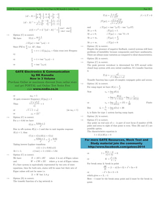 GATE Electronics and Communication Topicwise Solved Paper by RK Kanodia & Ashish Murolia Page 176 
- 
2 = + 
as 1 
= p + -1 w - p 
= -1 w 
GATE Electronics & Communication 
by RK Kanodia 
Now in 3 Volume 
Purchase Online at maximum discount from online store 
and get POSTAL and Online Test Series Free 
visit www.nodia.co.in 
+ sT 
b > 1;T > 0 
1 
2 T 
2 
w b 
= 1 
+ 
w 
2 
xw w 
= w 
n 
2 2 
+ + 
1 
2 = 
R ( s 
) 
1 s sG s 
1 5 
= lim = % 
= 
sG s 
1 
1 
ss 
= = limsG(s) = 
20 
For more GATE Resources, Mock Test and 
Study material join the community 
http://www.facebook.com/gateec2014 
(sI - A) 
s 
0 s 
0 0 
1 
1 
= = G-=- 0G 
s 
1 s 
1 
= 
- 
= G 
(sI - A)-1 
s 
s 
1 s 
1 
1 
1 
2 = 
+ 
- 
= G s 
s 
s 
s 
s 
s 
1 
1 
1 
1 
1 
1 
2 
2 
2 
2 
= + 
+ 
+ 
+ 
> H 
f(t) = eAt = L-1[(sI - A)]-1 
cos 
sin 
sin 
cos 
t 
t 
t 
= =- t G 
7.49 Option (C) is correct. 
We have G(s) 
s 
+G(jw) = tan-1(wa) - p 
Since PM is 
4 p 
i.e. 45c, thus 
4 p 
= p + +G(jwg)wg " Gain cross over Frequen-cy 
or 
4 p 
tan ( ga) 
or 
4 p 
tan ( ga) 
or awg = 1 
At gain crossover frequency G(jwg) = 1 
Thus 
2 2 + 
w 
1 a 
g 
g 
2 
w 
= 1 
= w2 (as a 1) wg = 
or 1 + 1 g 
1 = 
or wg (2) 4 
7.50 Option (C) is correct. 
For a = 0.84 we have 
2 = + 
0 84s 1 
G(s) . 
s 
Due to ufb system H(s) = 1 and due to unit impulse response 
R(s) = 1, thus 
C(s) = G(s)R(s) = G(s) 
= s 
+ = + 
2 2 0 84 1 1 084 
. . 
s 
s s 
Taking inverse Laplace transform 
c(t) = (t + 0.84)u(t) 
At t = 1, c(1 sec) = 1 + 0.84 = 1.84 
7.51 Option (C) is correct. 
We have Xo 
= AX + BU where l is set of Eigen values 
and Wo 
= CW+ DU where m is set of Eigen values 
If a liner system is equivalently represented by two sets of state 
equations, then for both sets, states will be same but their sets of 
Eigne values will not be same i.e. 
X = W but l ! m 
7.52 Option (D) is correct. 
The transfer function of a lag network is 
T(s) 
s T 
1 
b 
= 
+ 
T(jw) 
T 
1 
2 2 2 
+ 
1b 
and +T(jw) = tan-1(wT) - tan-1(wbT) 
At w = 0, T(jw) = 1 
At w = 0, +T(jw) =- tan-10 = 0 
At w = 3 , T ( jw ) = 
At w = 3, +T(jw) = 0 
7.53 Option (A) is correct. 
Despite the presence of negative feedback, control systems still have 
problems of instability because components used have nonlinearity. 
There are always some variation as compared to ideal characteristics. 
7.54 Option (B) is correct. 
7.55 Option (C) is correct. 
The peak percent overshoot is determined for LTI second order 
closed loop system with zero initial condition. It’s transfer function 
is 
T(s) 
s 2 n s n 
Transfer function has a pair of complex conjugate poles and zeroes. 
7.56 Option (A) is correct. 
For ramp input we have R(s) 
s 
Now ess limsE(s) 
s 0 
= 
" 
( ) 
( ) 
lims lim 
G s 
1 
s 0 s 0 
= 
+ 
= 
" " + 
or ess 
( ) 
20 
s " 
0 
Finite 
But kv 
e 
s " 
0 
kv is finite for type 1 system having ramp input. 
7.57 Option (A) is correct. 
7.58 Option (C) is correct. 
Any point on real axis of s - is part of root locus if number of OL 
poles and zeros to right of that point is even. Thus (B) and (C) are 
possible option. 
The characteristics equation is 
1 + G(s)H(s) = 0 
or 
- 
K s 
( ) 
s ( s 
) 
1 
3 
+ 1 
+ 
= 0 
or K 
2 3 
+ 
s s 
1 
s 
= 
- 
For break away & break in point 
dK = (1 - s)(2s + 3) + s2+ 3s = 0 
ds 
or -s2+ 2s + 3 = 0 
which gives s = 3, -1 
Here -1 must be the break away point and 3 must be the break in 
point. 
 