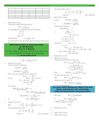 GATE Electronics and Communication Topicwise Solved Paper by RK Kanodia & Ashish Murolia Page 182 
a - 0 
9 
2 = 
+ + 
4 2 3 
# 
GATE Electronics & Communication 
by RK Kanodia 
Now in 3 Volume 
Purchase Online at maximum discount from online store 
and get POSTAL and Online Test Series Free 
visit www.nodia.co.in 
1 
2 
= = 1 
- 2 G ! 
= 2 3 + 
2 3 
= w w + 
=- - -1 w 
+ 
a s a 
n n 
- 
... 
+ 
- 
+ + 
s as a s 
+ 
a s a 
- 
s as a s 
+ 
a s a 
n n 
- 
+ 
a s a 
n n 
- 
1 
= + " 
For more GATE Resources, Mock Test and 
Study material join the community 
http://www.facebook.com/gateec2014 
s3 1 K 
s2 a 3 
s1 K 3 
a 
s0 3 
7.97 Option (B) is correct. 
Closed loop transfer function is given as 
T(s) 
s s4 9 
by comparing with standard form we get natural freq. 
A 2 
w = 9 
wn = 3 
2xwn = 4 
damping factor x = 2 3 = 
/ 
for second order system the setting time for 2-percent band is given 
by 
ts 4 
xwn = 
4 
= = = 2 
3 2/3 
4 
2 
# 
7.98 Option (D) is correct. 
Given loop transfer function is 
G(s)H(s) 
= 2 + 
s(s 1) 
G(jw)H(jw) 
2 
= w w + 
j (j 1) 
Phase cross over frequency can be calculated as 
( ) 
at p 
f w 
w=w 
=- 180c 
So here f(w) =- 90c - tan-1(w) 
- c - -1 w =- 180c 
90 tan ( p) 
-1 w = 90c 
tan ( p) 
wp = 3 
Gain margin 
20 
1 
10 = w w G w = wp 
log at 
G j H j 
( ) ( ) 
G.M. 
20 1 
= log 
10 e G ( j w ) H ( j 
w ) 
o 
p 
G(jwp)H(jwp) 
2 0 
1 
w w2 
p p 
= 
+ 
= 
1 
= 10 b l = 3 
so G.M. 20 log 0 
7.99 Option (A) is correct. 
Here A 
0 
2 
1 
= = - 3G, B 
0 
= =1G and C = [1 1] 
The controllability matrix is 
QC = [B AB] 
0 
1 
1 
= = -3G 
detQC ! 0 Thus controllable 
The observability matrix is 
Q0 = [CT ATCT] 0 
detQ0 ! 0 Thus observable 
7.100 Option (D) is correct. 
we have G(s)H(s) 
s(s 1) 
or G(jw)H(jw) 
j (j 1) 
Gain cross over frequency 
G(j )H(j ) 
at g 
w w 
w=w 
= 1 
or 
1 
2 3 
w w2+ 
= 1 
12 = w2(w2+ 1) 
w4+ w2- 12 = 0 
(w2+ 4) (w2- 3) = 0 
w2 = 3 and w2 =- 4 
which gives w1,w2 =! 3 
wg = 3 
( ) 
at g 
f w 
w=w 
90 tan ( g) 
=- 90 - tan-1 3 =- 90 - 60 =- 150 
Phase margin 180 ( ) 
at g 
= + f w 
w=w 
= 180 - 150 = 30c 
7.101 Option (B) is correct. 
7.102 Option (C) is correct. 
Closed-loop transfer function is given by 
T(s) 
s a s ... a s a 
n n 
n n 
1 
1 
1 
= 1 
+ + + + 
- 
- 
1 
... 
a s a 
n n 
n 
n n 
n n 
n 
n n 
1 
1 
2 
2 
1 
1 
1 
2 
2 
1 
= 
+ 
+ + 
- 
- 
- 
- 
Thus G(s)H(s) 
s a s ....a s 
n 
n n 
1 
1 
2 
2 
= 1 
+ + 
- 
- 
For unity feed back H(s) = 1 
Thus G(s) 
s a s ....a s 
n 
n n 
1 
1 
2 
2 
= 1 
+ + 
- 
- 
Steady state error is given by 
E(s) ( ) 
( ) ( ) 
limR s 
1 G s H s 
s 0 
for unity feed back H(s) = 1 
1 
2 = 
Here input R(s) (unit Ramp) 
s 
so E(s) 
( ) 
= lim 
s 2 " 
0 + .... 
1 
1 
1 
s G s 
- 
+ + + 
1 s a s a s 
lim .... 
" - 
s n n 
s s as a 
n 
n n 
n 
0 2 
1 
1 
1 
1 
2 
2 
= 
+ + + 
- 
a 
= n-2 
a 
n 
7.103 Option (B) is correct. 
7.104 
7.105 Option (A) is correct. 
7.106 Option (A) is correct. 
 