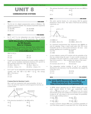 GATE Electronics and Communication Topicwise Solved Paper by RK Kanodia & Ashish Murolia Page 184 
1 and 9 
GATE Electronics & Communication 
by RK Kanodia 
Now in 3 Volume 
Purchase Online at maximum discount from online store 
and get POSTAL and Online Test Series Free 
visit www.nodia.co.in 
1 (B) 5 
3 
For more GATE Resources, Mock Test and 
Study material join the community 
http://www.facebook.com/gateec2014 
UNIT 8 
COMMUNICATION SYSTEMS 
2013 ONE MARK 
8.1 The bit rate of a digital communication system is R kbits/s. The 
modulation used is 32-QAM. The minimum bandwidth required for 
ISI free transmission is 
(A) R/10 Hz (B) R/10 kHz 
(C) R/5 Hz (D) R/5 kHz 
2013 TWO MARKS 
8.2 Let U and V be two independent zero mean Gaussain random 
variables of variances 4 
1 respectively. The probability 
P^3V F 2Uh is 
(A) 4/9 (B) 1/2 
(C) 2/3 (D) 5/9 
8.3 Consider two identically distributed zero-mean random variables U 
and V . Let the cumulative distribution functions of U and 2V be 
F x ^ h and G x ^ h respectively. Then, for all values of x 
(A) F^xh- G^xh# 0 (B) F^xh- G^xh$ 0 
(C) ^F(x) - G(x)h.x # 0 (D) ^F(x) - G(x)h.x $ 0 
8.4 Let U and V be two independent and identically distributed random 
^ =+ h = ^ =- h = 1 . The entropy 
variables such that P U 1 P U 1 2 
H^U + Vh in bits is 
(A) 3/4 (B) 1 
(C) 3/2 (D) log23 
Common Data for Questions 5 and 6: 
Bits 1 and 0 are transmitted with equal probability. At the re-ceiver, 
the pdf of the respective received signals for both bits are 
as shown below. 
8.5 If the detection threshold is 1, the BER will be 
1 (B) 4 
(A) 2 
1 
1 (D) 16 
(C) 8 
1 
8.6 The optimum threshold to achieve minimum bit error rate (BER) is 
(A) 2 
4 
(C) 1 (D) 2 
2012 ONE MARK 
8.7 The power spectral density of a real process X(t) for positive 
frequencies is shown below. The values of E[X 2(t)] and E[X(t)] , 
respectively, are 
(A) 6000/p,0 (B) 6400/p,0 
(C) 6400/p, 20/(p 2) (D) 6000/p, 20/(p 2) 
8.8 In a baseband communications link, frequencies upto 3500 Hz are 
used for signaling. Using a raised cosine pulse with 75% excess 
bandwidth and for no inter-symbol interference, the maxi mum 
possible signaling rate in symbols per second is 
(A) 1750 (B) 2625 
(C) 4000 (D) 5250 
8.9 A source alphabet consists of N symbols with the probability of the 
first two symbols being the same. A source encoder increases the 
probability of the first symbol by a small amount e and decreases 
that of the second by e. After encoding, the entropy of the source 
(A) increases (B) remains the same 
(C) increases only if N = 2 (D) decreases 
8.10 Two independent random variables X and Y are uniformly 
distributed in the interval 6-1,1@. The probability that max6X,Y@ 
is less than 1/2 is 
(A) 3/4 (B) 9/16 
(C) 1/4 (D) 2/3 
2012 TWO MARKS 
8.11 A BPSK scheme operating over an AWGN channel with noise 
power spectral density of N0/2, uses equiprobable signals 
s (t) 2E T sin( t 
) 
2E t 
1 = wc and s (t) T sin( ) 
2 =- wc over the symbol 
interval (0,T). If the local oscillator in a coherent receiver is ahead 
in phase by 45c with respect to the received signal, the probability 
of error in the resulting system is 
(A) Q 2N 
E 
0 
E 
0 
c m (B) Q N 
c m 
E 
2 0 
(C) Q N 
E 
4 0 
c m (D) Q N 
c m 
8.12 A binary symmetric channel (BSC) has a transition probability of 
1/8. If the binary symbol X is such that P(X = 0) = 9/10, then the 
 