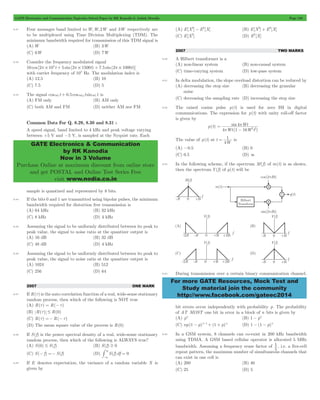 GATE Electronics and Communication Topicwise Solved Paper by RK Kanodia & Ashish Murolia Page 188 
GATE Electronics & Communication 
by RK Kanodia 
Now in 3 Volume 
Purchase Online at maximum discount from online store 
and get POSTAL and Online Test Series Free 
visit www.nodia.co.in 
Wt 
= 4 
p 
sin 
Wt W t 
p - 
2 2 
4 1 16 
= 1 is 
For more GATE Resources, Mock Test and 
Study material join the community 
http://www.facebook.com/gateec2014 
8.41 Four messages band limited to W,W,2W and 3W respectively are 
to be multiplexed using Time Division Multiplexing (TDM). The 
minimum bandwidth required for transmission of this TDM signal is 
(A) W (B) 3W 
(C) 6W (D) 7W 
8.42 Consider the frequency modulated signal 
10 cos [2 105t 5 sin(2 1500t) 7.5 sin(2 1000t)] p # + p # + p # 
with carrier frequency of 105 Hz. The modulation index is 
(A) 12.5 (B) 10 
(C) 7.5 (D) 5 
8.43 The signal coswc t + 0.5 coswmt sinwc t is 
(A) FM only (B) AM only 
(C) both AM and FM (D) neither AM nor FM 
Common Data For Q. 8.29, 8.30 and 8.31 : 
A speed signal, band limited to 4 kHz and peak voltage varying 
between +5 V and -5 V, is sampled at the Nyquist rate. Each 
sample is quantized and represented by 8 bits. 
8.44 If the bits 0 and 1 are transmitted using bipolar pulses, the minimum 
bandwidth required for distortion free transmission is 
(A) 64 kHz (B) 32 kHz 
(C) 8 kHz (D) 4 kHz 
8.45 Assuming the signal to be uniformly distributed between its peak to 
peak value, the signal to noise ratio at the quantizer output is 
(A) 16 dB (B) 32 dB 
(C) 48 dB (D) 4 kHz 
8.46 Assuming the signal to be uniformly distributed between its peak to 
peak value, the signal to noise ratio at the quantizer output is 
(A) 1024 (B) 512 
(C) 256 (D) 64 
2007 ONE MARK 
8.47 If R(t) is the auto correlation function of a real, wide-sense stationary 
random process, then which of the following is NOT true 
(A) R(t) = R(- t) 
(B) R(t) # R(0) 
(C) R(t) =- R(- t) 
(D) The mean square value of the process is R(0) 
8.48 If S(f) is the power spectral density of a real, wide-sense stationary 
random process, then which of the following is ALWAYS true? 
(A) S(0) # S(f) (B) S(f) $ 0 
(C) S(- f) =- S(f) (D) 3 
S(f)df = 0 
- # 
3 
8.49 If E denotes expectation, the variance of a random variable X is 
given by 
(A) E[X2] - E2[X] (B) E[X2] + E2[X] 
(C) E[X2] (D) E2[X] 
2007 TWO MARKS 
8.50 A Hilbert transformer is a 
(A) non-linear system (B) non-causal system 
(C) time-varying system (D) low-pass system 
8.51 In delta modulation, the slope overload distortion can be reduced by 
(A) decreasing the step size (B) decreasing the granular 
noise 
(C) decreasing the sampling rate (D) increasing the step size 
8.52 The raised cosine pulse p(t) is used for zero ISI in digital 
communications. The expression for p(t) with unity roll-off factor 
is given by 
p(t) 
( ) 
The value of p(t) at t 
4W 
(A) -0.5 (B) 0 
(C) 0.5 (D) 3 
8.53 In the following scheme, if the spectrum M(f) of m(t) is as shown, 
then the spectrum Y(f) of y(t) will be 
8.54 During transmission over a certain binary communication channel, 
bit errors occur independently with probability p. The probability 
of AT MOST one bit in error in a block of n bits is given by 
(A) pn (B) 1 - pn 
(C) np(1 - p)n- 1+ (1 + p)n (D) 1 - (1 - p)n 
8.55 In a GSM system, 8 channels can co-exist in 200 kHz bandwidth 
using TDMA. A GSM based cellular operator is allocated 5 MHz 
bandwidth. Assuming a frequency reuse factor of 
1 , i.e. a five-cell 
5 
repeat pattern, the maximum number of simultaneous channels that 
can exist in one cell is 
(A) 200 (B) 40 
(C) 25 (D) 5 
 