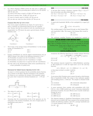 GATE Electronics and Communication Topicwise Solved Paper by RK Kanodia & Ashish Murolia Page 189 
4 = - d - # 
SPECIAL EDITION ( STUDY MATERIAL FORM ) 
At market Book is available in 3 volume i.e. in 3 book binding 
form. But at NODIA Online Store book is available in 10 book 
binding form. Each unit of Book is in separate binding. 
Available Only at NODIA Online Store 
Click to Buy 
www.nodia.co.in 
8.56 In a Direct Sequence CDMA system the chip rate is 1.2288 106 # 
chips per second. If the processing gain is desired to be AT LEAST 
100, the data rate 
(A) must be less than or equal to 12.288 103 # bits per sec 
(B) must be greater than 12.288 103 # bits per sec 
(C) must be exactly equal to 12.288 103 # bits per sec 
(D) can take any value less than 122.88 103 # bits per sec 
Common Data For Q. 8.41 & 8.42 : 
Two 4-array signal constellations are shown. It is given that f1 
and f2 constitute an orthonormal basis for the two constella-tion. 
Assume that the four symbols in both the constellations are 
equiprobable. Let N 
0 denote the power spectral density of white 
2 
Gaussian noise. 
8.57 The if ratio or the average energy of Constellation 1 to the average 
energy of Constellation 2 is 
(A) 4a2 (B) 4 
(C) 2 (D) 8 
8.58 If these constellations are used for digital communications over an 
AWGN channel, then which of the following statements is true ? 
(A) Probability of symbol error for Constellation 1 is lower 
(B) Probability of symbol error for Constellation 1 is higher 
(C) Probability of symbol error is equal for both the constellations 
(D) The value of N0 will determine which of the constellations has 
a lower probability of symbol error 
Statement for Linked Answer Question 8.44 & 8.45 : 
An input to a 6-level quantizer has the probability density function 
f (x) as shown in the figure. Decision boundaries of the quantizer 
are chosen so as to maximize the entropy of the quantizer output. 
It is given that 3 consecutive decision boundaries are’ -1'.'0' and 
'1'. 
8.59 The values of a and b are 
(A) a 
= 1 and b 
6 
= 1 (B) a 
12 
= 1 and b 
5 
= 3 
40 
(C) a 
= 1 and b 
4 
= 1 (D) a 
16 
= 1 and b 
3 
= 1 
24 
8.60 Assuming that the reconstruction levels of the quantizer are the 
mid-points of the decision boundaries, the ratio of signal power to 
quantization noise power is 
(A) 
152 (B) 
9 
64 
3 
(C) 
76 (D) 28 
3 
2006 ONE MARK 
8.61 A low-pass filter having a frequency response H(jw) = A(w)ejf(w) 
does not produce any phase distortions if 
(A) A(w) = Cw3,f(w) = kw3 (B) A(w) = Cw2,f(w) = kw 
(C) A(w) = Cw,f(w) = kw2 (D) A(w) = C,f(w) = kw-1 
2006 TWO MARKS 
8.62 A signal with bandwidth 500 Hz is first multiplied by a signal g(t) 
where 
g(t) ( 1)k (t 0.5 10 k) 
R 
3 
3 
- 
=- / 
The resulting signal is then passed through an ideal lowpass filter 
with bandwidth 1 kHz. The output of the lowpass filter would be 
(A) d(t) (B) m(t) 
(C) 0 (D) m(t)d(t) 
8.63 The minimum sampling frequency (in samples/sec) required to 
reconstruct the following signal from its samples without distortion 
= + p ` j ` j would be 
2 100 3 2 100t 2 
p 
x(t) 5 sin 7 sin 
t 
t 
t 
p 
p 
(A) 2 103 # (B) 4 103 # 
(C) 6 103 # (D) 8 103 # 
8.64 The minimum step-size required for a Delta-Modulator operating 
at 32k samples/sec to track the signal (here u(t) is the unit-step 
function) 
x(t) = 125[u(t) - u(t - 1) + (250t)[u(t - 1) - u(t - 2)] 
so that slope-overload is avoided, would be 
(A) 2-10 (B) 2-8 
(C) 2-6 (D) 2-4 
8.65 A zero-mean white Gaussian noise is passes through an ideal lowpass 
filter of bandwidth 10 kHz. The output is then uniformly sampled 
with sampling period ts = 0.03 msec. The samples so obtained would 
be 
(A) correlated (B) statistically independent 
(C) uncorrelated (D) orthogonal 
8.66 A source generates three symbols with probabilities 0.25, 0.25, 
0.50 at a rate of 3000 symbols per second. Assuming independent 
generation of symbols, the most efficient source encoder would have 
average bit rate is 
(A) 6000 bits/sec (B) 4500 bits/sec 
(C) 3000 bits/sec (D) 1500 bits/sec 
8.67 The diagonal clipping in Amplitude Demodulation (using envelop 
detector) can be avoided it RC time-constant of the envelope detector 
satisfies the following condition, (here W is message bandwidth and 
w is carrier frequency both in rad/sec) 
(A) RC 
W 1 
< (B) RC 
W 1 
> 
 