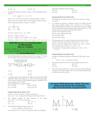 GATE Electronics and Communication Topicwise Solved Paper by RK Kanodia & Ashish Murolia Page 190 
= 1 + 5 - - 5 
1 2 5 2 25 y = + - - 
1 2 5 2 5 y = d + + d - + + - - 
GATE Electronics & Communication 
by RK Kanodia 
Now in 3 Volume 
Purchase Online at maximum discount from online store 
and get POSTAL and Online Test Series Free 
visit www.nodia.co.in 
For more GATE Resources, Mock Test and 
Study material join the community 
http://www.facebook.com/gateec2014 
(C) RC < 1 
w (D) RC > 1 
w 
8.68 A uniformly distributed random variable X with probability density 
function 
fx (x) pu(x ) u(x )] 
10 
where u(.) is the unit step function is passed through a transfor-mation 
given in the figure below. The probability density function 
of the transformed random variable Y would be 
(A) f (y) [u(y . ) u(y . )] 
5 
(B) fy (y) = 0.5d(y) + 0.5d(y - 1) 
(C) fy (y) = 0.25d(y + 2.5) + 0.25d(y - 2.5) + 5d(y) 
(D) f (y) 0.25 (y 2.5) 0.25 (y 2.5) [u(y . ) u(y . )] 
10 
8.69 In the following figure the minimum value of the constant "C", which 
is to be added to y1(t) such that y1(t) and y2(t) are different , is 
(A) 3 (B) 
2 3 
(C) 
32 (D) 
12 
L 3 
8.70 A message signal with bandwidth 10 kHz is Lower-Side Band SSB 
= 6 Hz. The resulting signal 
modulated with carrier frequency fc1 10 
is then passed through a Narrow-Band Frequency Modulator with 
carrier frequency fc2 = 10 
9 Hz. 
The bandwidth of the output would be 
(A) 4 104 # Hz (B) 2 106 # Hz 
(C) 2 109 # Hz (D) 2 1010 # Hz 
Common Data For Q. 8.56 & 8.57 : 
Let g(t) = p(t)*( pt), where * denotes convolution & 
p(t) u(t) u(t 1) lim 
= - -" 
z 
3 
with u(t) being the unit step function 
8.71 The impulse response of filter matched to the signal 
s(t) = g(t) - d(1 - 2)* g(t) is given as : 
(A) s(1 - t) (B) -s(1 - t) 
(C) -s(t) (D) s(t) 
8.72 An Amplitude Modulated signal is given as 
xAM (t) = 100[p(t) + 0.5g(t)]coswc t 
in the interval 0 # t # 1. One set of possible values of modulating 
signal and modulation index would be 
(A) t,0.5 (B) t,1.0 
(C) t,2.0 (D) t2,0.5 
Common Data For Q. 8.58 & 8.59 : 
The following two question refer to wide sense stationary stochas-tic 
process 
8.73 It is desired to generate a stochastic process (as voltage process) 
with power spectral density S(w) = 16/(16 + w2) by driving a 
Linear-Time-Invariant system by zero mean white noise (As voltage 
process) with power spectral density being constant equal to 1. The 
system which can perform the desired task could be 
(A) first order lowpass R-L filter 
(B) first order highpass R-C filter 
(C) tuned L-C filter 
(D) series R-L-C filter 
8.74 The parameters of the system obtained in previous Q would be 
(A) first order R-L lowpass filter would have R = 4W L = 1H 
(B) first order R-C highpass filter would have R = 4W C = 0.25F 
(C) tuned L-C filter would have L = 4H C = 4F 
(D) series R-L-C lowpass filter would have R = 1W, L = 4H , 
C = 4F 
Common Data For Q. 8.60 & 8.61 : 
Consider the following Amplitude Modulated (AM) signal, where 
fm < B 
XAM (t) = 10(1 + 0.5 sin2pfmt)cos 2pfc t 
8.75 The average side-band power for the AM signal given above is 
(A) 25 (B) 12.5 
(C) 6.25 (D) 3.125 
8.76 The AM signal gets added to a noise with Power Spectral Density 
Sn (f) given in the figure below. The ratio of average sideband power 
to mean noise power would be : 
(A) 
25 
0 
8N B 
(B) 
25 
0 
4N B 
 
