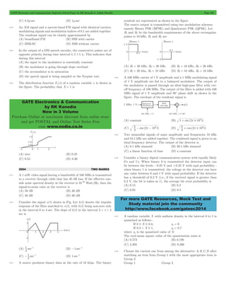 GATE Electronics and Communication Topicwise Solved Paper by RK Kanodia & Ashish Murolia Page 192 
GATE Electronics & Communication 
by RK Kanodia 
Now in 3 Volume 
Purchase Online at maximum discount from online store 
and get POSTAL and Online Test Series Free 
visit www.nodia.co.in 
5 - 2p - 106 (D) 5 + cos ( 2 p # 
106 t) 
For more GATE Resources, Mock Test and 
Study material join the community 
http://www.facebook.com/gateec2014 
(C) 0.2msec (D) 1msec 
8.88 An AM signal and a narrow-band FM signal with identical carriers, 
modulating signals and modulation indices of 0.1 are added together. 
The resultant signal can be closely approximated by 
(A) broadband FM (B) SSB with carrier 
(C) DSB-SC (D) SSB without carrier 
8.89 In the output of a DM speech encoder, the consecutive pulses are of 
opposite polarity during time interval t1 # t # t2. This indicates that 
during this interval 
(A) the input to the modulator is essentially constant 
(B) the modulator is going through slope overload 
(C) the accumulator is in saturation 
(D) the speech signal is being sampled at the Nyquist rate 
8.90 The distribution function Fx (x) of a random variable x is shown in 
the figure. The probability that X = 1 is 
(A) zero (B) 0.25 
(C) 0.55 (D) 0.30 
2004 TWO MARKS 
8.91 A 1 mW video signal having a bandwidth of 100 MHz is transmitted 
to a receiver through cable that has 40 dB loss. If the effective one-side 
noise spectral density at the receiver is 10-20 Watt/Hz, then the 
signal-to-noise ratio at the receiver is 
(A) 50 dB (B) 30 dB 
(C) 40 dB (D) 60 dB 
8.92 Consider the signal x(t) shown in Fig. Let h(t) denote the impulse 
response of the filter matched to x(t), with h(t) being non-zero only 
in the interval 0 to 4 sec. The slope of h(t) in the interval 3 < t < 4 
sec is 
1 -1 (B) -1 sec-1 
(A) sec 
2 
-1 -1 (D) 1 sec-1 
(C) sec 
2 
8.93 A source produces binary data at the rate of 10 kbps. The binary 
symbols are represented as shown in the figure. 
The source output is transmitted using two modulation schemes, 
namely Binary PSK (BPSK) and Quadrature PSK (QPSK). Let 
B1 and B2 be the bandwidth requirements of the above rectangular 
pulses is 10 kHz, B1 and B2 are 
(A) B1 = 20 kHz, B2 = 20 kHz (B) B1 = 10 kHz, B2 = 20 kHz 
(C) B1 = 20 khz, B2 = 10 kHz (D) B1 = 10 kHz, B2 = 10 kHz 
8.94 A 100 MHz carrier of 1 V amplitude and a 1 MHz modulating signal 
of 1 V amplitude are fed to a balanced modulator. The ourput of 
the modulator is passed through an ideal high-pass filter with cut-off 
frequency of 100 MHz. The output of the filter is added with 100 
MHz signal of 1 V amplitude and 90c phase shift as shown in the 
figure. The envelope of the resultant signal is 
(A) constant (B) 1 sin(2 106t) + p # 
(C) sin( t) 
4 
4 
8.95 Two sinusoidal signals of same amplitude and frequencies 10 kHz 
and 10.1 kHz are added together. The combined signal is given to an 
ideal frequency detector. The output of the detector is 
(A) 0.1 kHz sinusoid (B) 20.1 kHz sinusoid 
(C) a linear function of time (D) a constant 
8.96 Consider a binary digital communication system with equally likely 
0’s and 1’s. When binary 0 is transmitted the detector input can 
lie between the levels -0.25 V and +0.25 V with equl probability : 
when binary 1 is transmitted, the voltage at the detector can have 
any value between 0 and 1 V with equal probability. If the detector 
has a threshold of 0.2 V (i.e., if the received signal is greater than 
0.2 V, the bit is taken as 1), the average bit error probability is 
(A) 0.15 (B) 0.2 
(C) 0.05 (D) 0.5 
8.97 A random variable X with uniform density in the interval 0 to 1 is 
quantized as follows : 
If 0 # X # 0.3, xq = 0 
If 0.3 < X # 1, xq = 0.7 
where xq is the quantized value of X. 
The root-mean square value of the quantization noise is 
(A) 0.573 (B) 0.198 
(C) 2.205 (D) 0.266 
8.98 Choose the current one from among the alternative A,B,C,D after 
matching an item from Group 1 with the most appropriate item in 
Group 2. 
Group 1 Group 2 
 