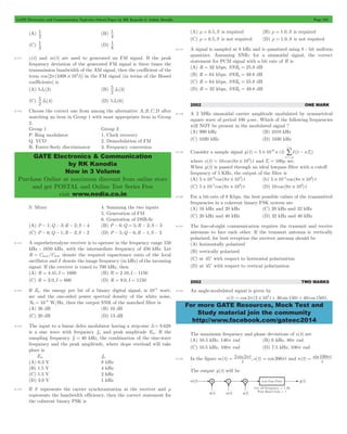 GATE Electronics and Communication Topicwise Solved Paper by RK Kanodia & Ashish Murolia Page 194 
1 (B) 
1 
1 (D) 
1 
2 5 
GATE Electronics & Communication 
by RK Kanodia 
Now in 3 Volume 
Purchase Online at maximum discount from online store 
and get POSTAL and Online Test Series Free 
visit www.nodia.co.in 
+/ 
3 
6 = # # d - 
For more GATE Resources, Mock Test and 
Study material join the community 
http://www.facebook.com/gateec2014 
(A) 
2 
4 
(C) 
3 
8 
8.111 c(t) and m(t) are used to generated an FM signal. If the peak 
frequency deviation of the generated FM signal is three times the 
transmission bandwidth of the AM signal, then the coefficient of the 
term cos [2 (1008 103t)] p # in the FM signal (in terms of the Bessel 
coefficients) is 
(A) 5J4(3) (B) J ( ) 
2 5 
8 3 
(C) J ( ) 
8 4 (D) 5J4(6) 
8.112 Choose the correct one from among the alternative A,B,C,D after 
matching an item in Group 1 with most appropriate item in Group 
2. 
Group 1 Group 2 
P. Ring modulator 1. Clock recovery 
Q. VCO 2. Demodulation of FM 
R. Foster-Seely discriminator 3. Frequency conversion 
S. Mixer 4. Summing the two inputs 
5. Generation of FM 
6. Generation of DSB-Sc 
(A) P - 1;Q - 3;R - 2;S - 4 (B) P - 6;Q = 5;R - 2;S - 3 
(C) P - 6;Q - 1;R - 3;S - 2 (D) P - 5;Q - 6;R - 1;S - 3 
8.113 A superheterodyne receiver is to operate in the frequency range 550 
kHz - 1650 kHz, with the intermediate frequency of 450 kHz. Let 
R = Cmax/Cmin denote the required capacitance ratio of the local 
oscillator and I denote the image frequency (in kHz) of the incoming 
signal. If the receiver is tuned to 700 kHz, then 
(A) R = 4.41, I = 1600 (B) R = 2.10, I - 1150 
(C) R = 3.0, I = 600 (D) R = 9.0, I = 1150 
8.114 If Eb , the energy per bit of a binary digital signal, is 10 5 - watt-sec 
and the one-sided power spectral density of the white noise, 
= -6 W/Hz, then the output SNR of the matched filter is 
N0 10 
(A) 26 dB (B) 10 dB 
(C) 20 dB (D) 13 dB 
8.115 The input to a linear delta modulator having a step-size 3= 0.628 
is a sine wave with frequency fm and peak amplitude Em. If the 
sampling frequency fx = 40 kHz, the combination of the sine-wave 
frequency and the peak amplitude, where slope overload will take 
place is 
Em fm 
(A) 0.3 V 8 kHz 
(B) 1.5 V 4 kHz 
(C) 1.5 V 2 kHz 
(D) 3.0 V 1 kHz 
8.116 If S represents the carrier synchronization at the receiver and r 
represents the bandwidth efficiency, then the correct statement for 
the coherent binary PSK is 
(A) r = 0.5,S is required (B) r = 1.0,S is required 
(C) r = 0.5,S is not required (D) r = 1.0,S is not required 
8.117 A signal is sampled at 8 kHz and is quantized using 8 - bit uniform 
quantizer. Assuming SNRq for a sinusoidal signal, the correct 
statement for PCM signal with a bit rate of R is 
(A) R = 32 kbps, SNRq = 25.8 dB 
(B) R = 64 kbps, SNRq = 49.8 dB 
(C) R = 64 kbps, SNRq = 55.8 dB 
(D) R = 32 kbps, SNRq = 49.8 dB 
2002 ONE MARK 
8.118 A 2 MHz sinusoidal carrier amplitude modulated by symmetrical 
square wave of period 100 msec. Which of the following frequencies 
will NOT be present in the modulated signal ? 
(A) 990 kHz (B) 1010 kHz 
(C) 1020 kHz (D) 1030 kHz 
8.119 Consider a sample signal y(t) 5 10 (t) (t nTs) 
n 
3 
- 
=- 
where x(t) 10 cos (8 103) t = p # and Ts = 100m sec. 
When y(t) is passed through an ideal lowpass filter with a cutoff 
frequency of 5 KHz, the output of the filter is 
(A) 5 10 6cos (8 103) t # - p # (b) 5 10 5cos (8 103) t # - p # 
(C) 5 10 1cos (8 103) t # - p # (D) 10 cos (8 103) t p # 
8.120 For a bit-rate of 8 Kbps, the best possible values of the transmitted 
frequencies in a coherent binary FSK system are 
(A) 16 kHz and 20 kHz (C) 20 kHz and 32 kHz 
(C) 20 kHz and 40 kHz (D) 32 kHz and 40 kHz 
8.121 The line-of-sight communication requires the transmit and receive 
antennas to face each other. If the transmit antenna is vertically 
polarized, for best reception the receiver antenna should be 
(A) horizontally polarized 
(B) vertically polarized 
(C) at 45c with respect to horizontal polarization 
(D) at 45c with respect to vertical polarization 
2002 TWO MARKS 
8.122 An angle-modulated signal is given by 
s(t) cos 2 (2 106t 30 sin150t 40 cos 150t) = p # + + . 
The maximum frequency and phase deviations of s(t) are 
(A) 10.5 kHz, 140p rad (B) 6 kHz, 80p rad 
(C) 10.5 kHz, 100p rad (D) 7.5 kHz, 100p rad 
= 2 2pt s t = 200pt and n(t) sin 
8.123 In the figure m(t) sin , ( ) cos 
t 
= 199pt 
t 
. 
The output y(t) will be 
 