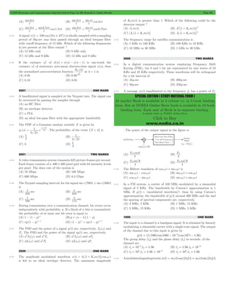 GATE Electronics and Communication Topicwise Solved Paper by RK Kanodia & Ashish Murolia Page 195 
+ 2 
SPECIAL EDITION ( STUDY MATERIAL FORM ) 
At market Book is available in 3 volume i.e. in 3 book binding 
form. But at NODIA Online Store book is available in 10 book 
binding form. Each unit of Book is in separate binding. 
Available Only at NODIA Online Store 
Click to Buy 
www.nodia.co.in 
(A) sin 
2pt (B) sin sin cos 
t 
2p + pt 3pt 
t 
t 
t 
2p + pt 0 75pt 
2p + 0 5pt 1 5pt (D) sin sin cos . 
(C) sin sin . cos . 
t 
t 
t 
t 
t 
t 
8.124 A signal x(t) 100 cos (24 103) t = p # is ideally sampled with a sampling 
period of 50msec ana then passed through an ideal lowpass filter 
with cutoff frequency of 15 kHz. Which of the following frequencies 
is/are present at the filter output ? 
(A) 12 kHz only (B) 8 kHz only 
(C) 12 kHz and 9 kHz (D) 12 kHz and 8 kHz 
a2 of d(n) = x(n) - x(n - 1) is one-tenth the 
8.125 If the variance x 
a2 of stationary zero-mean discrete-time signal x(n), then 
variance x 
the normalized autocorrelation function 
R (k) 
xx 
a2 
x 
at k = 1 is 
(A) 0.95 (B) 0.90 
(C) 0.10 (D) 0.05 
2001 ONE MARK 
8.126 A bandlimited signal is sampled at the Nyquist rate. The signal can 
be recovered by passing the samples through 
(A) an RC filter 
(B) an envelope detector 
(C) a PLL 
(D) an ideal low-pass filter with the appropriate bandwidth 
8.127 The PDF of a Gaussian random variable X is given by 
1 ( ) 
= - 
p (x) e 
3 2 
x 
x 
18 
4 2 
p 
- 
. The probability of the event {X = 4} is 
(A) 
1 (B) 
2 
1 
p 
3 2 
(C) 0 (D) 
1 
4 
2001 TWO MARKS 
8.128 A video transmission system transmits 625 picture frames per second. 
Each frame consists of a 400 # 400 pixel grid with 64 intensity levels 
per pixel. The data rate of the system is 
(A) 16 Mbps (B) 100 Mbps 
(C) 600 Mbps (D) 6.4 Gbps 
8.129 The Nyquist sampling interval, for the signal sinc(700t) + sinc(500t) 
is 
(A) sec 
p 
1 (B) sec 
350 
350 
p 
1 (D) sec 
(C) sec 
700 
175 
8.130 During transmission over a communication channel, bit errors occur 
independently with probability p. If a block of n bits is transmitted, 
the probability of at most one bit error is equal to 
(A) 1 - (1 - p)n (B)p + (n - 1)(1 - p) 
(C) np(1 - p)n- 1 (D) (1 - p)n + np(1 - p)n- 1 
8.131 The PSD and the power of a signal g(t) are, respectively, Sg (w) and 
Pg . The PSD and the power of the signal ag(t) are, respectively, 
(A) a 2 Sg ( w ) 
and a 2 Pg 
(B) a 2 S g 
( w ) and aPg 
2 (D) aS ( ) g w and aPs 
(C) aSg (w) and a Pg 
2000 ONE MARK 
8.132 The amplitude modulated waveform s(t) = Ac [1 + Kam(t)]coswc t 
is fed to an ideal envelope detector. The maximum magnitude 
of K0m(t) is greater than 1. Which of the following could be the 
detector output ? 
(A) Acm(t) (B) Ac 2 [1 + Kam(t)] 
2 
(C) [Ac (1 + Kam(t)] (D) Ac [1 Kam(t)] 
8.133 The frequency range for satellite communication is 
(A) 1 KHz to 100 KHz (B) 100 KHz to 10 KHz 
(C) 10 MHz to 30 MHz (D) 1 GHz to 30 GHz 
2000 TWO MARKS 
8.134 In a digital communication system employing Frequency Shift 
Keying (FSK), the 0 and 1 bit are represented by sine waves of 10 
KHz and 25 KHz respectively. These waveforms will be orthogonal 
for a bit interval of 
(A) 45msec (B) 200msec 
(C) 50msec (D) 250msec 
8.135 A message m(t) bandlimited to the frequency fm has a power of Pm 
. The power of the output signal in the figure is 
m q (B) P 
(A) P cos 
2 
m 
4 
(C) P sin 
4 
m 
2q (D) P cos 
4 
m 
2q 
8.136 The Hilbert transform of cosw1t + sinw2t is 
(A) sinw1t - cosw2t (B) sinw1t + cosw2t 
(C) cosw1t - sinw2t (D) sinw1t + sinw2t 
8.137 In a FM system, a carrier of 100 MHz modulated by a sinusoidal 
signal of 5 KHz. The bandwidth by Carson’s approximation is 1 
MHz. If y(t) = (modulated waveform)3, than by using Carson’s 
approximation, the bandwidth of y(t) around 300 MHz and the and 
the spacing of spectral components are, respectively. 
(A) 3 MHz, 5 KHz (B) 1 MHz, 15 KHz 
(C) 3 MHz, 15 KHz (D) 1 MHz, 5 KHz 
1999 ONE MARK 
8.138 The input to a channel is a bandpass signal. It is obtained by linearly 
modulating a sinusoidal carrier with a single-tone signal. The output 
of the channel due to this input is given by 
y(t) = (1/100)cos (100t - 10-6)cos (106t - 1.56) 
The group delay (tg) and the phase delay (tp) in seconds, of the 
channel are 
(A) tg = 10 -6 , tp = 1.56 
(B) t g = 1.56, t p 
= 10 -6 
8 6 = = # - (D) tg 10 , tp 1.56 
(C) tg 10 , tp 1.56 10 
= 8 = 
8.139 A modulated signal is given by s(t) = m1(t)cos (2pfc t) + m2(t) sin(2pfc t) 
 
