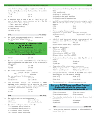 GATE Electronics and Communication Topicwise Solved Paper by RK Kanodia & Ashish Murolia Page 196 
= wc +Dw - , 
GATE Electronics & Communication 
by RK Kanodia 
Now in 3 Volume 
Purchase Online at maximum discount from online store 
and get POSTAL and Online Test Series Free 
visit www.nodia.co.in 
= 0 (B) B B 
= 0 
For more GATE Resources, Mock Test and 
Study material join the community 
http://www.facebook.com/gateec2014 
where the baseband signal m1(t) and m2(t) have bandwidths of 
10 kHz, and 15 kHz, respectively. The bandwidth of the modulated 
signal, in kHz, is 
(A) 10 (B) 15 
(C) 25 (D) 30 
8.140 A modulated signal is given by s(t) e at cos [( ) t]u(t) 
where a wc andDw are positive constants, and wc >> Dw. The 
complex envelope of s(t) is given by 
(A) exp(- at)exp[j (wc +Dw) t]u(t) 
(B) exp(- at)exp(jDwt)u(t) 
(C) exp(jDwt)u(t) 
(D) exp[jwc +Dw) t] 
1999 TWO MARKS 
8.141 The Nyquist sampling frequency (in Hz) of a signal given by 
6 104 sinc2(400t) * 106 sinc3(100t) # is 
(A) 200 (B) 300 
(C) 500 (D) 1000 
8.142 The peak-to-peak input to an 8-bit PCM coder is 2 volts. The signal 
power-to-quantization noise power ratio (in dB) for an input of 
0.5 cos (wmt) is 
(A) 47.8 (B) 49.8 
(C) 95.6 (D) 99.6 
8.143 The input to a matched filter is given by 
s(t) 
10 6 4 p# 
2 10 t 0 < 1 < 10 0 
sin( ) sec 
otherwise 
= 
- " 
The peak amplitude of the filter output is 
(A) 10 volts (B) 5 volts 
(C) 10 millivolts (D) 5millivolts 
8.144 Four independent messages have bandwidths of 100 Hz, 
200 Hz and 400 Hz, respectively. Each is sampled at the Nyquist 
rate, and the samples are time division multiplexed (TDM) and 
transmitted. The transmitted sample rate (in Hz) is 
(A) 1600 (B) 800 
(C) 400 (D) 200 
1998 ONE MARK 
8.145 The amplitude spectrum of a Gaussian pulse is 
(A) uniform (B) a sine function 
(C) Gaussian (D) an impulse function 
8.146 The ACF of a rectangular pulse of duration T is 
(A) a rectangular pulse of duration T 
(B) a rectangular pulse of duration 2T 
(C) a triangular pulse of duration T 
(D) a triangular pulse of duration 2T 
8.147 The image channel selectivity of superheterodyne receiver depends 
upon 
(A) IF amplifiers only 
(B) RF and IF amplifiers only 
(C) Preselector, RF and IF amplifiers 
(D) Preselector, and RF amplifiers only 
8.148 In a PCM system with uniform quantisation, increasing the number 
of bits from 8 to 9 will reduce the quantisation noise power by a 
factor of 
(A) 9 (B) 8 
(C) 4 (D) 2 
8.149 Flat top sampling of low pass signals 
(A) gives rise to aperture effect (B) implies oversampling 
(C) leads to aliasing (D) introduces delay dis-tortion 
8.150 A DSB-SC signal is generated using the carrier cos (we t + q) and 
modulating signal x(t). The envelope of the DSB-SC signal is 
(A) x(t) (B) x(t) 
(C) only positive portion of x(t) (D) x(t)cos q 
8.151 Quadrature multiplexing is 
(A) the same as FDM 
(B) the same as TDM 
(C) a combination of FDM and TDM 
(D) quite different from FDM and TDM 
8.152 The Fourier transform of a voltage signal x(t) is X(f). The unit of 
X(f) is 
(A) volt (B) volt-sec 
(C) volt/sec (D) volt2 
8.153 Compression in PCM refers to relative compression of 
(A) higher signal amplitudes (B) lower signal amplitudes 
(C) lower signal frequencies (D) higher signal frequencies 
8.154 For a give data rate, the bandwidth Bp of a BPSK signal and the 
bandwidth B0 of the OOK signal are related as 
(A) B B 
p 4 
p 2 
(C) Bp = B0 (D) Bp = 2B0 
8.155 The spectral density of a real valued random process has 
(A) an even symmetry (B) an odd symmetry 
(C) a conjugate symmetry (D) no symmetry 
8.156 The probability density function of the envelope of narrow band 
Gaussian noise is 
(A) Poisson (B) Gaussian 
(C) Rayleigh (D) Rician 
1997 ONE MARK 
8.157 The line code that has zero dc component for pulse transmission of 
random binary data is 
 
