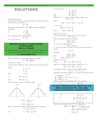 GATE Electronics and Communication Topicwise Solved Paper by RK Kanodia & Ashish Murolia Page 198 
= Rb 
GATE Electronics & Communication 
by RK Kanodia 
Now in 3 Volume 
Purchase Online at maximum discount from online store 
and get POSTAL and Online Test Series Free 
visit www.nodia.co.in 
= ^ - # h = 1 
= 1 
= 1 
= ^ =- h = 1 
= ^ =- h = 1 
When 
When or 
When 
U V 
U V u v 
U V 
* 
Hence, we obtain the probabilities for U + V as follows 
For more GATE Resources, Mock Test and 
Study material join the community 
http://www.facebook.com/gateec2014 
SOLUTIONS 
8.1 Option (B) is correct. 
In ideal Nyquist Channel, bandwidth required for ISI (Inter Symbol 
reference) free transmission is 
W 2 
Here, the used modulation is 32 - QAM (Quantum Amplitude 
modulation 
i.e., q = 32 
or 2v = 32 
v = 5 bits 
So, the signaling rate (sampling rate) is 
Rb R5 
= 
(R " given bit rate) 
Hence, for ISI free transmission, minimum bandwidth is 
W = R b = 
R kHz 
2 10 
8.2 Option (B) is correct. 
1 
Given, random variables U and V with mean zero and variances 4 
1 
and 9 
i.e., U = V = 0 
u 2 
= 1 
s 4 
s2 9 
and v 
= 1 
= 1 
so, P^U $ 0h 2 
= 1 
and P^V $ 0h 2 
The distribution is shown in the figure below 
fu ^uh 
1 e 
= s 
2 
u 
u 
2 2 u 2 
p s 
- 
1 
fv ^vh e 
= s 
2 
v 
v 
2 
2 2 v 
p s 
- 
We can express the distribution in standard form by assuming 
0 u U 
su 2 = - = = 
X u 2 
Y 
0 v 3V 
sv 3 = - = = 
and Y v 
Y 
for which we have 
X = 2U = 0 
Y = 2V = 0 
and X2 = 4U2 = 1 
also, Y2 = 9V2 = 1 
Therefore, X - Y is also a normal random variable with 
X - Y = 0 
Hence, 
P^X - Y $ 0h P X Y 0 2 
or, we can say 
P^2U - 3V # 0h 2 
Thus, P^3V $ 2Uh 2 
8.3 Option (C) is correct. 
The mean of random variables U and V are both zero 
i.e., U = V = 0 
Also, the random variables are identical 
i.e., fU ^uh = fV ^vh 
or, FU ^uh = FV ^vh 
i.e., their cdf are also same. So, 
FU ^uh = F2V ^2vh 
i.e., the cdf of random variable 2V will be also same but for any 
instant 
2V $ U 
Therefore, 
G^xh = F^xh 
but, x G^xh $ xF^xh 
or, 6F^xh- G^xh@x # 0 
8.4 Option (C) is correct. 
Given, P^U =+ 1h P U 1 2 
where U is a random variable which is identical to V i.e., 
P^V =+ 1h P V 1 2 
So, random variable U and V can have following values 
U =+ 1,- 1; V =+ 1,- 1 
Therefore the random variable U + V can have the following values, 
U + V 
1 
1, 1 1, 1 
1 
2 
0 
2 
= 
- = =- 
= = =- = 
= = 
U + V P^U + Vh 
-2 
1 
2 
1 
# = 
1 2 
4 
0 
b 1 
# l+b # l = 
1 2 
1 
2 
1 
2 
1 
2 
2 
2 
1 
2 
1 
# = 
1 2 
4 
Therefore, the entropy of the ^U + Vh is obtained as 
+ / ^ h ' ^ h1 
4 log 4 log 2 log 
H^U + Vh P U V log 
1 
P U V 
= + 2 
= 1 
+ 1 
+ 1 2 2 2 
4 2 
4 
= 2 
+ + 2 
4 
1 
2 
4 
 
