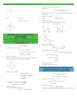 GATE Electronics and Communication Topicwise Solved Paper by RK Kanodia & Ashish Murolia Page 202 
= 2 
+ 2 
= 2 
r1 = d/ 2 = 0.707d 
GATE Electronics & Communication 
by RK Kanodia 
Now in 3 Volume 
Purchase Online at maximum discount from online store 
and get POSTAL and Online Test Series Free 
visit www.nodia.co.in 
1 2 = C : + D p C 
m = 1 < and this is a conventional AM-signal without over-modulation 
6 2 
f < 
= # = (given) 
# # - 2 
For more GATE Resources, Mock Test and 
Study material join the community 
http://www.facebook.com/gateec2014 
Now d2 r1 r 
1 
d2 2r1 
= 2 
p = p = p 
q M 
2 
8 
4 
Applying Cooine law we have 
= 2 
+ 2 
- 2 p 
2r2 2r 1/ 2 
d2 r2 r 2 
2r 2 
cos 4 
= 2 
- 2 2 
(2 2)r2 
= - 2 
or r2 d 1.3065d 
2 2 
= 
- 
= 
8.21 Option (D) is correct. 
Here Pe for 4 PSK and 8 PSK is same because Pe depends on d . 
Since Pe is same, d is same for 4 PSK and 8 PSK. 
Additional Power SNR 
= (SNR)2- (SNR)1 
= 10 b E 
S2 l- 10 bES1 l 
log No log 
No 
10 E 
= b 2 l 
log E 
S 
S 
1 
10 r 
20 r 20 
log log log 1.3065d 
0.707 
d 
2 2 
= a k & a 2 k = 
r 
r 
1 
1 
Additional SNR = 5.33 dB 
8.22 Option (C) is correct. 
Conventional AM signal is given by 
x(t) = AC [1 + mm(t)]cos (2pfC t) 
Where m < 1, for no over modulation. 
In option (C) 
x(t) A 1 4m(t) cos ( f t) 
Thus 4 1 
8.23 Option (B) is correct. 
Power P 
( ) 
2 18W 
= = 
8.24 Option (C) is correct. 
Impulse response of the matched filter is given by 
h(t) = S(T - t) 
8.25 Option (B) is correct. 
Let response of LPF filters 
H(f ) 
1, 1 
0, 
MHz 
elsewhere 
= * 
Noise variance (power) is given as 
P = s2 f H(f ) N df 2 
o 
0 
2 
2 
o 
a 
2 10 20df 
0 
1 106 
# 
a2 
= 
2 10 20 106 # # - 2 
a2 
= 
a2 = 1014 
or a = 107 
8.26 Option (D) is correct. 
Probability of error is given by 
= 1 0 1 + 1 0 
Pe 2 [P( / ) P( / )] 
a -a - 
- 
= /2 n a = 10 
# - 
P(0/1) 0.5e dn 0.5e 
3 
where a 2 10 6 V = # - and a = 107V-1 
= # 3 -a = 0.5e-10 
P(1/0) 0.5e dn 
/ 
n 
a 2 
Pe = 0.5e-10 
8.27 Option (C) is correct. 
S(t) = sinc(500t) sinc(700t) 
S(f ) is convolution of two signals whose spectrum covers f1 = 250 Hz 
 
