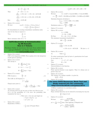 GATE Electronics and Communication Topicwise Solved Paper by RK Kanodia & Ashish Murolia Page 204 
= 5 
= 5 = 50 
1 2 t t 
= c + wm m wc 
2 
c 
GATE Electronics & Communication 
by RK Kanodia 
Now in 3 Volume 
Purchase Online at maximum discount from online store 
and get POSTAL and Online Test Series Free 
visit www.nodia.co.in 
= 1 2 + 2 + 4 + 6 = 7W 
w = qi = p 5+ p p + p p 
d t t i 
f 
3 = = = 
max 15000 10 
m 
= b = 32 kHz 
0 c m = 1.76 + 6n dB 
1 
2  
For more GATE Resources, Mock Test and 
Study material join the community 
http://www.facebook.com/gateec2014 
Q1 
s . 
0 1 
- 
Thus 2n- = 50$n- = 6 
N S 
+ ` j = 1.76 + 6n+ = 1.76 + 42 = 43.76 dB 
N S 
- ` j = 1.76 + 6n- = 1.76 + 36 = 37.76 dB 
Best 
N S 
0 ` j = 43.76 dB 
8.36 Option (A) is correct. 
We have xAM (t) = Ac coswc + 2 coswmt coswc t 
A cos cos 
A 
C 
c 
For demodulation by envelope demodulator modulation index 
must be less than or equal to 1. 
Thus 
A 
# 1 
Ac $ 2 
Hence minimum value of Ac = 2 
8.37 Option (A) is correct. 
CDF is the integration of PDF. Plot in option (A) is the integration 
of plot given in question. 
8.38 Option (A) is correct. 
The entropy is 
m 
H p log 
1 
p 
i 
2 
i 1 
i 
= 
= / 
bits 
Since p1 p ... p 
1 
n 
= 2 = = n = 
1 n 
H log 
n 
i 
n 
1 
= 
= / 
= logn 
8.39 Option (C) is correct. 
PSD of noise is N 
0 = K ...(1) 
2 
The 3-dB cut off frequency is 
fc 
1 
p 
= ...(2) 
2 RC 
Output noise power is 
N 
4 
= 0 N 
RC 
= c 0 m 1 K f= p c 
2 2RC 
8.40 Option (D) is correct. 
At receiving end if we get two zero or three zero then its error. 
Let p be the probability of 1 bit error, the probability that 
transmitted bit error is 
= Three zero + two zero and single one 
= + 2 - 
= p3+ p2(1 - p) 
3C p 3C p (1 p) 
3 
3 
2 
8.41 Option (D) is correct. 
Bandwidth of TDM is 
= 1 (sum of Nyquist Rate) 
2 
[ W W W W] 
2 
8.42 Option (B) is correct. 
We have qi = 2p105t + 5 sin(2p1500t) + 7.5 sin(2p1000t) 
2 10 10 1500 cos(2 1500 ) 15 1000 cos(2 1000 ) 
dt 
Maximum frequency deviation is 
3wmax = 2p(5 # 1500 + 7.5 # 1000) 
3fmax = 15000 
Modulation index is 
f 
1500 
8.43 Option (C) is correct. 
8.44 Option (B) is correct. 
fm = 4 KHz 
fs = 2fm = 8 kHz 
Bit Rate Rb = nfs = 8 # 8 = 64 kbps 
The minimum transmission bandwidth is 
BW R 
2 
8.45 Option (C) is correct. 
N S 
0 
= 1.76 + 6 # 8 = 49.76 dB We have n = 8 
8.46 Option (B) is correct. 
As Noise 
L 
To reduce quantization noise by factor 4, quantization level must 
be two times i.e. 2L. 
Now L = 2n = 28 = 256 
Thus 2L = 512 
8.47 Option (C) is correct. 
Autocorrelation is even function. 
8.48 Option (B) is correct. 
Power spectral density is non negative. Thus it is always zero or 
greater than zero. 
8.49 Option (A) is correct. 
The variance of a random variable x is given by 
E[X2] - E2[X] 
8.50 Option (A) is correct. 
A Hilbert transformer is a non-linear system. 
8.51 Option (D) is correct. 
Slope overload distortion can be reduced by increasing the step size 
3 $ slope of x(t) 
Ts 
8.52 Option (C) is correct. 
We have p(t) 
Wt 
= 4 
p 
sin( ) 
Wt W t 
p - 
2 2 
4 1 16 
( ) 
at t 
= 1 it is 
4W 
0 0 
form. Thus applying L' Hospital rule 
p( 1 
) 4W 
= p p 
W Wt 
4 cos ( 4 
) 
p W - 
Wt 
2 2 
4 1 48 
[ ] 
 