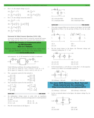 GATE Electronics and Communication Topicwise Solved Paper by RK Kanodia & Ashish Murolia Page 20 
2 t t 2 
2 2 
3 - - ^ h (B) te t 
2 
2 t 3 
2 
2 t 3 
1 2 t t 
1 _ - - i 
t 3 
1 
3 
2 1 - - 
= c m c mG 
2 
2 t 3 
2 
2 t 3 
GATE Electronics & Communication 
by RK Kanodia 
Now in 3 Volume 
Purchase Online at maximum discount from online store 
and get POSTAL and Online Test Series Free 
visit www.nodia.co.in 
For more GATE Resources, Mock Test and 
Study material join the community 
http://www.facebook.com/gateec2014 
2.40 For t > 0, the output voltage vC ^t h is 
(A) e e 
3 
1 
2 
3 
-1 
(C) e cos t 
3 
2 
-1 
c m (D) e sin t 
3 
2 
-1 
c m 
2.41 For t > 0, the voltage across the resistor is 
(A) e e 
3 
3 
2 
(B) e cos t sin t 
2 
3 
2 
(C) e sin t 
3 
2 
-1 
c m 
(D) e cos t 
3 
2 
-1 
c m 
Statement for linked Answers Questions 2.25 & 2.26: 
A two-port network shown below is excited by external DC source. 
The voltage and the current are measured with voltmeters V1,V2 
and ammeters. A1,A2 (all assumed to be ideal), as indicated 
Under following conditions, the readings obtained are: 
(1) S1 -open, S2 - closed A1 = 0,V1 = 4.5 V,V2 = 1.5 V,A2 = 1 A 
(2) S1 -open, S2 - closed A1 = 4 A,V1 = 6 V,V2 = 6 V,A2 = 0 
2.42 The z -parameter matrix for this network is 
(A) 
. 
. 
. 
. 
1 5 
4 5 
1 5 
= 1 5G (B) 
. 
. 
. 
. 
1 5 
1 5 
4 5 
= 4 5G 
(C) 
. 
. 
. 
. 
1 5 
1 5 
4 5 
= 1 5G (D) 
. 
. 
. 
. 
4 5 
1 5 
1 5 
= 4 5G 
2.43 The h-parameter matrix for this network is 
- 
3 
3 
=- 1 
0 67 
G (B) . 
(A) . 
- - 
= G 
3 
3 
1 
0 67 
3 
1 
3 
= 0 67G (D) . 
(C) . 
3 
3 
1 
=- -0 67G 
GATE 2007 ONE MARK 
2.44 An independent voltage source in series with an impedance 
Zs = Rs + jXs delivers a maximum average power to a load impedance 
ZL when 
(A) ZL = Rs + jXs (B) ZL = Rs 
(C) ZL = jXs (D) ZL = Rs - jXs 
2.45 The RC circuit shown in the figure is 
(A) a low-pass filter (B) a high-pass filter 
(C) a band-pass filter (D) a band-reject filter 
GATE 2007 TWO MARKS 
2.46 Two series resonant filters are as shown in the figure. Let the 3-dB 
bandwidth of Filter 1 be B1 and that of Filter 2 be B2. the value 
B 
B 
2 
1 is 
(A) 4 (B) 1 
(C) 1/2 (D) 1/4 
2.47 For the circuit shown in the figure, the Thevenin voltage and 
resistance looking into X - Y are 
(A) V, 2 3 4 
W (B) 4 V, 3 2 
W 
(C) V, 3 4 
3 2 
W (D) 4 V, 2 W 
2.48 In the circuit shown, vC is 0 volts at t = 0 sec. For t > 0, the capacitor 
current iC (t), where t is in seconds is given by 
(A) 0.50 exp(- 25t) mA (B) 0.25 exp(- 25t) mA 
(C) 0.50 exp(- 12.5t) mA (D) 0.25 exp(- 6.25t) mA 
2.49 In the ac network shown in the figure, the phasor voltage VAB (in 
Volts) is 
(A) 0 (B) 5+30c 
(C) 12.5+30c (D) 17+30c 
 