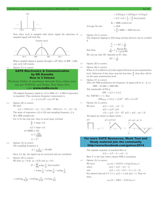 GATE Electronics and Communication Topicwise Solved Paper by RK Kanodia & Ashish Murolia Page 206 
GATE Electronics & Communication 
by RK Kanodia 
Now in 3 Volume 
Purchase Online at maximum discount from online store 
and get POSTAL and Online Test Series Free 
visit www.nodia.co.in 
= + + 1 
= 3 bits/symbol 
= 3 # 3000 = 4500 bits/sec 
1 
m 
+ 
W sin 
Wt 
1 
For more GATE Resources, Mock Test and 
Study material join the community 
http://www.facebook.com/gateec2014 
Now when m(t) is sampled with above signal the spectrum of 
sampled signal will look like. 
When sampled signal is passed through a LP filter of BW 1 kHz, 
only m(t) will remain. 
8.63 Option (C) is correct. 
The highest frequency signal in x(t) is 1000 # 3 = 3 kHz if expression 
is expanded. Thus minimum frequency requirement is 
f 2 3 103 6 103 = # # = # Hz 
8.64 Option (B) is correct. 
We have 
x(t) = 125t [u(t) - u(t - 1)] + (250 - 125t) [u(t - 1) - u(t - 2)] 
The slope of expression x(t) is 125 and sampling frequency fs is 
32 # 1000 samples/sec. 
Let 3 be the step size, then to avoid slope overload 
3 $ slope x(t) 
Ts 
3fc $ slope x(t) 
3# 32000 $ 125 
3 
$ 125 
32000 
3 = 2-8 
8.65 Option (A) is correct. 
The sampling frequency is 
fs 
1 33 
m 
= = kHz 
0.03 
Since fs $ 2fm, the signal can be recovered and are correlated. 
8.66 Option (B) is correct. 
We have p1 = 0.25, p2 = 0.25 and p3 = 0.5 
H p log 
1 
p 
i 
1 2 
1 1 
3 
= 
= / 
bits/symbol 
1 1 1 
p log log log 
p 
p 
p 
p 
p 
1 2 
1 
2 2 
2 
3 2 
3 
= + + 
. 
1 0 25 
. 
. 
1 0 5 
. 
. 
1 
. 
0 25 log log log 
0 25 
0 25 
0 5 
= 2 + 2 + 2 
= 0.25 log24 + 0.25 log24 + 0.5 log22 
0.5 0.5 
2 
2 
Rb = 3000 symbol/sec 
Average bit rate = RbH 
2 
8.67 Option (A) is correct. 
The diagonal clipping in AM using envelop detector can be avoided 
if 
1 
wc RC 
W 1 
<< < 
But from 
RC 
cos 
Wt 
$ m 
We can say that RC depends on W, thus 
RC 
W 1 
< 
8.68 Option (B) is correct. 
8.69 Option (B) is correct. 
When 3/2 is added to y(t) then signal will move to next quantization 
level. Otherwise if they have step size less than 
2 3 
then they will be 
on the same quantization level. 
8.70 Option (C) is correct. 
After the SSB modulation the frequency of signal will be fc - fm i.e. 
1000 - 10 kHz . 1000 kHz 
The bandwidth of FM is 
BW = 2(b + 1) 3 f 
For NBFMb << 1, thus 
BWNBFM . 2 3 f 2(109 106) 2 109 = - . # 
8.71 Option (A) is correct. 
We have p(t) = u(t) - u(t - 1) 
g(t) = p(t)* p(t) 
s(t) = g(t) - d(t - 2)* g(t) = g(t) - g(t - 2) 
All signal are shown in figure below : 
The impulse response of matched filter is 
h(t) = s(T - t) = s(1 - t) 
Here T is the time where output SNR is maximum. 
8.72 Option (A) is correct. 
We have xAM (t) = 10[P(t) + 0.5g(t)]coswc t 
where p(t) = u(t) - u(t - 1) 
and g(t) = r(t) - 2r(t - 1) + r(t - 2) 
For desired interval 0 # t # 1, p(t) = 1 and g(t) = t , Thus we 
have, 
xAM (t) = 100(1 - 0.5t)coswc t 
 