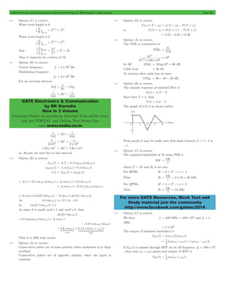 GATE Electronics and Communication Topicwise Solved Paper by RK Kanodia & Ashish Murolia Page 208 
h 
=8 
= ^ 
16 
2 2 16 12 
= = 4 = 
> 1 > 2pfm 
1 
p c RC 
< < 1 
p m 
GATE Electronics & Communication 
by RK Kanodia 
Now in 3 Volume 
Purchase Online at maximum discount from online store 
and get POSTAL and Online Test Series Free 
visit www.nodia.co.in 
P 
N 
= tr 
10 
3 
- 
# # - 
20 6 
= 2Rb 
For more GATE Resources, Mock Test and 
Study material join the community 
http://www.facebook.com/gateec2014 
8.86 Option (C) is correct. 
When word length is 6 
N S 
N=6 ` j = 22#6 = 212 
When word length is 8 
N S 
N=8 ` j = 22#8 = 216 
Now 
N S 
N 
N S 
N 
6 
^ 
h 
2 
Thus it improves by a factor of 16. 
8.87 Option (B) is correct. 
Carrier frequency fc 1 106 = # Hz 
Modulating frequency 
fm 2 103 = # Hz 
For an envelope detector 
2pfc 
Rc 
2 f 
2 f 
1 
p c RC 
2 f 
< < 1 
p m 
2 f 
1 
p 6 
2 10 
< RC 
< 1 # 
3 2 10 
1.59 10 7 # - < RC < 7.96 10 5 # - 
so, 20 msec sec best lies in this interval. 
8.88 Option (B) is correct. 
SAM (t) = Ac [1 + 0.1 coswmt]coswmt 
sNBFM (t) = Ac cos [wc t + 0.1 sinwmt] 
s(t) = SAM (t) + SNB fm(t) 
= Ac [1 + 0.1 coswmt]coswc t + Ac cos (wc t + 0.1 sinwmt) 
= Ac coswc t + Ac0.1 coswmt coswc t 
+Ac coswc t cos (0.1 sinwmt) - Ac sinwc t. sin(0.1 sinwmt) 
As 0.1 sinwmt ,+ 0.1 to -0.1 
so, cos (0.1 sinwmt) . 1 
As when q is small cos q . 1 and sinq , q, thus 
sin(0.1 sinwmt) 
= 0.1 sincoswc t coswmt + Ac coswc t 
-Ac0.1 sinwmt sinwc t 
= 2A c cos w c t + 0.1A cos ( w + w 
) t 
1442443 1444442444443 
c c m 
cosec 
USB 
Thus it is SSB with carrier. 
8.89 Option (A) is correct. 
Consecutive pulses are of same polarity when modulator is in slope 
overload. 
Consecutive pulses are of opposite polarity when the input is 
constant. 
8.90 Option (D) is correct. 
F(x1 # X < x2) = p(X = x2) - P(X = x1) 
or P(X = 1) = P(X = 1+) - P(X = 1-) 
= 0.55 - 0.25 = 0.30 
8.91 Option (A) is correct. 
The SNR at transmitter is 
SNRtr 
B 
10 100 10 
109 = 
In dB SNRtr = 10 log 109 = 90 dB 
Cable Loss = 40 db 
At receiver after cable loss we have 
SNRRc = 90 - 40 = 50 dB 
8.92 Option (B) is correct. 
The impulse response of matched filter is 
h(t) = x(T - t) 
Since here T = 4, thus 
h(t) = x(4 - t) 
The graph of h(t) is as shown below. 
From graph it may be easily seen that slope between 3 < t < 4 is 
-1. 
8.93 Option (C) is correct. 
The required bandwidth of M array PSK is 
BW 
n 
where 2n = M and Rb is bit rate 
For BPSK, M = 2 = 2n$n = 1 
Thus B1 R1 
= 2 b = 2 # 10 = 20 kHz 
For QPSK, M = 4 = 2n$n = 2 
Thus B2 R2 
= 2 b = 10 kHz 
8.94 Option (C) is correct. 
We have fc = 100 MHz 100 106 = # and fm = 1 
MHz 
1 106 = # 
The output of balanced modulator is 
VBM (t) = [coswc t][coswc t] 
1 
= wc + wm + wc - wm 
[cos ( ) t cos ( ) t] 
2 
6 = # 
If VBM (t) is passed through HPF of cut off frequency fH 100 10 
, then only (wc + wm) passes and output of HPF is 
1 
= wc + wm 
VHP (t) cos ( ) t 
2 
 