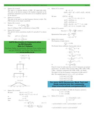 GATE Electronics and Communication Topicwise Solved Paper by RK Kanodia & Ashish Murolia Page 210 
1 
= erfc d c h m 
3 - # 
2 
= 
- # 
GATE Electronics & Communication 
by RK Kanodia 
Now in 3 Volume 
Purchase Online at maximum discount from online store 
and get POSTAL and Online Test Series Free 
visit www.nodia.co.in 
2m 
= p = 1 536 = 0 012 V 
2 0 012 2 = d = 
1 
-3 = 1 k Hz 
# 
- T1 # 
- Ae dt 
A e / / 
o 
A e e 
2 
p = - - w - hw 
A e e 2 
= p - hp - hp 
j /3 j /3 
= ` p j 
A n 
p 3 
For more GATE Resources, Mock Test and 
Study material join the community 
http://www.facebook.com/gateec2014 
8.101 Option (A) is correct. 
The input is a coherent detector is DSB - SC signal plus noise. 
The noise at the detector output is the in-phase component as the 
quadrature component nq (t) of the noise n(t) is completely rejected 
by the detector. 
8.102 Option (C) is correct. 
The noise at the input to an ideal frequency detector is white. The 
PSD of noise at the output is parabolic 
8.103 Option (B) is correct. 
We have Pe E 
2 
2 
Since Pe of Binary FSK is 3 dB inferior to binary PSK 
8.104 Option (D) is correct. 
The pdf of Z will be convolution of pdf of X and pdf of Y as shown 
below. 
z Now p[Z # z] = 
fZ (z)dz 
p[Z #- 2] fZ (z)dz 
-3 
= Area [z #- 2] 
1 
1 = # # = 
2 
1 1 
6 
12 
8.105 Option (D) is correct. 
We have RXX (t) = 4(e-0.2 t + 1) 
RXX (0) = 4(e-0.2 0 + 1) = 8 = s2 
or s = 2 2 Given 
mean m = 0 
Now P(x # 1) = Fx (1) 
= 1 - Q X 
- m 
c m at x = 1 
s 
= 1 - Q 
1 - 0 
= - 1 c m 
c m 1 Q 
2 2 
2 2 
8.106 Option (C) is correct. 
W = Y - Z 
E[W2] = E[Y - Z]2 = E[Y2] + E[Z2] - 2E[YZ] 
w 2 
= s 
We have E[X2(t)] = Rx (10) 
= 4[e-0.2 0 + 1] = 4[1 + 1] = 8 
w E[Y2] 2 
= E[X2(2)] = 8 
E[Z2] = E[X2(4)] = 8 
E[YZ] = RXX (2) = 4[e-0.2(4-2)+ 1] = 6.68 
E [ W2 ] = s = 8 + 8 - 2 # 6 . 68 = 2.64 
8.107 Option (C) is correct. 
Step size d . . 
L 
128 
Quantization Noise power 
( . ) 
12 12 
12 10 6 = # - V2 
8.108 Option (D) is correct. 
The frequency of pulse train is 
f 
10 
The Fourier Series coefficient of given pulse train is 
Cn T1 Ae dt 
/ 
/ 
o 
jn t 
T 
T 
2 
2 
o 
o 
o 
= - w 
- 
/ 
/ 
o 
j t 
T 
T 
6 
6 
o 
o 
o 
= - hw 
- 
( ) 
[ ] 
T j 
o o 
j t 
T T 
6 6 
o 
o 
hw = - 
- w 
- - 
( ) 
( ) 
j n 
j o t j oTo/6 
j n ( ) 
or Cn sin 
n 
From Cn it may be easily seen that 1,2,4,5,7, harmonics are present 
and 0,3,6,9,.. are absent. Thus p(t) has 1 kHz, 2 kHz, 4 kHz, 5 kHz, 
7 kHz,... frequency component and 3 kHz, 6 kHz.. are absent. 
The signal x(t) has the frequency components 0.4 kHz and 0.7 
kHz. The sampled signal of x(t) i.e. x(t)* p(t) will have 
1 ! 0.4 and 1 ! 0.7 kHz 
2 ! 0.4 and 2 ! 0.7 kHz 
4 ! 0.4 and 4 ! 0.7 kHz 
Thus in range of 2.5 kHz to 3.5 kHz the frequency present is 
2 + 0.7 = 2.7 kHz 
4 - 0.7 = 3.3 kHz 
8.109 Option (C) is correct. 
= 1 p + 
v0 a v av o i i 3 
vi Ac cos (2 fc t) m(t) 
= + 
v0 
= p + + p + 3 
a [A' cos (2 f ' t) m(t)] a [A' cos (2 f ' t) m(t)] 
0 c c 1 c c 
3 = p + + p 
a A' cos (2 f ' t) a m(t) a [(A' cos 2 f ' t) 
0 c c 0 1 c c 
 