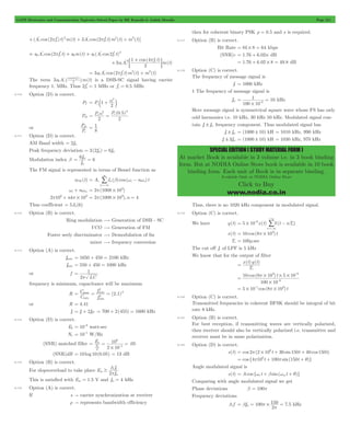 GATE Electronics and Communication Topicwise Solved Paper by RK Kanodia & Ashish Murolia Page 211 
1 10 6 # 
= = - kHz 
SPECIAL EDITION ( STUDY MATERIAL FORM ) 
At market Book is available in 3 volume i.e. in 3 book binding 
form. But at NODIA Online Store book is available in 10 book 
binding form. Each unit of Book is in separate binding. 
Available Only at NODIA Online Store 
Click to Buy 
www.nodia.co.in 
2 2 3 + p + p + 
(A' cos (2 f ') t) m(t) 3A' cos (2 f ' t)m (t) m (t)] 
c c c c 
3 = p + + 
a A' cos (2 f ' t) a m(t) a (A' cos 2f ' t) 
0 c c 0 1 c c 
2 + 
3 
' 1 4 
( ) 
( ) 
cos 
a A 
f t 
m t 
2 
' 
c 
c 
1 
+ p 
; E 
= p 2 + 3 
3a A' cos (2 f ' t)m (t) m (t) 
1 c c 
' 
c p is a DSB-SC signal having carrier 
The term 3a A' ( cos4 )m(t) 
c 
f t 
1 2 
frequency 1. MHz. Thus f 2 1 'c 
= MHz or . f 0 5 'c 
= MHz 
8.110 Option (D) is correct. 
a2 = c + m 
PT P 1 
2 c 
Psb 
2 2 = a = 
P c P c ( 0 . 5 
) 
2 2 
or 
P 
c 
sb 
P 
= 1 
8 
8.111 Option (D) is correct. 
AM Band width = 2fm 
Peak frequency deviation = 3(2fm) = 6fm 
Modulation index b 
6f 6 
m 
= m = 
f 
The FM signal is represented in terms of Bessel function as 
= b w - w 
xFM (t) Ac Jn ( )cos ( c n n) t 
n 
3 
3 
=- / 
wc + nwm 2 (1008 103) = p # 
2 106 n4 103 p + p # 2 (1008 103),n 4 = p # = 
Thus coefficient = 5J4(6) 
8.112 Option (B) is correct. 
Ring modulation $ Generation of DSB - SC 
VCO $ Generation of FM 
Foster seely discriminator $ Demodulation of fm 
mixer $ frequency conversion 
8.113 Option (A) is correct. 
fmax = 1650 + 450 = 2100 kHz 
fmin = 550 + 450 = 1000 kHz 
or f 
1 
p 
2 LC 
= 
frequency is minimum, capacitance will be maximum 
C 
2 
f 2 1 
= max 
= = 2 
max 
2 
R ( . ) 
C 
f 
min 
min 
or R = 4.41 
fi = fc + 2fIF = 700 + 2(455) = 1600 kHz 
8.114 Option (D) is correct. 
Eb = 10-6 watt-sec 
No = 10-5 W/Hz 
(SNR) matched filler E . 
10 05 N 
= = = - 
2 10 
o 
2 
5 
6 
o # 
(SNR)dB = 10 log 10(0.05) = 13 dB 
8.115 Option (B) is correct. 
f 
2 m 
For slopeoverload to take place E 
3 s 
f 
m 
$ p 
This is satisfied with Em = 1.5 V and fm = 4 kHz 
8.116 Option (A) is correct. 
If s " carrier synchronization at receiver 
r " represents bandwidth efficiency 
then for coherent binary PSK r = 0.5 and s is required. 
8.117 Option (B) is correct. 
Bit Rate = 8k # 8 = 64 kbps 
(SNR)q = 1.76 + 6.02n dB 
= 1.76 + 6.02 # 8 = 49.8 dB 
8.118 Option (C) is correct. 
The frequency of message signal is 
fc = 1000 kHz 
1 The frequency of message signal is 
fm 
100 10 
Here message signal is symmetrical square wave whose FS has only 
odd harmonics i.e. 10 kHz, 30 kHz 50 kHz. Modulated signal con-tain 
fc ! fm frequency component. Thus modulated signal has 
fc ! fm = (1000 ! 10) kH = 1010 kHz, 990 kHz 
fc ! 3fm = (1000 ! 10) kH = 1030 kHz, 970 kHz 
Thus, there is no 1020 kHz component in modulated signal. 
8.119 Option (C) is correct. 
+/ 
3 
6 = # d - 
We have y(t) 5 10 x(t) (t nTs) 
n 
3 
- 
=- 
x(t) 10 cos (8 103) t = p # 
Ts = 100msec 
The cut off fc of LPF is 5 kHz 
We know that for the output of filter 
x t y t 
( ) ( ) 
T 
s 
= 
3 6 
# 
= cos ( p # ) t 
# # - 
10 8 10 5 10 
100 10 
6 
- 
5 10 1cos (8 103) t = # - p # 
8.120 Option (C) is correct. 
Transmitted frequencies in coherent BFSK should be integral of bit 
rate 8 kHz. 
8.121 Option (B) is correct. 
For best reception, if transmitting waves are vertically polarized, 
then receiver should also be vertically polarized i.e. transmitter and 
receiver must be in same polarization. 
8.122 Option (D) is correct. 
s(t) cos 2 (2 106t 30 sin150t 40 cos 150t) = p # + + 
= cos{4p106t + 100psin(150t + q)} 
Angle modulated signal is 
s(t) = Acos{wc t + bsin(wmt + q)} 
Comparing with angle modulated signal we get 
Phase deviations b = 100p 
Frequency deviations 
150 7 5 b m p # 
= = = kHz 
3f f 100 . 
p 
2 
 