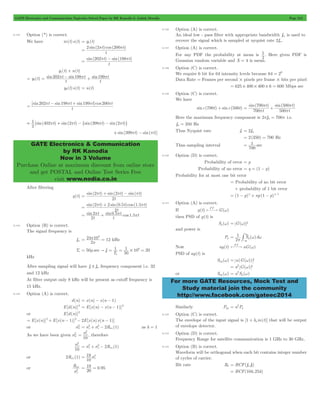 GATE Electronics and Communication Topicwise Solved Paper by RK Kanodia & Ashish Murolia Page 212 
= 2 2pt 200pt 
= 202pt - 198pt 
= = p - p + p 
202 t 198 t 
199 t 
= 202pt - 198pt + 199pt 200pt 
1 = p + p - p - p 
GATE Electronics & Communication 
by RK Kanodia 
Now in 3 Volume 
Purchase Online at maximum discount from online store 
and get POSTAL and Online Test Series Free 
visit www.nodia.co.in 
1 . Here given PDF is 
= 700 
+ 500 
p 
= 1 
- # 
1 
3 
p g 
= w w 
= 2 w 
For more GATE Resources, Mock Test and 
Study material join the community 
http://www.facebook.com/gateec2014 
8.123 Option (*) is correct. 
We have m(t)s(t) = y1(t) 
sin( )cos ( ) 
t 
sin( ) sin( ) 
t 
y1(t) + n(t) 
y (t) sin sin sin 
t 
t 
2 
y2(t)s(t) = u(t) 
[sin sin sin ]cos 
t 
[sin(402 t) sin(2 t) {sin(398 t) sin(2 t)} 
2 
+sin(399pt) - sin(pt)] 
After filtering 
y(t) 
= 2p + 2p - p 
t t t 
sin( ) sin( ) sin( ) 
t 
2 
= 2p + 2 0 5 1 5p 
t t t 
sin( ) sin( . )cos ( . ) 
t 
2 
= sin 2p + sin 0 . 5p cos 1.5 
p 
t 
t 
t 
t t 
2 
8.124 Option (B) is correct. 
The signal frequency is 
fm 
3 
p 
= 24 p 10 = 12 
kHz 
2 
50 1 
1 10 20 s 
= m " = = # 6 = 
Ts sec f 
T 
50 
s 
kHz 
After sampling signal will have fs ! fm frequency component i.e. 32 
and 12 kHz 
At filter output only 8 kHz will be present as cutoff frequency is 
15 kHz. 
8.125 Option (A) is correct. 
d(n) = x(n) - x(n - 1) 
E[d(n)]2 = E[x(n) - x(n - 1)]2 
or E[d(n)]2 
= E[x(n)]2+ E[x(n - 1)]2- 2E[x(n)x(n - 1)] 
or d 
s2 2R (1) x x xx 
= s2 + s2 - as k = 1 
s2 
As we have been given d 
= s2 x 
, therefore 
10 
s2 x 
x x 2Rxx (1) 
10 
= s2 + s2 - 
or 2Rxx (1) 
19 
= s2 
10 
x 
or R 
xx 
s2 
x 
= 19 = 0 . 
95 
20 
8.126 Option (A) is correct. 
An ideal low - pass filter with appropriate bandwidth fm is used to 
recover the signal which is sampled at nyquist rate 2fm. 
8.127 Option (A) is correct. 
For any PDF the probability at mean is 
2 
Gaussian random variable and X = 4 is mean. 
8.128 Option (C) is correct. 
We require 6 bit for 64 intensity levels because 64 = 26 
Data Rate = Frames per second # pixels per frame # bits per pixel 
= 625 # 400 # 400 # 6 = 600 Mbps sec 
8.129 Option (C) is correct. 
We have 
sinc(700t) + sinc(500t) 
sin( ) sin( ) 
t 
t 
t 
t 
700 
500 
p 
p 
p 
Here the maximum frequency component is 2pfm = 700p i.e. 
fm = 350 Hz 
Thus Nyquist rate fs = 2fm 
= 2(350) = 700 Hz 
Thus sampling interval sec 
700 
8.130 Option (D) is correct. 
Probability of error = p 
Probability of no error = q = (1 - p) 
Probability for at most one bit error 
= Probability of no bit error 
+ probability of 1 bit error 
= (1 - p)n + np(1 - p)n- 1 
8.131 Option (A) is correct. 
If g(t) G( ) FT w 
then PSD of g(t) is 
Sg (w) = G(w) 2 
and power is 
Pg S ( )d 
2 
3 
Now ag(t) aG( ) FT w 
PSD of ag(t) is 
Sag (w) = a(G(w)) 2 
= a2 G(w) 2 
or Sag (w) a Sg ( ) 
= 2 
Similarly Pag a Pg 
8.132 Option (C) is correct. 
The envelope of the input signal is [1 + kam(t)] that will be output 
of envelope detector. 
8.133 Option (D) is correct. 
Frequency Range for satellite communication is 1 GHz to 30 GHz, 
8.134 Option (B) is correct. 
Waveform will be orthogonal when each bit contains integer number 
of cycles of carrier. 
Bit rate Rb = HCF(f1, f2) 
= HCF(10k,25k) 
 