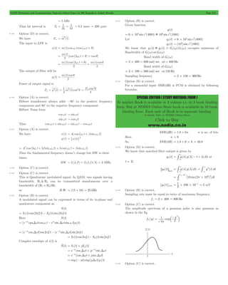 GATE Electronics and Communication Topicwise Solved Paper by RK Kanodia & Ashish Murolia Page 213 
SPECIAL EDITION ( STUDY MATERIAL FORM ) 
At market Book is available in 3 volume i.e. in 3 book binding 
form. But at NODIA Online Store book is available in 10 book 
binding form. Each unit of Book is in separate binding. 
Available Only at NODIA Online Store 
Click to Buy 
www.nodia.co.in 
= 5 kHz 
Thus bit interval is Tb 
1 
1 
= = = 0.2 msec = 200 msec 
R 5 
k 
b 
8.135 Option (D) is correct. 
We have Pm = m2(t) 
The input to LPF is 
x(t) = m(t)coswo t cos (wo t + q) 
( ) 
= [cos ( 2wo + q ) + cos q 
] 
m(t)cos ( t ) m(t)cos 
m t 
t 
2 
= 2 
wo + q + q 
2 
2 
The output of filter will be 
y(t) 
= m(t)cos 
q 
2 
Power of output signal is 
2q = 
= 1 2 2q P cos 
Py = y2(t) m (t)cos 
4 
4 
m 
8.136 Option (A) is correct. 
Hilbert transformer always adds -90c to the positive frequency 
component and 90c to the negative frequency component. 
Hilbert Trans form 
coswt " sinwt 
sinwt " coswt 
Thus cosw1t + sinw2t " sinw1t - cosw2t 
8.137 Option (A) is correct. 
We have x(t) = Ac cos{wc t + bsinwmt} 
y(t) = {x(t)}3 
= Ac 2 cos (3 w c t + 3 b sin w mt) + 3 cos ( w c t + b sin w 
mt) 
Thus the fundamental frequency doesn’t change but BW is three 
times. 
BW = 2(3 f') = 2(3 f # 3) = 3 MHz 
8.138 Option (C) is correct. 
8.139 Option (C) is correct. 
This is Quadrature modulated signal. In QAM, two signals having 
bandwidth. B1 & B2 can be transmitted simultaneous over a 
bandwidth of (B1+ B2)Hz 
so B.W. = (15 + 10) = 25 kHz 
8.140 Option (B) is correct. 
A modulated signal can be expressed in terms of its in-phase and 
quadrature component as 
S(t) 
= S1(t)cos (2pfc t) - SQ (t) sin(2pfc t) 
Here S(t) 
[e at cps t cos t e sin t sin t] (t) 
= - 
Dw w - at 
c 
Dw wc m = Dw p - Dw p c - - 
[e at cos t]cos 2 f t [e sin t] sin2 f t 
c 
at 
= S1(t)cos 2pfc t - SQ (t) sin2pfc t 
Complex envelope of s(t) is 
S(t) = S1(t) + jSQ (t) 
= e-at cosDwt + je-at sinDwt 
= e-at [cosDwt + j sinDwt] 
= exp(- at)exp(jDwt)m(t) 
8.141 Option (B) is correct. 
Given function 
g(t) 
6 104 sinc2(400t) 106 sinc3(100t) = # ) 
Let g1(t) 6 104 sinc2(400t) = # 
g2(t) = (106) sinc3(100t) 
We know that g1(t))g2(t) ? G1(w)G2(w) occupies minimum of 
Bandwidth of G1(w) orG2(w) 
Band width of G1(w) 
= 2#400 = 800 rad/ sec or = 400 Hz 
Band width of G2(w) 
= 3#100 = 300 rad/ sec or 150 Hz 
Sampling frequency = 2#150 = 300 Hz 
8.142 Option (B) is correct. 
For a sinusoidal input SNR(dB) is PCM is obtained by following 
formulae. 
SNR(dB) = 1.8 + 6n n is no. of bits 
Here n = 8 
So, SNR(dB) = 1.8 + 6#8 = 49.8 
8.143 Option (D) is correct. 
We know that matched filter output is given by 
3 
-# at 
g0(t) = g(l)g(T0- t + l)dl 
3 
t = T0 
3 
-# = g 2(t)dt 
g (t) 6 0 @max = g(l)g(l)dl 
3 
-# 
3 
3 
[10 sin(2 10 ) ]dt 
# 
1 # 10 
- 6 2 
0 
4 
= p# 
1 100 10 4 = # # - = 5 mV 
[g0(t)]max 2 
8.144 Option (B) is correct. 
Sampling rate must be equal to twice of maximum frequency. 
f s = 2#400 = 800 Hz 
8.145 Option (C) is correct. 
The amplitude spectrum of a gaussian pulse is also gaussian as 
shown in the fig. 
= -c m 
fY (y) 1 
exp y 
2 
2 
2 
p 
8.146 Option (C) is correct. 
 