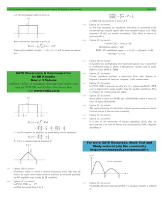 GATE Electronics and Communication Topicwise Solved Paper by RK Kanodia & Ashish Murolia Page 214 
T 
/ 
= - t 
T 
2 
GATE Electronics & Communication 
by RK Kanodia 
Now in 3 Volume 
Purchase Online at maximum discount from online store 
and get POSTAL and Online Test Series Free 
visit www.nodia.co.in 
SNR 
( ) 
SNR 
1 
1 
2 # 
8 
= = 2 = # 
For more GATE Resources, Mock Test and 
Study material join the community 
http://www.facebook.com/gateec2014 
Let the rectangular pulse is given as 
Auto correlation function is given by 
Rxx (t) T1 x(t)x(t )dt 
/ 
2 
-# 
When x(t) is shifted to right (t > 0),x(t - t) will be shown as dotted 
line. 
Rxx (t) T1 # 
+ A2dt 
2 
2 
T 
T 
= 
t 
t 
- + 
2 2 
A T T 
= : + - tD = : - tD 
T 
A T 
2 2 2 
T 
(t) can be negative or positive, so generalizing above equations 
A T 
Rxx (t) T 
2 
2 
= : - t D 
Rxx (t) is a regular pulse of duration T . 
8.147 Option (B) is correct. 
Selectivity refers to select a desired frequency while rejecting all 
others. In super heterodyne receiver selective is obtained partially 
by RF amplifier and mainly by IF amplifier. 
8.148 Option (C) is correct. 
In PCM, SNR a 22n 
so if bit increased from 8 to 9 
( ) 
2 
2 2 
2 4 
2 9 
so SNR will increased by a factor of 4 
8.149 Option (A) is correct. 
In flat top sampling an amplitude distortion is produced while 
reconstructing original signal x(t) from sampled signal s(t). High 
frequency of x(t) are mostly attenuated. This effect is known as 
aperture effect. 
8.150 Option (A) is correct. 
Carrier C(t) = cos (we t + q) 
Modulating signal = x(t) 
DSB - SC modulated signal = x(t)c(t) = x(t)cos (we t + q) 
envelope = x(t) 
8.151 Option (D) is correct. 
In Quadrature multiplexing two baseband signals can transmitted 
or modulated using I4 phase & Quadrature carriers and its quite 
different form FDM & TDM. 
8.152 Option (A) is correct. 
Fourier transform perform a conversion from time domain to 
frequency domain for analysis purposes. Units remain same. 
8.153 Option (A) is correct. 
In PCM, SNR is depends an step size (i.e. signal amplitude) SNR 
can be improved by using smaller steps for smaller amplitude. This 
is obtained by compressing the signal. 
8.154 Option (C) is correct. 
Band width is same for BPSK and APSK(OOK) which is equal to 
twice of signal Bandwidth. 
8.155 Option (A) is correct. 
The spectral density of a real value random process symmetric about 
vertical axis so it has an even symmetry. 
8.156 Option (A) is correct. 
8.157 Option (C) is correct. 
It is one of the advantage of bipolar signalling (AMI) that its 
spectrum has a dc null for binary data transmission PSD of bipolar 
signalling is 
8.158 Option (A) is correct. 
Probability Density function (PDF) of a random variable x defined 
as 
 