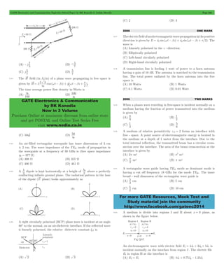 GATE Electronics and Communication Topicwise Solved Paper by RK Kanodia & Ashish Murolia Page 220 
- 7 (B) 
-5 
5 (D) 
5 
= t w - b + t`w - b + p j. 
h0 (B) 100 
GATE Electronics & Communication 
by RK Kanodia 
Now in 3 Volume 
Purchase Online at maximum discount from online store 
and get POSTAL and Online Test Series Free 
visit www.nodia.co.in 
8 (B) 
1 
1 (D) 
5 cm (B) 5 cm 
For more GATE Resources, Mock Test and 
Study material join the community 
http://www.facebook.com/gateec2014 
(A) j 
5 
7 
(C) j 
7 
7 
9.43 The H field (in A/m) of a plane wave propagating in free space is 
given by H x 5 3 cos ( t z) y t z 
h0 2 
The time average power flow density in Watts is 
(A) 
100 
h0 
h2 (D) 50 
(C) 50 0 
h0 
9.44 An air-filled rectangular waveguide has inner dimensions of 3 cm 
# 2 cm. The wave impedance of the TE20 mode of propagation in 
the waveguide at a frequency of 30 GHz is (free space impedance 
h0 = 377 W) 
(A) 308 W (B) 355 W 
(C) 400 W (D) 461 W 
9.45 A 
2 l 
dipole is kept horizontally at a height of 
l0 above a perfectly 
2 
conducting infinite ground plane. The radiation pattern in the lane 
of the dipole (E plane) looks approximately as 
9.46 A right circularly polarized (RCP) plane wave is incident at an angle 
60c to the normal, on an air-dielectric interface. If the reflected wave 
is linearly polarized, the relative dielectric constant xr2 is. 
(A) 2 (B) 3 
(C) 2 (D) 3 
2006 ONE MARK 
9.47 The electric field of an electromagnetic wave propagation in the positive 
direction is given by E = atx sin(wt - bz) + aty sin(wt - bz + p/2). The 
wave is 
(A) Linearly polarized in the z -direction 
(B) Elliptically polarized 
(C) Left-hand circularly polarized 
(D) Right-hand circularly polarized 
9.48 A transmission line is feeding 1 watt of power to a horn antenna 
having a gain of 10 dB. The antenna is matched to the transmission 
line. The total power radiated by the horn antenna into the free 
space is 
(A) 10 Watts (B) 1 Watts 
(C) 0.1 Watts (D) 0.01 Watt 
2006 TWO MARKS 
9.49 When a planes wave traveling in free-space is incident normally on a 
medium having the fraction of power transmitted into the medium 
is given by 
(A) 
9 
2 
(C) 
3 
6 5 
9.50 A medium of relative permittivity er2 = 2 forms an interface with 
free - space. A point source of electromagnetic energy is located in 
the medium at a depth of 1 meter from the interface. Due to the 
total internal reflection, the transmitted beam has a circular cross-section 
over the interface. The area of the beam cross-section at the 
interface is given by 
(A) 2p m2 (B) p2 m2 
(C) 
2 p 
m2 (D) p m2 
9.51 A rectangular wave guide having TE10 mode as dominant mode is 
having a cut off frequency 18 GHz for the mode TE30. The inner 
broad - wall dimension of the rectangular wave guide is 
(A) 
3 
(C) 
2 5 
cm (D) 10 cm 
9.52 A medium is divide into regions I and II about x = 0 plane, as 
shown in the figure below. 
An electromagnetic wave with electric field E1 = 4atx + 3aty + 5atz is 
incident normally on the interface from region I . The electric file 
E2 in region II at the interface is 
(A) E2 = E1 (B) 4atx + 0.75aty - 1.25atz 
 