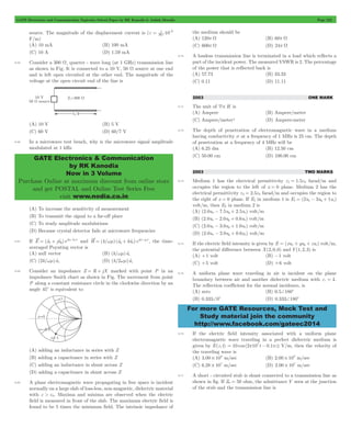 GATE Electronics and Communication Topicwise Solved Paper by RK Kanodia & Ashish Murolia Page 222 
e = 1 9 p 
GATE Electronics & Communication 
by RK Kanodia 
Now in 3 Volume 
Purchase Online at maximum discount from online store 
and get POSTAL and Online Test Series Free 
visit www.nodia.co.in 
For more GATE Resources, Mock Test and 
Study material join the community 
http://www.facebook.com/gateec2014 
source. The magnitude of the displacement current is ( 10 36 
- 
F/m) 
(A) 10 mA (B) 100 mA 
(C) 10 A (D) 1.59 mA 
9.65 Consider a 300 W, quarter - wave long (at 1 GHz) transmission line 
as shown in Fig. It is connected to a 10 V, 50 W source at one end 
and is left open circuited at the other end. The magnitude of the 
voltage at the open circuit end of the line is 
(A) 10 V (B) 5 V 
(C) 60 V (D) 60/7 V 
9.66 In a microwave test bench, why is the microwave signal amplitude 
modulated at 1 kHz 
(A) To increase the sensitivity of measurement 
(B) To transmit the signal to a far-off place 
(C) To study amplitude modulations 
(D) Because crystal detector fails at microwave frequencies 
= t + t jkz - kwt and H (k/ ) (a ka )e y x 
9.67 If E (ax jay)e 
= wm t + t jkz - jwt , the time-averaged 
Poynting vector is 
(A) null vector (B) (k/wm)atz 
(C) (2k/wm)atz (D) (k/2wm)atz 
9.68 Consider an impedance Z = R + jX marked with point P in an 
impedance Smith chart as shown in Fig. The movement from point 
P along a constant resistance circle in the clockwise direction by an 
angle 45c is equivalent to 
(A) adding an inductance in series with Z 
(B) adding a capacitance in series with Z 
(C) adding an inductance in shunt across Z 
(D) adding a capacitance in shunt across Z 
9.69 A plane electromagnetic wave propagating in free space is incident 
normally on a large slab of loss-less, non-magnetic, dielectric material 
with e > e0. Maxima and minima are observed when the electric 
field is measured in front of the slab. The maximum electric field is 
found to be 5 times the minimum field. The intrinsic impedance of 
the medium should be 
(A) 120p W (B) 60p W 
(C) 600p W (D) 24p W 
9.70 A lossless transmission line is terminated in a load which reflects a 
part of the incident power. The measured VSWR is 2. The percentage 
of the power that is reflected back is 
(A) 57.73 (B) 33.33 
(C) 0.11 (D) 11.11 
2003 ONE MARK 
9.71 The unit of 4# H is 
(A) Ampere (B) Ampere/meter 
(C) Ampere/meter2 (D) Ampere-meter 
9.72 The depth of penetration of electromagnetic wave in a medium 
having conductivity s at a frequency of 1 MHz is 25 cm. The depth 
of penetration at a frequency of 4 MHz will be 
(A) 6.25 dm (B) 12.50 cm 
(C) 50.00 cm (D) 100.00 cm 
2003 TWO MARKS 
9.73 Medium 1 has the electrical permittivity e1 = 1.5e0 farad/m and 
occupies the region to the left of x = 0 plane. Medium 2 has the 
electrical permittivity e2 = 2.5e0 farad/m and occupies the region to 
the right of x = 0 plane. If E1 in medium 1 is E1 = (2ux - 3uy + 1uz) 
volt/m, then E2 in medium 2 is 
(A) (2.0ux - 7.5uy + 2.5uz) volt/m 
(B) (2.0ux - 2.0uy + 0.6uz) volt/m 
(C) (2.0ux - 3.0uy + 1.0uz) volt/m 
(D) (2.0ux - 2.0uy + 0.6uz) volt/m 
9.74 If the electric field intensity is given by E = (xux + yuy + zuz) volt/m, 
the potential difference between X(2,0,0) and Y(1,2,3) is 
(A) +1 volt (B) -1 volt 
(C) +5 volt (D) +6 volt 
9.75 A uniform plane wave traveling in air is incident on the plane 
boundary between air and another dielectric medium with er = 4. 
The reflection coefficient for the normal incidence, is 
(A) zero (B) 0.5+180c 
(B) 0.333+0c (D) 0.333+180c 
9.76 If the electric field intensity associated with a uniform plane 
electromagnetic wave traveling in a perfect dielectric medium is 
given by E(z, t) = 10 cos (2p107 t - 0.1pz) V/m, then the velocity of 
the traveling wave is 
(A) 3.00 108 # m/sec (B) 2.00 108 # m/sec 
(C) 6.28 107 # m/sec (D) 2.00 107 # m/sec 
9.77 A short - circuited stub is shunt connected to a transmission line as 
shown in fig. If Z0 = 50 ohm, the admittance Y seen at the junction 
of the stub and the transmission line is 
 