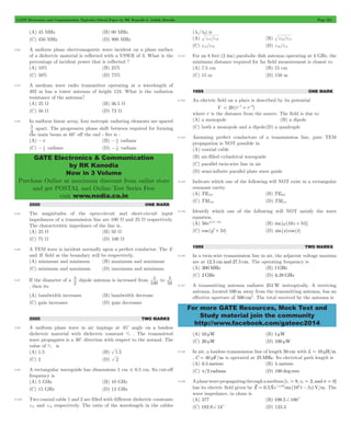 GATE Electronics and Communication Topicwise Solved Paper by RK Kanodia & Ashish Murolia Page 224 
GATE Electronics & Communication 
by RK Kanodia 
Now in 3 Volume 
Purchase Online at maximum discount from online store 
and get POSTAL and Online Test Series Free 
visit www.nodia.co.in 
For more GATE Resources, Mock Test and 
Study material join the community 
http://www.facebook.com/gateec2014 
(A) 45 MHz (B) 90 MHz 
(C) 450 MHz (D) 900 MHz 
9.92 A uniform plane electromagnetic wave incident on a plane surface 
of a dielectric material is reflected with a VSWR of 3. What is the 
percentage of incident power that is reflected ? 
(A) 10% (B) 25% 
(C) 50% (D) 75% 
9.93 A medium wave radio transmitter operating at a wavelength of 
492 m has a tower antenna of height 124. What is the radiation 
resistance of the antenna? 
(A) 25 W (B) 36.5 W 
(C) 50 W (D) 73 W 
9.94 In uniform linear array, four isotropic radiating elements are spaced 
4 l 
apart. The progressive phase shift between required for forming 
the main beam at 60c off the end - fire is : 
(A) -p (B) 2 - p radians 
(C) 4 - p radians (D) 8 - p radians 
2000 ONE MARK 
9.95 The magnitudes of the open-circuit and short-circuit input 
impedances of a transmission line are 100 W and 25 W respectively. 
The characteristic impedance of the line is, 
(A) 25 W (B) 50 W 
(C) 75 W (D) 100 W 
9.96 A TEM wave is incident normally upon a perfect conductor. The E 
and H field at the boundary will be respectively, 
(A) minimum and minimum (B) maximum and maximum 
(C) minimum and maximum (D) maximum and minimum 
9.97 If the diameter of a 
2 l 
dipole antenna is increased from 
l to 
100 
l 
50 
, then its 
(A) bandwidth increases (B) bandwidth decrease 
(C) gain increases (D) gain decreases 
2000 TWO MARKS 
9.98 A uniform plane wave in air impings at 45c angle on a lossless 
dielectric material with dielectric constant dr . The transmitted 
wave propagates is a 30c direction with respect to the normal. The 
value of dr is 
(A) 1.5 (B) 1.5 
(C) 2 (D) 2 
9.99 A rectangular waveguide has dimensions 1 cm # 0.5 cm. Its cut-off 
frequency is 
(A) 5 GHz (B) 10 GHz 
(C) 15 GHz (D) 12 GHz 
9.100 Two coaxial cable 1 and 2 are filled with different dielectric constants 
er1 and er2 respectively. The ratio of the wavelength in the cables 
(l1/l2) is 
(A) er1/er2 (B) er2/er1 
(C) er1/er2 (D) er2/er1 
9.101 For an 8 feet (2.4m) parabolic dish antenna operating at 4 GHz, the 
minimum distance required for far field measurement is closest to 
(A) 7.5 cm (B) 15 cm 
(C) 15 m (D) 150 m 
1999 ONE MARK 
9.102 An electric field on a place is described by its potential 
V = 20(r-1+ r-2) 
where r is the distance from the source. The field is due to 
(A) a monopole (B) a dipole 
(C) both a monopole and a dipole (D) a quadruple 
9.103 Assuming perfect conductors of a transmission line, pure TEM 
propagation is NOT possible in 
(A) coaxial cable 
(B) air-filled cylindrical waveguide 
(C) parallel twin-wire line in air 
(D) semi-infinite parallel plate wave guide 
9.104 Indicate which one of the following will NOT exist in a rectangular 
resonant cavity. 
(A) TE110 (B) TE011 
(C) TM110 (D) TM111 
9.105 Identify which one of the following will NOT satisfy the wave 
equation. 
(A) 50ej(wt-3z) (B) sin[w(10z + 5t)] 
(C) cos (y2+ 5t) (D) sin(x)cos (t) 
1999 TWO MARKS 
9.106 In a twin-wire transmission line in air, the adjacent voltage maxima 
are at 12.5 cm and 27.5 cm. The operating frequency is 
(A) 300MHz (B) 1GHz 
(C) 2GHz (D) 6.28GHz 
9.107 A transmitting antenna radiates 251W isotropically. A receiving 
antenna, located 100 m away from the transmitting antenna, has an 
effective aperture of 500 cm2. The total received by the antenna is 
(A) 10 mW (B) 1 mW 
(C) 20 mW (D) 100 mW 
9.108 In air, a lossless transmission line of length 50 cm with L = 10 mH/m 
, C = 40 pF/m is operated at 25MHz. Its electrical path length is 
(A) 0.5meters (B) l meters 
(C) p/2 radians (D) 180 deg rees 
9.109 A plane wave propagating through a medium [er = 8, vr = 2, and s = 0] 
has its electric field given by Ev = 0.5Xte-(z/3)sin(108t - bz)V/m. The 
wave impedance, in ohms is 
(A) 377 (B) 198.5+180c 
(C) 182.9+14c (D) 133.3 
 