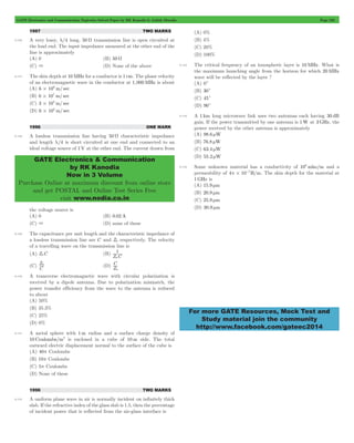 GATE Electronics and Communication Topicwise Solved Paper by RK Kanodia & Ashish Murolia Page 226 
GATE Electronics & Communication 
by RK Kanodia 
Now in 3 Volume 
Purchase Online at maximum discount from online store 
and get POSTAL and Online Test Series Free 
visit www.nodia.co.in 
For more GATE Resources, Mock Test and 
Study material join the community 
http://www.facebook.com/gateec2014 
1997 TWO MARKS 
9.126 A very lossy, l/4 long, 50 W transmission line is open circuited at 
the load end. The input impedance measured at the other end of the 
line is approximately 
(A) 0 (B) 50 W 
(C) 3 (D) None of the above 
9.127 The skin depth at 10 MHz for a conductor is 1 cm. The phase velocity 
of an electromagnetic wave in the conductor at 1,000 MHz is about 
(A) 6 106 m/ sec # 
(B) 6 107 m/ sec # 
(C) 3 108 m/ sec # 
(D) 6 108 m/ sec # 
1996 ONE MARK 
9.128 A lossless transmission line having 50 W characteristic impedance 
and length l/4 is short circuited at one end and connected to an 
ideal voltage source of 1V at the other end. The current drawn from 
the voltage source is 
(A) 0 (B) 0.02 A 
(C) 3 (D) none of these 
9.129 The capacitance per unit length and the characteristic impedance of 
a lossless transmission line are C and Z0 respectively. The velocity 
of a travelling wave on the transmission line is 
(A) Z0C (B) Z C 
1 
0 
Z0 (D) Z 
(C) C 
C 
0 
9.130 A transverse electromagnetic wave with circular polarization is 
received by a dipole antenna. Due to polarization mismatch, the 
power transfer efficiency from the wave to the antenna is reduced 
to about 
(A) 50% 
(B) 35.3% 
(C) 25% 
(D) 0% 
9.131 A metal sphere with 1m radius and a surface charge density of 
10 Coulombs/m2 is enclosed in a cube of 10 m side. The total 
outward electric displacement normal to the surface of the cube is 
(A) 40p Coulombs 
(B) 10p Coulombs 
(C) 5p Coulombs 
(D) None of these 
1996 TWO MARKS 
9.132 A uniform plane wave in air is normally incident on infinitely thick 
slab. If the refractive index of the glass slab is 1.5, then the percentage 
of incident power that is reflected from the air-glass interface is 
(A) 0% 
(B) 4% 
(C) 20% 
(D) 100% 
9.133 The critical frequency of an ionospheric layer is 10 MHz. What is 
the maximum launching angle from the horizon for which 20 MHz 
wave will be reflected by the layer ? 
(A) 0c 
(B) 30c 
(C) 45c 
(D) 90c 
9.134 A 1 km long microwave link uses two antennas each having 30 dB 
gain. If the power transmitted by one antenna is 1W at 3GHz, the 
power received by the other antenna is approximately 
(A) 98.6 mW 
(B) 76.8 mW 
(C) 63.4 mW 
(D) 55.2 mW 
9.135 Some unknown material has a conductivity of 106 mho/m and a 
permeability of 4p#10 7H/m - . The skin depth for the material at 
1GHz is 
(A) 15.9 mm 
(B) 20.9 mm 
(C) 25.9 mm 
(D) 30.9 mm 
 