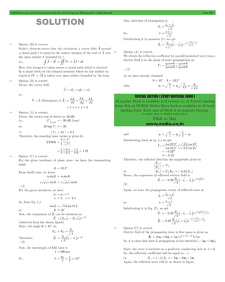GATE Electronics and Communication Topicwise Solved Paper by RK Kanodia & Ashish Murolia Page 227 
= x + z v v 
= + 
+ _ v v 
v E o 
a a e 
104 
= h q h q + - 
cos cos 
t i 
2 1 
h q h q 
= = h 1 
= h 
0 
SPECIAL EDITION ( STUDY MATERIAL FORM ) 
At market Book is available in 3 volume i.e. in 3 book binding 
form. But at NODIA Online Store book is available in 10 book 
binding form. Each unit of Book is in separate binding. 
Available Only at NODIA Online Store 
Click to Buy 
www.nodia.co.in 
SOLUTION 
9.1 Option (D) is correct. 
Stoke’s theorem states that the circulation a vector field A v 
around 
a closed path l is equal to the surface integral of the curl of A v 
over 
the open surface S bounded by l . 
i.e., # Av : dlv = ## ^d#Avh: dsv 
Here, line integral is taken across a closed path which is denoted 
by a small circle on the integral notation where as, the surface in-tegral 
of ^d#Avh is taken over open surface bounded by the loop. 
9.2 Option (D) is correct. 
Given, the vector field 
A v 
= xavx + yavy + zavz 
so, 
A $ d v (Divergence of A v 
) 
x A 
A 
2 
= + +2 
y 
= 1 + 1 + 1 = 3 
z A 
x y z 
2 
2 
2 
2 
9.3 Option (A) is correct. 
Given, the return loss of device as 20 dB 
i.e., 
in dB 
G 
^ h 
=- 20 dB (loss) 
or, 20 log G =- 20 
& G = 10-1 = 0.1 
Therefore, the standing wave ration is given by 
1 
VSWR 1 
G 
G 
+ 
= - 
= 1 0 . 
1 
1 . 1 1 01 
. 
= 0 . 
9 
= 
- 1 . 22 + 
9.4 Option (C) is correct. 
For the given incidence of plane wave, we have the transmitting 
angle 
qt = 19.2c 
From Snell’s law, we know 
n1sinqi = n2 sinqt 
c m1e1 sinqi = c m2e2 sinqt 
...(1) 
For the given interfaces, we have 
m1 = m2 = 1 
e1 = 1, e2 = 4.5 
So, from Eq. (1) 
sinqi = 4.5 sin19.2 
or, qi . 45c 
Now, the component of Ei 
v can be obtained as 
Ei 
= _ v - v i -jbk 
v E a E a e ox x oz z 
(observed from the shown figure) 
Since, the angle qi = 45c so, 
Eox E E 
= = o 
2 oz 
v E a a e 
Therefore, Ei 
= o 
_ v - v i -jbk 
2 
x z 
...(1) 
Now, the wavelength of EM wave is 
l = 600 mm 
= p = p 
So, b 2 
3 104 # l 
Also, direction of propagation is 
ak v a a 
2 
So, k x z 
2 
Substituting it in equation (1), we get 
Ei 
2 
x z 
j 
x z 
3 2 
= - 
p# 
- 
^ 
i 
h 
9.5 Option (A) is correct. 
We obtain the reflection coefficient for parallel polarized wave (since, 
electric field is in the plane of wave propagation) as 
Gz cos cos 
t i 
2 1 
...(1) 
As we have already obtained 
qi = 45c, qt = 19.2c 
Also, h2 . 4 5 . 
4 5 0 
e m 
0 0 e m 
and 1 h 1 1 
= = h = h 
Substituting these in eq. (1) we get 
Gz 
- 
cos cos 
19 . 2 4 . 
5 45 
= c c 
+ 
19.2 . 45 
cos 4 5 
cos 
c c 
=- 0.227 
.- 0.23 
Therefore, the reflected field has the magnitude given by 
E 
ro T ' 
E 
io 
= 11 
or Ero = Gz Eio =- 0.23 Eio 
Hence, the expression of reflected electric field is 
v 0.23 E a a e 
Er 
=- p# 
o 
_ - v - v i - 2 
x z 
104 
j k 
3 
(2) 
Again, we have the propagation vector of reflected wave as 
= x - z v v 
v a a 
ak 
2 
= - 
or, k x z 
2 
Substituting it in Eq. (2), we get 
v 0.23 E a a e 
Er 
o 
2 
x z 
j 10 
x z 
3 
2 
4 
=- - - _ v v - p# - i b l 
- _ v v 
v 0.23 E a a e 
Er 
o 
2 
x z 
104 
j x z 
V 
m 
3 2 
= + 
p# 
- 
^ 
i 
h 
9.6 Option (C) is correct. 
Electric field of the propagating wave in free space is given as 
= + + j wt+3x-4y 
Ei (8a 6a 5a )e ( ) x y z 
V/m 
So, it is clear that wave is propagating in the direction (- 3ax + 4ay) 
. 
Since, the wave is incident on a perfectly conducting slab at x = 0. 
So, the reflection coefficient will be equal to -1. 
i.e. Er 0 ( 1)Ei0 = - =- 8ax - 6ay - 5az 
Again, the reflected wave will be as shown in figure. 
 