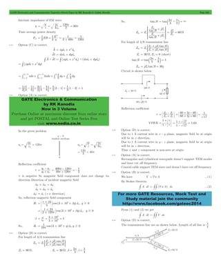 GATE Electronics and Communication Topicwise Solved Paper by RK Kanodia & Ashish Murolia Page 230 
m m0 
= e = e 2 
1 
1 2 
= = h 2 60 
1 
# p p = = 
= t + 2 t 
dvl = dxatx + dyaty 
# v : v (xyax x ay) (dxax dyay) 
= # t + 2 t : t + t 
= # + 2 
= # 2 3 + # 1 3 
+ # + # 
= 1 
: - D+ : - D+ - + 1 1 - 3 = 1 
3 4 
1 
3 
3 
GATE Electronics & Communication 
by RK Kanodia 
Now in 3 Volume 
Purchase Online at maximum discount from online store 
and get POSTAL and Online Test Series Free 
visit www.nodia.co.in 
= p l = b l 
Z jZ 
SSSS 
= Z tan 
b 
l 
+ 
Z jZ 
WWWW 
2 
Z 
L 
= 0 
= W 
+ 
Z jZ l 
Z L o 
tan Z jZ l 
= p l = b l 
= L o + - 
Z Z 
L o 
60 3 60 
= 1 + + 
1 
t 
+ 
+ = 
= 1 17 1 64 
- 
For more GATE Resources, Mock Test and 
Study material join the community 
http://www.facebook.com/gateec2014 
Intrinsic impedance of EM wave 
h 4 0 
= 120p = 60p 
Time average power density 
Pav EH E 
2 
2 
1 
120 
9.23 Option (C) is correct. 
A v 
xyax x ay 
A dl 
C 
C 
(xydx x dy) 
C 
xdx / 
3 xdx 1 
/ 
3 dy 3 
4 
dy / 
/ 
2 3 
1 
3 
3 
1 
1 3 
2 3 
2 
[ ] [ ] 
1 
3 4 
3 4 
3 1 3 
9.24 Option (A) is correct. 
In the given problem 
Reflection coefficient 
t 
= h h + - 
2 1 
h h 
2 1 
= p p + 
- =- 
400 120 
40 120 
1 
2 
p p 
t is negative So magnetic field component does not change its 
direction Direction of incident magnetic field 
atE#atH = atK 
atZ #atH = aty 
aH t = atx (+x direction) 
So, reflection magnetic field component 
= t # + b t 
Hr 24 cos (3 10 y)a , y 0 
x 
# 8 $ h 
1 24 
# $ = p # + b t 
b v 3 10 
2 120 cos (3 10 y)a x 
, y 0 
8 
# 
8 
= w = # = 
3 10 1 
C 
8 
# 
1 3 10 0 x 
8 # $ = p + t 
So, Hr 10 cos ( y)a ,y 
9.25 Option (B) is correct. 
For length of l/4 transmission line 
+ 
Z jZ l 
Z L o 
tan Z jZ l 
Zin o 
tan 
o L 
b b 
= + 
; E 
= W = p = l 
ZL = 30 W, Zo 30 , 2 , l 
b l 4 
So, tanbl tan 2 
4 : 3 l 
Zin 
tan 
l 
o 
o 
L 
L 
o 
b 
+ 
R 
T 
V 
X 
Z 60 
For length of l/8 transmission line 
Zin o 
tan 
o L 
b b 
= + 
; E 
Zo = 30 W, ZL = 0 (short) 
tanbl tan 2 
: 8 1 l 
Zin = jZo tanbl = 30j 
Circuit is shown below. 
Reflection coefficient 
t Z Z 
j j 
60 3 60 
17 
+ - = 
VSWR 1 
t 
= - 
. 
1 17 
9.26 Option (D) is correct. 
Due to 1 A current wire in x - y plane, magnetic field be at origin 
will be in x direction. 
Due to 1 A current wire in y - z plane, magnetic field be at origin 
will be in z direction. 
Thus x and z component is non-zero at origin. 
9.27 Option (A) is correct. 
Rectangular and cylindrical waveguide doesn’t support TEM modes 
and have cut off frequency. 
Coaxial cable support TEM wave and doesn’t have cut off frequency. 
9.28 Option (B) is correct. 
We have V =4# A ...(1) 
By Stokes theorem 
#A $ dl = ##(4# A) $ ds ...(2) 
From (1) and (2) we get 
#A $ dl = ##V $ ds 
9.29 Option (D) is correct. 
The transmission line are as shown below. Length of all line is 
4 l 
 