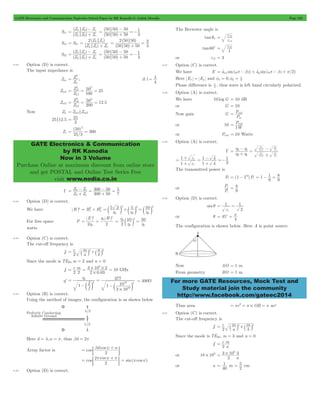 GATE Electronics and Communication Topicwise Solved Paper by RK Kanodia & Ashish Murolia Page 232 
- 
Z Z Z 
L o 
( ) 
Z Z Z 
L o 
= 0 
- =- 
( ) 
50 50 50 
50 50 50 
= 1 
2 Z Z 
L o o 
( ) 
Z Z Z 
= L o 
2 ( 50 50 
) 
50 50 50 
= 2 
- 
Z Z Z 
L o o 
( ) 
Z Z Z 
= L o o 
- =- 
( ) 
50 50 50 
50 50 50 
= 1 
Z 
o 
L 
Z 
2 2 
50 25 
= = = 
o 
1 
1 
Z 
2 2 
50 12 5 
= = = 
o 
2 
2 
= 25 
50 
( ) 
25 3 
GATE Electronics & Communication 
by RK Kanodia 
Now in 3 Volume 
Purchase Online at maximum discount from online store 
and get POSTAL and Online Test Series Free 
visit www.nodia.co.in 
= e 
r 
1 
2 
e 
= e 2 
P 
in 
= rad 
P 
1 
= rad 
= h h 
+ - 
2 1 
m 
o 
m 
o 
o 
o 
- 
= 1 
e 
- =- 
1 4 
1 
+ = 
r 
e 
= - = 8 
= - G2 1 
1 
P 
i 
t 
= 8 
1 
= = 
= c = p 
For more GATE Resources, Mock Test and 
Study material join the community 
http://www.facebook.com/gateec2014 
S11 
( ) 
0 
+ 
( ) 
3 
+ 
S12 = S21 
( ) 
+ 
( ) 
3 
+ 
= 
S22 
( ) 
+ 
( ) 
3 
+ 
9.42 Option (D) is correct. 
The input impedance is 
Zin 
Z 
2 
= ; if l 
4 l 
= 
Zin1 
Z 
100 
L 
Zin2 . 
Z 
200 
L 
Now ZL = Zin1 Zin2 
25 12.5 
3 
Zs 
/ 
300 
2 
= = 
G 
+ - 
Z Z 
= S o 
Z Z 
300 50 
300 50 
5 
7 
S o 
= 
+ - 
= 
9.43 Option (D) is correct. 
2 2 2 
= 2+ 2 5 3 5 10 
We have H 2 Hx Hy 
= c m +c m = c m 
h h h 
o o o 
For free space P 
h 
E H 
2 o 2 
2 2 
o 
h 
= = 
h 2 
o 10 50 
= c m = 
2 
h h 
o o 
watts 
9.44 Option (C) is correct. 
The cut-off frequency is 
fc c 
a m 
b n 
= ` j2+` j2 
2 
Since the mode is TE20,m = 2 and n = 0 
fc 
8 
c m 
2 2 2 0 03 
3 10 2 10 
= = # # = GHz 
. 
# 
h' 
1 f 
f 
377 
10 2 
10 
3 10 
c 
o 
2 
10 
# 
= h 
- 
= 
c m 1 -c m 
= 400W 
9.45 Option (B) is correct. 
Using the method of images, the configuration is as shown below 
Here d = l,a = p, thus bd = 2p 
= b y + a 
Array factor is cos d cos 
; E 
2 
= 2p y + p 
cos cos 
; E = sin(pcosy) 
2 
9.46 Option (D) is correct. 
The Brewster angle is 
tanqn 
r 
tan 60c 
1 r 
or er2 = 3 
9.47 Option (C) is correct. 
We have E = atxx sin(wt - bz) + aty sin(wt - bz + p/2) 
Here Ex = Ey and x 0, y 2 f = f = p 
Phase difference is 2 p 
, thus wave is left hand circularly polarized. 
9.48 Option (A) is correct. 
We have 10 logG = 10 dB 
or G = 10 
Now gain G 
P 
or 10 
W 
or Prad = 10 Watts 
9.49 Option (A) is correct. 
G 
2 1 
o r 
o 
o r 
o 
h h 
= 
+ 
e e 
e m 
e e 
e m 
1 
1 4 
3 
r 
+ 
+ 
The transmitted power is 
Pt (1 )Pi 
9 
9 
or 
P 
9 
9.50 Option (D) is correct. 
sin q 1 
2 
er 
or q 45 
4 
The configuration is shown below. Here A is point source. 
Now AO = 1 m 
From geometry BO = 1 m 
Thus area r2 OB = p = p # = p m2 
9.51 Option (C) is correct. 
The cut-off frequency is 
fc c 
a m 
b m 
= ` j2+` j2 
2 
Since the mode is TE30, m = 3 and n = 0 
fc c 
a m 
2 
= 
or 18 109 # 
3 108 3 = # 
2 a 
or a 
= 1 m 
40 
2 5 
= cm 
 