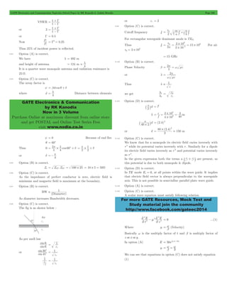 GATE Electronics and Communication Topicwise Solved Paper by RK Kanodia & Ashish Murolia Page 236 
P 
i 
r = G2 = 0.25 
. l 
GATE Electronics & Communication 
by RK Kanodia 
Now in 3 Volume 
Purchase Online at maximum discount from online store 
and get POSTAL and Online Test Series Free 
visit www.nodia.co.in 
= p ` j2+` j2 
v 
2 2 10 
8 
p 3 10 15 10 
= = # = # - For air 
8 = # 
= p = w me 
= p 
l 
1 
l 
= e 
2 
e 
3 10 
3 
8 
= = # = m 
3 
` # j = (2.4)2 
80 2 4 
For more GATE Resources, Mock Test and 
Study material join the community 
http://www.facebook.com/gateec2014 
VSWR 
1 1 
G G 
= 
- + 
or 3 
1 1 
G G 
= 
- + 
or G = 0.5 
Now 
P 
Thus 25% of incident power is reflected. 
9.93 Option (A) is correct. 
We have l = 492 m 
and height of antenna = 124 m 
4 
It is a quarter wave monopole antenna and radiation resistance is 
25 W. 
9.94 Option (C) is correct. 
The array factor is 
y = bd cos q + d 
where d 
4 l 
= Distance between elements 
y = 0 Because of end fire 
q = 60c 
= p l + d 
Thus 0 2 cos 
l 
# 60c 4 
1 # = p + d 
2 2 
or d 
4 p 
=- 
9.95 Option (B) is correct. 
Zo = ZOC .ZSC = 100 # 25 = 10 # 5 = 50W 
9.96 Option (C) is correct. 
As the impedance of perfect conductor is zero, electric field is 
minimum and magnetic field is maximum at the boundary. 
9.97 Option (B) is correct. 
BW 1 
(Diameter) 
 
As diameter increases Bandwidth decreases. 
9.98 Option (C) is correct. 
The fig is as shown below : 
As per snell law 
sin 
sin 
q 1 
t 
q 
i 
er 
= 
or 
sin 
sin 
30 
c 1 
45 
c 
er 
= 
1 2 1 
2 
1 
er 
= 
or er = 2 
9.99 Option (C) is correct. 
Cutoff frequency fc 
v 
a m 
b n 
2 
For rectangular waveguide dominant mode is TE01 
Thus fc 
a 
2 
9 
# 
vp 3 10 
= 15 GHz 
9.100 Option (B) is correct. 
Phase Velocity b 2 
l 
or l 2 
w me 
Thus l  1 
e 
we get 
2 
1 
9.101 Option (D) is correct. 
d 
2 l 
` j = l2 
l 
f c 
4 10 
40 
9 
# 
d 
40 2 
or d 
( . ) 
3 
150 
2 # 
= . m 
9.102 Option (C) is correct. 
We know that for a monopole its electric field varies inversely with 
r 2 while its potential varies inversely with r . Similarly for a dipole 
its electric field varies inversely as r 3 and potential varies inversely 
as r 2. 
In the given expression both the terms a _ 1 + 1 
i are present, so 
r - 1 r 
- 2 this potential is due to both monopole & dipole. 
9.103 Option (D) is correct. 
In TE mode Ez = 0, at all points within the wave guide. It implies 
that electric field vector is always perpendicular to the waveguide 
axis. This is not possible in semi-infine parallel plate wave guide. 
9.104 Option (A) is correct. 
9.105 Option (C) is correct. 
A scalar wave equation must satisfy following relation 
E 
t 
E 
- m 2 = 0 ...(1) 
z 
2 
2 
2 
2 
2 
2 
2 
2 
Where m b w 
= (Velocity) 
Basically w is the multiply factor of t and b is multiply factor of 
z or x or y . 
In option (A) E = 50ej(wt-3z) 
= w = w 
m b 3 
We can see that equations in option (C) does not satisfy equation 
(1) 
 