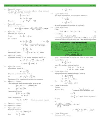 GATE Electronics and Communication Topicwise Solved Paper by RK Kanodia & Ashish Murolia Page 237 
= 2 = 
1 
p ms 
1   l 
= + e0 y w +b v w +b v ...(1) 
SPECIAL EDITION ( STUDY MATERIAL FORM ) 
At market Book is available in 3 volume i.e. in 3 book binding 
form. But at NODIA Online Store book is available in 10 book 
binding form. Each unit of Book is in separate binding. 
Available Only at NODIA Online Store 
Click to Buy 
www.nodia.co.in 
9.106 Option (B) is correct. 
We know that distance between two adjacent voltage maxima is 
equal to l/2, where l is wavelength. 
2 l 
= 27.5 - 12.5 
l = 2#15 = 30 cm 
3 1010 # 
Frequency u C 1GHz 
= l = 30 
= 
9.107 Option (D) is correct. 
Power received by antenna 
P 
4 
T 
p 2 = # 
PR (apeture) 
r 
251 500 10 
# # 
p 
4 (100) 
2 
4 
# # 
= 
- 
= 100 mW 
9.108 Option (C) is correct. 
Electrical path length = bl 
Where b = 2 p , l = 
50 cm 
l 
We know that 
l f u 
1 1 = # 
= f LC 
1 a u = 
LC 
1 
= - - 
# 6 6 12 
25 10 
1 
10 10 40 10 
# 
# # # 
2m 
7 
5 106 
= # = 
25 # 
10 
2 50 10 2 # # = p - radian 2 p 
Electric path length 5 
= 
9.109 Option (D) is correct. 
In a lossless dielectric (s = 0) median, impedance is given by 
h = 
e 0c m 
= m m r 
120 
0 
e e 
r 
0 
r # p e m 
r 
= 
120 8 2 
= p# = 188.4 W 
9.110 Option (D) is correct. 
Impedance is written as 
= wm + 
j 
s we 
h j 
Copper is good conductor i.e. s >> we 
So h = js wm 
= wm 
s 
45c 
Impedance will be complex with an inductive component. 
9.111 Option (A) is correct. 
This equation is based on ampere’s law as we can see 
# $ = Ienclosed (ampere's law) 
H dl 
l 
= # 
# $ Jds 
or H dl 
l 
s 
Applying curl theorem 
# 4# $ Jds 
( )H ds 
s 
= # 
s 
4#H = J 
then it is modified to 
= +2 Based on continuity equation 
4#H J 
t D 
2 
9.112 Option (A) is correct. 
9.113 Option (B) is correct. 
9.114 Option (B) is correct. 
Propagation constant 
r = a + ib = 0.1p + j0.2p 
= p = p 
here b 2l 0.2 
l 0.2 10 m 
9.115 Option (C) is correct. 
The depth of penetration or skin depth is defined as – 
d 
f 
= 
d 
f 
so depth increases with increasing in wavelength. 
9.116 Option (A) is correct. 
Given 
E(z, t) E e ( )a e ( )o 
a 
j t z 
x 
j t z 
Generalizing 
E(z) = avxE1(z) + avyE2(z) ...(2) 
Comparing (1) and (2) we can see that E1(z) and E2(z) are in space 
quadrature but in time phase, their sum E will be linearly polarized 
along a line that makes an angle f with x -axis as shown below. 
9.117 Option (C) is correct. 
Hv 1 A 4 = m # v v 
where A v is auxiliary potential function. 
So 4: H =4: (4#A) = 0 
4#H =4#(4#A) =Y 0 
9.118 Option (D) is correct. 
Radiation resistance of a circular loop is given as 
= D : D 
Rr 8 3 
N S 
3 
2 hp 
l 
Rx  N 2 N " no. of turns 
2 
= # 1 
(5)2 0.01 = # = 0.25 W 
So, Rr 2 N Rr 
9.119 Option (C) is correct. 
We have 
Aperture Area Re 
= Power ceived 
Polynting vector of incident wave 
A P W 
= 
P E 
2 
= h h0 = 120p is intrinsic impedance 
0 
of space 
So A 
- 
6 # 
2 # 
10 120 3 14 
( ) 
. 
2 10 
= = 
E 
20 10 
2 
0 
6 
3 2 
# 
# # 
h 
- 
- 
c m 
- 
2 10 12 314 
. 
400 10 
6 
6 
# 
= # # #- 
= 1.884 m2 
9.120 Option (B) is correct. 
Maximum usable frequency 
 