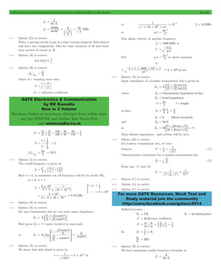 GATE Electronics and Communication Topicwise Solved Paper by RK Kanodia & Ashish Murolia Page 238 
f 
MHz 
60c 
= 8 
c 3 
m 
= 16 
1  
in S 
1 
G 
L 
G 
+ 
GATE Electronics & Communication 
by RK Kanodia 
Now in 3 Volume 
Purchase Online at maximum discount from online store 
and get POSTAL and Online Test Series Free 
visit www.nodia.co.in 
1 
6 p# # #ms 
- 
= p 
- 
in above equation 
4 1000 10 
+ 
Z jZ l 
Z tan Z jZ l 
= p = 
= p l 2 p 
= p + 
0 + 
50 / 
2 
= G = 3 
tan 
j 
p 
1 
= L ...(2) 
1 1 
0 0 
= = 
For more GATE Resources, Mock Test and 
Study material join the community 
http://www.facebook.com/gateec2014 
fm sinA 
e 
= o 
fm 8 
sin 
= 
2 
MHz 
3 
9.121 Option (D) is correct. 
When a moving circuit is put in a time varying magnetic field educed 
emf have two components. One for time variation of B and other 
turn motion of circuit in B. 
9.122 Option (A) is correct. 
Far field r 
9.123 Option (B) is correct. 
Z 
min 
= Z0 
where S = standing wave ratio 
S 1 
L 
= - 
GL = reflection coefficient 
= 0 + - 
Z Z 
GL Z Z 
100 50 
100 50 
50 
150 
1 
3 
L 
L 
0 
= + - 
= = 
1 
+ 
1 3 
S 2 
1 
1 3 
= 
- 
= 
Z 
in 2 25 
min 
= 50 = W 
9.124 Option (A) is correct. 
The cutoff frequency is given by 
= m l 
m 2+ n 
2 fc a 
a k a k 
2 2 
Here a < b, so minimum cut off frequency will be for mode TE01 
m = 0, n = 1 
fc 
3 10 
8 1 
= - 
2 # 2 ( 12 
) 
10 10 
# 
# 
c 
c 
2 
3 108 
a 
# 
m l 
= 
= 
* 
3 10 
= # - = 0.75GHz 
2 2 10 10 
2 
8 
# # # 
9.125 Option (B) is correct. 
9.126 Option (A) is correct. 
For any transmission line we can write input impedance 
+ 
Z jZ l 
Z tanh Z jZ l 
Zin tanh 
L 
L 
0 
0 
0 
g g 
= + 
; E 
Here given ZL = 3 (open circuited at load end) 
so Zin lim 
g 
R 
1 jZ tanh 
l 
Z j l 
tanh 
Z 
Z 
Z 
Z 
L 
L 
0 
0 
0 
SSSS 
L g 
= 
+ 
+ 
"3 
T 
V 
WWWW 
X 
Z0 
= g 
j tanhl 
9.127 Option (A) is correct. 
We know that skin depth is given by 
1 
1 
= = # - 
s 1 10 m 
f 
2 
p ms 
or 
10 10 
= 10-2 f1 = 10MHz 
or ms 10 3 
= p 
Now phase velocity at another frequency 
f 2 = 1000MHz is 
V 4 f 2 
ms 
Put ms 10 3 
= p 
V 
6 10 m/ sec 
10 
3 
6 
#p# # #p - 6 = # - 
9.128 Option (A) is correct. 
Input impedance of a lossless transmission line is given by 
Zin tan 
L 
L 
0 
0 
0 
b b 
= + 
; E 
where Z0 =Charateristic impedance of line 
ZL = Load impedance 
b 2 l length 
l 
so here bl 2 
l 4 
= 
ZL = 0 (Short circuited) 
and Z0 = 50 W 
so Zin 
/ 
tan 
j 
50 
50 0 2 
Thus infinite impedance, and current will be zero. 
9.129 Option (B) is correct. 
For lossless transmission line, we have 
Velocity V 
LC 
b w 
= = ...(1) 
Characteristics impedance for a lossless transmission line 
Z0 C 
From eqn. (1) and (2) 
V 
C (Z C ) Z C 
9.130 Option (C) is correct. 
9.131 Option (A) is correct. 
9.132 Option (C) is correct. 
Reflected power 
Er = GEi Ei " Incident power 
G = Reflection coefficient 
G 
= h h + 
- . . 
1 5 1 
2 1 
h h 
2 1 
= 1 5 1 1 
+ = - 
5 
1 
= # i 
So Er 5 E 
E 
r = 20% 
E 
i 
9.133 Option (B) is correct. 
We have maximum usable frequency formulae as 
f 
fm sinA 
e 
= 0 
 