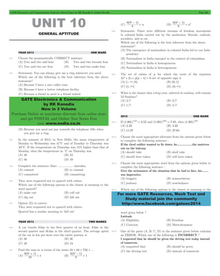 GATE Electronics and Communication Topicwise Solved Paper by RK Kanodia & Ashish Murolia Page 240 
GATE Electronics & Communication 
by RK Kanodia 
Now in 3 Volume 
Purchase Online at maximum discount from online store 
and get POSTAL and Online Test Series Free 
visit www.nodia.co.in 
+ ^ h 
9 9n - 1 
+ ^ h 
9 9n 1 
2 - 
For more GATE Resources, Mock Test and 
Study material join the community 
http://www.facebook.com/gateec2014 
UNIT 10 
GENERAL APTITUDE 
YEAR 2013 ONE MARK 
10.1 Choose the grammatically CORRECT sentence: 
(A) Two and two add four (B) Two and two become four 
(C) Two and two are four (D) Two and two make four 
10.2 Statement: You can always give me a ring whenever you need. 
Which one of the following is the best inference from the above 
statement? 
(A) Because I have a nice caller tune. 
(B) Because I have a better telephone facility 
(C) Because a friend in need is a friend indeed 
(D) Because you need not pay towards the telephone bills when 
you give me a ring 
10.3 In the summer of 2012, in New Delhi, the mean temperature of 
Monday to Wednesday was 41°C and of Tuesday to Thursday was 
43cC. If the temperature on Thursday was 15% higher than that of 
Monday, then the temperature in cC on Thursday was 
(A) 40 (B) 43 
(C) 46 (D) 49 
10.4 Complete the sentence: Dare .................. mistakes. 
(A) commit (B) to commit 
(C) committed (D) committing 
10.5 They were requested not to quarrel with others. 
Which one of the following options is the closest in meaning to the 
word quarrel? 
(A) make out (B) call out 
(C) dig out (D) fall out 
10.1 Option (D) is correct. 
They were requested not to quarrel with others. 
Quarrel has a similar meaning to ‘fall out’ 
YEAR 2013 TWO MARKS 
10.6 A car travels 8 km in the first quarter of an hour, 6 km in the 
second quarter and 16 km in the third quarter. The average speed 
of the car in km per hour over the entire journey is 
(A) 30 (B) 36 
(C) 40 (D) 24 
10.7 Find the sum to n terms of the series 10 + 84 + 734 + ... 
+ ^ h 
9 9 1 
(A) 10 
1 
n + 
+ ^ h 
9 9 1 
(B) 8 
1 
n - 
(C) 8 n 
(D) 8 n 
10.8 Statement: There were different streams of freedom movements 
in colonial India carried out by the moderates, liberals, radicals, 
socialists, and so on. 
Which one of the following is the best inference from the above 
statement? 
(A) The emergence of nationalism in colonial India led to our Inde-pendence 
(B) Nationalism in India emerged in the context of colonialism 
(C) Nationalism in India is homogeneous 
(D) Nationalism in India is heterogeneous 
10.9 The set of values of p for which the roots of the equation 
3x2+ 2x + p^p - 1h = 0 are of opposite sign is 
(A) ^-3, 0h (B) ^0, 1h 
(C) ^1,3h (D) ^0,3h 
10.10 What is the chance that a leap year, selected at random, will contain 
53 Sundays? 
(A) 2/7 (B) 3/7 
(C) 1/7 (D) 5/7 
2012 ONE MARK 
10.11 If (1.001)1259 = 3.52 and (1.001)2062 = 7.85, then (1.001)3321 
(A) 2.23 (B) 4.33 
(C) 11.37 (D) 27.64 
10.12 Choose the most appropriate alternate from the options given below 
to complete the following sentence : 
If the tired soldier wanted to lie down, he..................the mattress 
out on the balcony. 
(A) should take (B) shall take 
(C) should have taken (D) will have taken 
10.13 Choose the most appropriate word from the options given below to 
complete the following sentence : 
Give the seriousness of the situation that he had to face, his........ 
was impressive. 
(A) beggary (B) nomenclature 
(C) jealousy (D) nonchalance 
10.14 Which one of the following options is the closest in meaning to the 
word given below ? 
Latitude 
(A) Eligibility (B) Freedom 
(C) Coercion (D) Meticulousness 
10.15 One of the parts (A, B, C, D) in the sentence given below contains 
an ERROR. Which one of the following is INCORRECT ? 
I requested that he should be given the driving test today instead 
of tomorrow. 
(A) requested that (B) should be given 
(C) the driving test (D) instead of tomorrow 
 