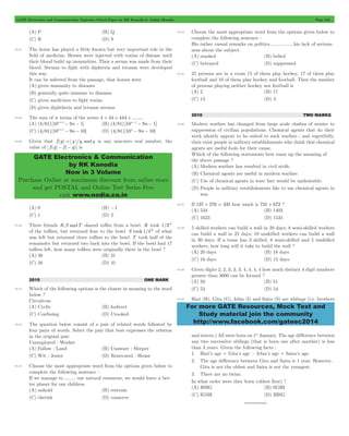 GATE Electronics and Communication Topicwise Solved Paper by RK Kanodia & Ashish Murolia Page 242 
GATE Electronics & Communication 
by RK Kanodia 
Now in 3 Volume 
Purchase Online at maximum discount from online store 
and get POSTAL and Online Test Series Free 
visit www.nodia.co.in 
For more GATE Resources, Mock Test and 
Study material join the community 
http://www.facebook.com/gateec2014 
(A) P (B) Q 
(C) R (D) S 
10.27 The horse has played a little known but very important role in the 
field of medicine. Horses were injected with toxins of disease until 
their blood build up immunities. Then a serum was made from their 
blood. Serums to fight with diphteria and tetanus were developed 
this way. 
It can be inferred from the passage, that horses were 
(A) given immunity to diseases 
(B) generally quite immune to diseases 
(C) given medicines to fight toxins 
(D) given diphtheria and tetanus serums 
10.28 The sum of n terms of the series 4 + 44 + 444 + ........ 
(A) (4/81) [10n+1- 9n - 1] (B) (4/81) [10n-1- 9n - 1] 
(C) (4/81) [10n+1- 9n - 10] (D) (4/81) [10n - 9n - 10] 
10.29 Given that f (y) = y /y, and q is any non-zero real number, the 
value of f (q) - f (- q) is 
(A) 0 (B) -1 
(C) 1 (D) 2 
10.30 Three friends R,S andT shared toffee from a bowl. R took 1/3rd 
of the toffees, but returned four to the bowl. S took 1/4th of what 
was left but returned three toffees to the bowl. T took half of the 
remainder but returned two back into the bowl. If the bowl had 17 
toffees left, how many toffees were originally there in the bowl ? 
(A) 38 (B) 31 
(C) 48 (D) 41 
2010 ONE MARK 
10.31 Which of the following options is the closest in meaning to the word 
below ? 
Circuitous 
(A) Cyclic (B) Indirect 
(C) Confusing (D) Crooked 
10.32 The question below consist of a pair of related words followed by 
four pairs of words. Select the pair that best expresses the relation 
in the original pair. 
Unemployed : Worker 
(A) Fallow : Land (B) Unaware : Sleeper 
(C) Wit : Jester (D) Renovated : House 
10.33 Choose the most appropriate word from the options given below to 
complete the following sentence : 
If we manage to ........ our natural resources, we would leave a bet-ter 
planet for our children. 
(A) unhold (B) restrain 
(C) cherish (D) conserve 
10.34 Choose the most appropriate word from the options given below to 
complete the following sentence : 
His rather casual remarks on politics..................his lack of serious-ness 
about the subject. 
(A) masked (B) belied 
(C) betrayed (D) suppressed 
10.35 25 persons are in a room 15 of them play hockey, 17 of them play 
football and 10 of them play hockey and football. Then the number 
of persons playing neither hockey nor football is 
(A) 2 (B) 17 
(C) 13 (D) 3 
2010 TWO MARKS 
10.36 Modern warfare has changed from large scale clashes of armies to 
suppression of civilian populations. Chemical agents that do their 
work silently appear to be suited to such warfare ; and regretfully, 
their exist people in military establishments who think that chemical 
agents are useful fools for their cause. 
Which of the following statements best sums up the meaning of 
the above passage ? 
(A) Modern warfare has resulted in civil strife. 
(B) Chemical agents are useful in modern warfare. 
(C) Use of chemical agents in ware fare would be undesirable. 
(D) People in military establishments like to use chemical agents in 
war. 
10.37 If 137 + 276 = 435 how much is 731 + 672 ? 
(A) 534 (B) 1403 
(C) 1623 (D) 1531 
10.38 5 skilled workers can build a wall in 20 days; 8 semi-skilled workers 
can build a wall in 25 days; 10 unskilled workers can build a wall 
in 30 days. If a team has 2 skilled, 6 semi-skilled and 5 unskilled 
workers, how long will it take to build the wall ? 
(A) 20 days (B) 18 days 
(C) 16 days (D) 15 days 
10.39 Given digits 2, 2, 3, 3, 3, 4, 4, 4, 4 how much distinct 4 digit numbers 
greater than 3000 can be formed ? 
(A) 50 (B) 51 
(C) 52 (D) 54 
10.40 Hari (H), Gita (G), Irfan (I) and Saira (S) are siblings (i.e. brothers 
and sisters.) All were born on 1st January. The age difference between 
any two successive siblings (that is born one after another) is less 
than 3 years. Given the following facts : 
1. Hari’s age + Gita’s age > Irfan’s age + Saira’s age. 
2. The age difference between Gita and Saira is 1 year. However, 
Gita is not the oldest and Saira is not the youngest. 
3. There are no twins. 
In what order were they born (oldest first) ? 
(A) HSIG (B) SGHI 
(C) IGSH (D) IHSG 
*********** 
 