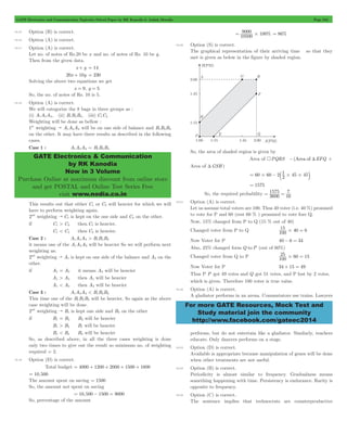 GATE Electronics and Communication Topicwise Solved Paper by RK Kanodia & Ashish Murolia Page 244 
GATE Electronics & Communication 
by RK Kanodia 
Now in 3 Volume 
Purchase Online at maximum discount from online store 
and get POSTAL and Online Test Series Free 
visit www.nodia.co.in 
= 9000 #100 = 86% 
= # - b 1 #45#45l 
= 1575 
= 1575 
= 7 
For more GATE Resources, Mock Test and 
Study material join the community 
http://www.facebook.com/gateec2014 
10.15 Option (B) is correct. 
10.16 Option (A) is correct. 
10.17 Option (A) is correct. 
Let no. of notes of Rs.20 be x and no. of notes of Rs. 10 be y . 
Then from the given data. 
x + y = 14 
20x + 10y = 230 
Solving the above two equations we get 
x = 9, y = 5 
So, the no. of notes of Rs. 10 is 5. 
10.18 Option (A) is correct. 
We will categorize the 8 bags in three groups as : 
(i) A1A2A3, (ii) B1B2B3, (iii) C1C2 
Weighting will be done as bellow : 
1st weighting " A1A2A3 will be on one side of balance and B1B2B3 
on the other. It may have three results as described in the following 
cases. 
Case 1 : A1A2A3 = B1B2B3 
This results out that either C1 or C2 will heavier for which we will 
have to perform weighting again. 
2nd weighting " C1 is kept on the one side and C2 on the other. 
if C1 > C2 then C1 is heavier. 
C1 < C2 then C2 is heavier. 
Case 2 : A1A2A3 > B1B2B3 
it means one of the A1A2A3 will be heavier So we will perform next 
weighting as: 
2nd weighting " A1 is kept on one side of the balance and A2 on the 
other. 
if A1 = A2 it means A3 will be heavier 
A1 > A2 then A1 will be heavier 
A1 < A2 then A2 will be heavier 
Case 3 : A1A2A3 < B1B2B3 
This time one of the B1B2B3 will be heavier, So again as the above 
case weighting will be done. 
2nd weighting " B1 is kept one side and B2 on the other 
if B1 = B2 B3 will be heavier 
B1 > B2 B1 will be heavier 
B1 < B2 B2 will be heavier 
So, as described above, in all the three cases weighting is done 
only two times to give out the result so minimum no. of weighting 
required = 2. 
10.19 Option (D) is correct. 
Total budget = 4000 + 1200 + 2000 + 1500 + 1800 
= 10,500 
The amount spent on saving = 1500 
So, the amount not spent on saving 
= 10,500 - 1500 = 9000 
So, percentage of the amount 
10500 % 
10.20 Option (S) is correct. 
The graphical representation of their arriving time so that they 
met is given as below in the figure by shaded region. 
So, the area of shaded region is given by 
Area of 4PQRS -(Area ofTEFQ + 
Area of TGSH ) 
60 60 2 2 
So, the required probability 3600 
16 
10.21 Option (A) is correct. 
Let us assume total voters are 100. Thus 40 voter (i.e. 40 %) promised 
to vote for P and 60 (rest 60 % ) promised to vote fore Q. 
Now, 15% changed from P to Q (15 % out of 40) 
Changed voter from P to Q 15 100 # 40 = 
6 
Now Voter for P 40 - 6 = 34 
Also, 25% changed form Q to P (out of 60%) 
Changed voter from Q to P 100 0 
25 #6 = 15 
Now Voter for P 34 + 15 = 49 
Thus P P got 49 votes and Q got 51 votes, and P lost by 2 votes, 
which is given. Therefore 100 voter is true value. 
10.22 Option (A) is correct. 
A gladiator performs in an arena. Commutators use trains. Lawyers 
performs, but do not entertain like a gladiator. Similarly, teachers 
educate. Only dancers performs on a stage. 
10.23 Option (D) is correct. 
Available is appropriate because manipulation of genes will be done 
when other treatments are not useful. 
10.24 Option (B) is correct. 
Periodicity is almost similar to frequency. Gradualness means 
something happening with time. Persistency is endurance. Rarity is 
opposite to frequency. 
10.25 Option (C) is correct. 
The sentence implies that technocrats are counterproductive 
 