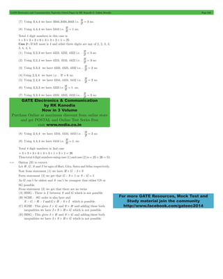 GATE Electronics and Communication Topicwise Solved Paper by RK Kanodia & Ashish Murolia Page 246 
3 = no. 
! 3 2 
3 = no 
3 = no 
! 3 2 
3 = no 
! 3 2 
3 = no 
3 = no 
! 3 2 
GATE Electronics & Communication 
by RK Kanodia 
Now in 3 Volume 
Purchase Online at maximum discount from online store 
and get POSTAL and Online Test Series Free 
visit www.nodia.co.in 
For more GATE Resources, Mock Test and 
Study material join the community 
http://www.facebook.com/gateec2014 
(7) Using 3,4,4 we have 3344,3434,3443 i.e. ! 
(8) Using 4, 4,4 we have 3444 i.e. ! ! 
3 3 
= 1 no. 
Total 4 digit numbers in this case is 
1 + 3 + 3 + 3 + 6 + 3 + 3 + 3 + 1 = 25 
Case 2 : If left most is 4 and other three digits are any of 2, 2, 3, 3, 
3, 4, 4, 4. 
(1) Using 2, 2,3 we have 4223, 4232, 4322 i.e. . ! 2 
! 
3 (2) Using 2, 2,4 we have 4224, 4242, 4422 i.e. . ! 
(3) Using 2, 3,3 we have 4233, 4323, 4332 i.e. . ! 
(4) Using 2,3,4 we have i.e. . 3! = 6 no 
(5) Using 2, 4,4 we have 4244, 4424, 4442 i.e. . ! 
! 3 2 
(6) Using 3, 3,3 we have 4333 i.e ! ! 
3 3 
= 1. no. 
(7) Using 3, 3,4 we have 4334, 4343, 4433 i.e. . ! 
3 = no 
! 3 2 
(8) Using 3, 4,4 we have 4344, 4434, 4443 i.e. . ! 
(9) Using 4, 4,4 we have 4444 i.e. ! ! 
3 3 
= 1. no 
Total 4 digit numbers in 2nd case 
= 3 + 3 + 3 + 6 + 3 + 3 + 1 + 3 + 1 = 26 
Thus total 4 digit numbers using case (1) and case (2) is = 25 + 26 = 51 
10.40 Option (B) is correct. 
Let H , G, S and I be ages of Hari, Gita, Saira and Irfan respectively. 
Now from statement (1) we have H + G > I + S 
Form statement (2) we get that G - S = 1 or S - G = 1 
As G can’t be oldest and S can’t be youngest thus either GS or 
SG possible. 
From statement (3) we get that there are no twins 
(A) HSIG : There is I between S and G which is not possible 
(B) SGHI : SG order is also here and 
S > G > H > I andG + H > S + I which is possible. 
(C) IGSH : This gives I > G and S > H and adding these both 
inequalities we have I + S > H + G which is not possible. 
(D) IHSG : This gives I > H and S > G and adding these both 
inequalities we have I + S > H + G which is not possible. 

