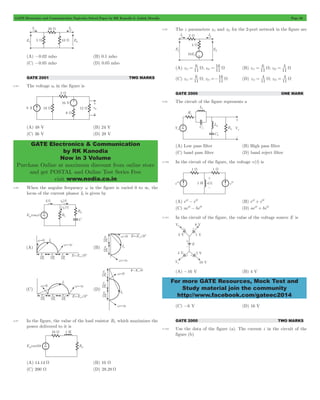 GATE Electronics and Communication Topicwise Solved Paper by RK Kanodia & Ashish Murolia Page 26 
GATE Electronics & Communication 
by RK Kanodia 
Now in 3 Volume 
Purchase Online at maximum discount from online store 
and get POSTAL and Online Test Series Free 
visit www.nodia.co.in 
6 
16 
11 = W 21 = W (B) z 11 ; z 
4 
11 = W 21 = W 
6 
16 
11 = W 21 =- W (D) z 11 ; z 
4 
11 = W 21 = W 
For more GATE Resources, Mock Test and 
Study material join the community 
http://www.facebook.com/gateec2014 
(A) -0.02 mho (B) 0.1 mho 
(C) -0.05 mho (D) 0.05 mho 
GATE 2001 TWO MARKS 
2.95 The voltage e0 in the figure is 
(A) 48 V (B) 24 V 
(C) 36 V (D) 28 V 
2.96 When the angular frequency w in the figure is varied 0 to 3, the 
locus of the current phasor I2 is given by 
2.97 In the figure, the value of the load resistor RL which maximizes the 
power delivered to it is 
(A) 14.14 W (B) 10 W 
(C) 200 W (D) 28.28 W 
2.98 The z parameters z11 and z21 for the 2-port network in the figure are 
(A) z 11 ; z 
11 
6 
11 
(C) z 11 ; z 
11 
4 
11 
GATE 2000 ONE MARK 
2.99 The circuit of the figure represents a 
(A) Low pass filter (B) High pass filter 
(C) band pass filter (D) band reject filter 
2.100 In the circuit of the figure, the voltage v(t) is 
(A) eat - ebt (B) eat + ebt 
(C) aeat - bebt (D) aeat + bebt 
2.101 In the circuit of the figure, the value of the voltage source E is 
(A) -16 V (B) 4 V 
(C) -6 V (D) 16 V 
GATE 2000 TWO MARKS 
2.102 Use the data of the figure (a). The current i in the circuit of the 
figure (b) 
 