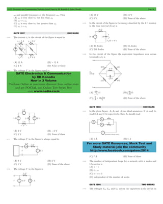GATE Electronics and Communication Topicwise Solved Paper by RK Kanodia & Ashish Murolia Page 28 
GATE Electronics & Communication 
by RK Kanodia 
Now in 3 Volume 
Purchase Online at maximum discount from online store 
and get POSTAL and Online Test Series Free 
visit www.nodia.co.in 
b16 lW (B) 3 
b 8 + 12 lW (D) None of the above 
For more GATE Resources, Mock Test and 
Study material join the community 
http://www.facebook.com/gateec2014 
ws and parallel resonance at the frequency wp . Then 
(A) ws is very close to, but less than wp 
(B) ws << wp 
(C) ws is very close to, but greater than wp 
(D) ws >> wp 
GATE 1997 ONE MARK 
2.115 The current i4 in the circuit of the figure is equal to 
(A) 12 A (B) -12 A 
(C) 4 A (D) None or these 
2.116 The voltage V in the figure equal to 
(A) 3 V (B) -3 V 
(C) 5 V (D) None of these 
2.117 The voltage V in the figure is always equal to 
(A) 9 V (B) 5 V 
(C) 1 V (D) None of the above 
2.118 The voltage V in the figure is 
(A) 10 V (B) 15 V 
(C) 5 V (D) None of the above 
2.119 In the circuit of the figure is the energy absorbed by the 4 W resistor 
in the time interval (0,3) is 
(A) 36 Joules (B) 16 Joules 
(C) 256 Joules (D) None of the above 
2.120 In the circuit of the figure the equivalent impedance seen across 
terminals a,b, is 
(A) 3 
b 8 lW 
(C) 3 j 
GATE 1996 ONE MARK 
2.121 In the given figure, A1,A2 and A3 are ideal ammeters. If A2 and A3 
read 3 A and 4 A respectively, then A1 should read 
(A) 1 A (B) 5 A 
(C) 7 A (D) None of these 
2.122 The number of independent loops for a network with n nodes and 
b branches is 
(A) n - 1 
(B) b - n 
(C) b - n + 1 
(D) independent of the number of nodes 
GATE 1996 TWO MARKS 
2.123 The voltages VC1,VC2, and VC3 across the capacitors in the circuit in 
 