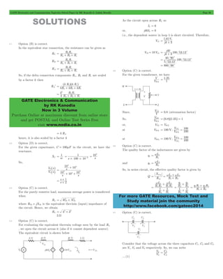 GATE Electronics and Communication Topicwise Solved Paper by RK Kanodia & Ashish Murolia Page 30 
R R 
= b a + + 
R R 
= a c + + 
R R 
= b c + + 
^ ^h h 
k R k R 
a b c 
b c = + + 
k 
b c 
R R R 
GATE Electronics & Communication 
by RK Kanodia 
Now in 3 Volume 
Purchase Online at maximum discount from online store 
and get POSTAL and Online Test Series Free 
visit www.nodia.co.in 
^ h 
j V 
4 3 
4 s = + 
j 
4 3 
40 = + c 
40 90 
c 
= c 
= 800 90c 
V 
WX 
= 1 25 
VYZ = 0.8 (attenuation factor) 
V 
WX 
YZ = ^0.8h^1.25h = 1 
100 
YZ 
1 = 
V 
100 
WX 
2 = 
= w 1 
L 
1 
= w 2 
L 
2 
X 
= Leq 
= w L 1 + 
w L 
2 + 
w L 
1 
w 2 
R R 
R R 
1 2 
1 2 
+ 
R q 
R q 
1 
2 
2 
+ 
1 1 
+ 
q R q R 
= 1 1 2 2 + 
For more GATE Resources, Mock Test and 
Study material join the community 
http://www.facebook.com/gateec2014 
SOLUTIONS 
2.1 Option (B) is correct. 
In the equivalent star connection, the resistance can be given as 
RC R R R 
a b c 
RB R R R 
a b c 
RA R R R 
a b c 
So, if the delta connection components Ra , Rb and Rc are scaled 
by a factor k then 
RAl kR kR kR 
k 
R R 
a b c 
2 
= + + 
= k RA 
hence, it is also scaled by a factor k 
2.2 Option (D) is correct. 
For the given capacitance, C = 100mF in the circuit, we have the 
reactance. 
= 1 
XC sc 
1 
= - s 
6 # # 
s 100 10 
104 
= 
So, 
^ 
h 
V s 
1 
2 
^ 
V s 
h 
4 
10 10 
s 
4 
+ 
= 
4 
4 10 + 10 4 
+ 
10 
s s 
s 
= 1 s 
+ 
2 
+ 
2.3 Option (C) is correct. 
For the purely resistive load, maximum average power is transferred 
when 
= 2 + 2 
RL RTh XTh 
where RTh + jXTh is the equivalent thevinin (input) impedance of 
the circuit. Hence, we obtain 
RL = 42+ 32 
5 W 
2.4 Option (C) is correct. 
For evaluating the equivalent thevenin voltage seen by the load RL 
, we open the circuit across it (also if it consist dependent source). 
The equivalent circuit is shown below 
As the circuit open across RL so 
I2 = 0 
or, j40I2 = 0 
i.e., the dependent source in loop 1 is short circuited. Therefore, 
VL1 j 
VTh= 10VL1 j 100 53.13 
. 
100 53.13 
5 5313 
c 
2.5 Option (C) is correct. 
For the given transformer, we have 
V 
. 
1 
Since, V 
So, V 
or, VYZ = VWX 
at VWX1 = 100 V; V 
V 
100 
WX 
1 
at VWZ2 = 100 V; V 
100 
YZ 
2 
2.6 Option (C) is correct. 
The quality factor of the inductances are given by 
q1 R 
and q2 R 
So, in series circuit, the effective quality factor is given by 
Q R 
R R 
eq 
1 2 
R R 
L 
1 1 
2 1 
= 
+ 
R R 
2 
2 1 
= 
+ 
R R 
1 2 
2.7 Option (C) is correct. 
Consider that the voltage across the three capacitors C1, C2 and C3 
are V1, V2 and V3 respectively. So, we can write 
V 
3 
= 3 
2 C 
V 
C 
2 
....(1) 
 