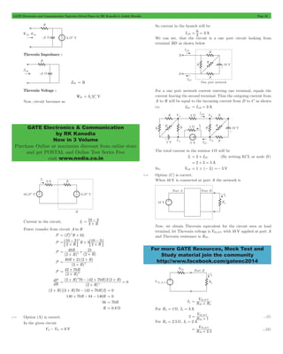 GATE Electronics and Communication Topicwise Solved Paper by RK Kanodia & Ashish Murolia Page 32 
GATE Electronics & Communication 
by RK Kanodia 
Now in 3 Volume 
Purchase Online at maximum discount from online store 
and get POSTAL and Online Test Series Free 
visit www.nodia.co.in 
= 6 = 
For more GATE Resources, Mock Test and 
Study material join the community 
http://www.facebook.com/gateec2014 
Thevenin Impedance : 
ZTh = R 
Thevenin Voltage : 
VTh = 3 0c V 
Now, circuit becomes as 
- 
= 10 3 + 
Current in the circuit, I1 2 R 
Power transfer from circuit A to B 
2 2 
= + 1 
P (I1) R 3I 
- : D : D 
- + + 
2 
P 10 3 10 3 
= + 
2 R R 3 2 R 
P 
R 
49 
2 R 
( R) ( 2 
) 
21 
2 = 
+ 
+ + 
P 
+ + 
R R 
2 
49 21 2 
( ) 
R 
2 = 
+ 
( ) 
P 
R 
+ 
42 70 
= 
( 2 + 
R 
) 
2 dP 
dR 
+ - + += 
R R R 
( 2 ) 70 ( 42 70 ) 22 
( ) 
R 
2 
( ) 
0 4 
2 
= 
+ 
(2 + R) [(2 + R)70 - (42 + 70R)2] = 0 
140 + 70R - 84 - 140R = 0 
56 = 70R 
R = 0.8 W 
2.14 Option (A) is correct. 
In the given circuit 
VA- VB = 6 V 
So current in the branch will be 
IAB 2 3 A 
We can see, that the circuit is a one port circuit looking from 
terminal BD as shown below 
For a one port network current entering one terminal, equals the 
current leaving the second terminal. Thus the outgoing current from 
A to B will be equal to the incoming current from D to C as shown 
i.e. IDC = IAB = 3 A 
The total current in the resistor 1 W will be 
I1 = 2 + IDC (By writing KCL at node D) 
= 2 + 3 = 5 A 
So, VCD = 1#(- I1) =- 5 V 
2.15 Option (C) is correct. 
When 10 V is connected at port A the network is 
Now, we obtain Thevenin equivalent for the circuit seen at load 
terminal, let Thevenin voltage is VTh,10 V with 10 V applied at port A 
and Thevenin resistance is RTh . 
V ,10 V 
Th L 
= Th+ 
IL R R 
For RL = 1W, IL = 3 A 
V 
= Th + ...(i) 
3 R 
,10 V 
1 
Th 
For RL = 2.5 W, IL = 2 A 
V 
= Th+ ,10 V 
R 2 . 
5 
...(ii) 
Th 
 