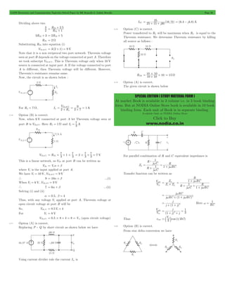 GATE Electronics and Communication Topicwise Solved Paper by RK Kanodia & Ashish Murolia Page 33 
= 10#10 10 + + = 15 W 
SPECIAL EDITION ( STUDY MATERIAL FORM ) 
At market Book is available in 3 volume i.e. in 3 book binding 
form. But at NODIA Online Store book is available in 10 book 
binding form. Each unit of Book is in separate binding. 
Available Only at NODIA Online Store 
Click to Buy 
www.nodia.co.in 
Dividing above two 
R 
+ 
3 . 
2 
= Th R 
+ 
2 5 
1 
Th 
3RTh + 3 = 2RTh + 5 
RTh = 2 W 
Substituting RTh into equation (i) 
VTh,10 V = 3(2 + 1) = 9 V 
Note that it is a non reciprocal two port network. Thevenin voltage 
seen at port B depends on the voltage connected at port A. Therefore 
we took subscript VTh,10 V. This is Thevenin voltage only when 10 V 
source is connected at input port A. If the voltage connected to port 
A is different, then Thevenin voltage will be different. However, 
Thevenin’s resistance remains same. 
Now, the circuit is as shown below : 
V2 
,10 V 9 
= Th + = + = 
For RL = 7 W, IL R 2 7 
1A 
L 
2.16 Option (B) is correct. 
Now, when 6 V connected at port A let Thevenin voltage seen at 
port B is VTh,6 V. Here RL = 1W and I L = 
7 
3 A 
7 1 3 
VTh,6 V R 3 
7 
= 7 
# + 7 = 
= Th# + # 2 3 3 
7 V 
This is a linear network, so VTh at port B can be written as 
VTh = V1a + b 
where V1 is the input applied at port A. 
We have V1 = 10 V, VTh,10 V = 9 V 
` 9 = 10a + b ...(i) 
When V1 = 6 V, VTh, 6 V = 9 V 
` 7 = 6a + b ...(ii) 
Solving (i) and (ii) 
a = 0.5, b = 4 
Thus, with any voltage V1 applied at port A, Thevenin voltage or 
open circuit voltage at port B will be 
So, VTh,V1 = 0.5V1+ 4 
For V1 = 8 V 
VTh,8 V = 0.5#8 + 4 = 8 = Voc (open circuit voltage) 
2.17 Option (A) is correct. 
Replacing P - Q by short circuit as shown below we have 
Using current divider rule the current Isc is 
ISC = 25 + 1255+ j30 (16 0) = (6.4 - j4.8)A 
2.18 Option (C) is correct. 
Power transferred to RL will be maximum when RL is equal to the 
Thevenin resistance. We determine Thevenin resistance by killing 
all source as follows : 
RTH 10 10 
2.19 Option (A) is correct. 
The given circuit is shown below 
For parallel combination of R and C equivalent impedance is 
Zp 
1 
R j C 
w 
= w 
R j C 
R 
j RC 
1 
1 
$ 
w 
+ 
= + 
Transfer function can be written as 
V 
out Z Z 
V 
in 
Z 
s p 
= p + 
= w 
1 
R 
w w 
R 
j RC 
1 
+ + + 
R j C 1 
j RC 
+ 
= w 
j RC 
w + 1 + 
w 2 
j RC ( j RC) 
= 
j 
j + ( 1 + 
j) 
2 w = 1 
Here RC 
V 
out 
V 
in 
j 
1 3 
( j) j 
1 
2 = 
+ + 
= 
V 
3 t RC 
= b p l 
Thus vout cos ( / ) 
2.20 Option (B) is correct. 
From star delta conversion we have 
 