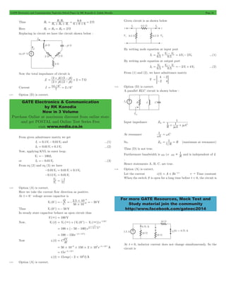 GATE Electronics and Communication Topicwise Solved Paper by RK Kanodia & Ashish Murolia Page 34 
R R 
6 6 
= a b W + + = + + = 
+ j - j 
+ = 
(2 4)(2 4) 
= + - 2 7 W 
j j 
14 0c c 
= + = + 
GATE Electronics & Communication 
by RK Kanodia 
Now in 3 Volume 
Purchase Online at maximum discount from online store 
and get POSTAL and Online Test Series Free 
visit www.nodia.co.in 
= 1 + 1- 2 4V 2V = 1- 2 ...(1) 
V V V 
0 5 0 5 
= 2 + 2- 1 2V 4V =- 1+ 2 ...(2) 
V V V 
0 5 0 5 
- 
> H 
1 
w w 
1 
w = wC 
= 1 = (maximum at resonance) 
For more GATE Resources, Mock Test and 
Study material join the community 
http://www.facebook.com/gateec2014 
Thus R1 . R R R 6 6 6 
2 
a b c 
Here R1 = R2 = R3 = 2 W 
Replacing in circuit we have the circuit shown below : 
Now the total impedance of circuit is 
Z 
(2 4)(2 4) 
Current I 7 2 0 
2.21 Option (D) is correct. 
From given admittance matrix we get 
I1 = 0.1V1- 0.01V2 and ...(1) 
I2 = 0.01V1+ 0.1V2 ...(2) 
Now, applying KVL in outer loop; 
V2 =- 100I2 
or I2 =- 0.01V2 ...(3) 
From eq (2) and eq (3) we have 
-0.01V2 = 0.01V1+ 0.1V2 
-0.11V2 = 0.01V1 
V 
1 
2 11 
V 
= -1 
2.22 Option (A) is correct. 
Here we take the current flow direction as positive. 
At t = 0- voltage across capacitor is 
- C 
VC (0 ) 
=-Q 2 . 5 10 
50 V 
=- # =- - 
50 10 
3 
6 
# 
- 
+ =- 50 V 
Thus VC (0 ) 
In steady state capacitor behave as open circuit thus 
V(3) = 100 V 
= 3 + + - 3 -t RC 
Now, VC (t) V ( ) (V (0 ) V ( ))e / 
C C C 
- 
t 
- = 100 + (- 50 - 100)e 
100 150e (2 103t) = - - # 
10 50 10 6 # # 
= dV 
50 10 6 150 2 103e 2 103t A 
Now ic (t) C dt 
= # - # # # - # 
15e 2 103t = - # 
ic (t) 15 exp( 2 103t)A = - # 
2.23 Option (A) is correct. 
Given circuit is as shown below 
By writing node equation at input port 
I1 . . 
By writing node equation at output port 
I2 . . 
From (1) and (2), we have admittance matrix 
Y 
4 
2 
2 
= - 4 
2.24 Option (D) is correct. 
A parallel RLC circuit is shown below : 
Input impedance Zin 
R j L j C 1 1 
= 
+ + 
At resonance L 
So, Zin 
/R 
R 
1 
Thus (D) is not true. 
Furthermore bandwidth is B w i.e R 1 
wB  and is independent of L 
, 
Hence statements A, B, C, are true. 
2.25 Option (A) is correct. 
Let the current i (t) = A + Be-t/t t " Time constant 
When the switch S is open for a long time before t < 0, the circuit is 
At t = 0, inductor current does not change simultaneously, So the 
circuit is 
 