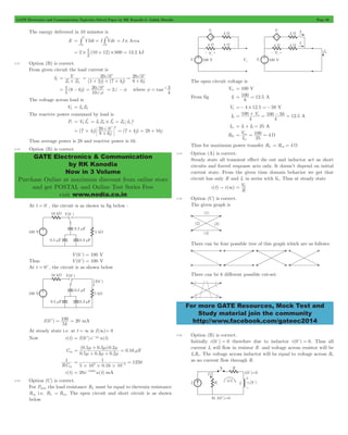 GATE Electronics and Communication Topicwise Solved Paper by RK Kanodia & Ashish Murolia Page 36 
t t 
= # = # = I # Area 
2 ( ) . 
= # 1 10 + 12 # 600 = 13 2 kJ 
V 
s L 
= 20 + 0 
c 20+0c 
= 1 8 - 6 
20 0c 
+ 
f 
= = 2+ - f where tan 
20+0c 2 
= # + = (7 + 4j) = 28 + 16j 
GATE Electronics & Communication 
by RK Kanodia 
Now in 3 Volume 
Purchase Online at maximum discount from online store 
and get POSTAL and Online Test Series Free 
visit www.nodia.co.in 
= 100 = 12 5 A 
= + x = 100 - 50 = 12 5 A 
100 
= oc = = W 
= V0 
For more GATE Resources, Mock Test and 
Study material join the community 
http://www.facebook.com/gateec2014 
The energy delivered in 10 minutes is 
E VIdt I Vdt 
0 0 
2 
2.31 Option (B) is correct. 
From given circuit the load current is 
IL 
Z Z 
= 
+ 
(1 2j) (7 4j) 8 6 
j 
+ + + 
= 
+ 
( j) 
5 
10 
+ 
4 3 
f = -1 
The voltage across load is 
VL = ILZL 
The reactive power consumed by load is 
Pr V I* 
L = L L = I * 
L Z # I 2 
L L = 
Z L I (7 4j) 8 6j 
Thus average power is 28 and reactive power is 16. 
2.32 Option (B) is correct. 
At t = 0-, the circuit is as shown in fig below : 
V(0-) = 100 V 
Thus V(0+) = 100 V 
At t = 0+, the circuit is as shown below 
+ = 100 = 20 mA 
I ( ) 
k 
0 
5 
At steady state i.e. at t = 3 is I (3)= 0 
Now i (t) = I (0 + )e - t 
RC eq 
u(t) 
Ceq 
= m m m m 
+ = F 
( . . ) . 
0 5 0 3 0 2 
m + m + 
m 
. . . 
0.16 
0 5 0 3 0 2 
1 
eq 
RC 
= = - 
3 6 # # # 
. 
1250 
1 
5 10 0 16 10 
i (t) = 20e-1250tu(t) mA 
2.33 Option (C) is correct. 
For Pmax the load resistance RL must be equal to thevenin resistance 
Req i.e. RL = Req . The open circuit and short circuit is as shown 
below 
The open circuit voltage is 
Voc = 100 V 
From fig I1 . 
8 
Vx =- 4 # 12.5 =- 50 V 
I2 V . 
4 
100 
4 
Isc = I1+ I2 = 25 A 
Rth 4 
I V 
25 
sc 
Thus for maximum power transfer RL = Req = 4 W 
2.34 Option (A) is correct. 
Steady state all transient effect die out and inductor act as short 
circuits and forced response acts only. It doesn’t depend on initial 
current state. From the given time domain behavior we get that 
circuit has only R and L in series with V0. Thus at steady state 
i (t) " i (3) 
R 
2.35 Option (C) is correct. 
The given graph is 
There can be four possible tree of this graph which are as follows: 
There can be 6 different possible cut-set. 
2.36 Option (B) is correct. 
Initially i (0-) = 0 therefore due to inductor i (0+) = 0. Thus all 
current Is will flow in resistor R and voltage across resistor will be 
IsRs . The voltage across inductor will be equal to voltage across Rs 
as no current flow through R. 
 
