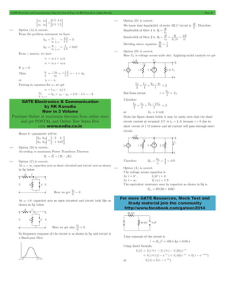 GATE Electronics and Communication Topicwise Solved Paper by RK Kanodia & Ashish Murolia Page 38 
4 . 
5 3 
v 
= 1 
= = 
1 0 67 
= 2 
= = 
i 
2 
1 
= - z 21 
= - 1 . 
5 =- 1 
= 
h 
21 1 
GATE Electronics & Communication 
by RK Kanodia 
Now in 3 Volume 
Purchase Online at maximum discount from online store 
and get POSTAL and Online Test Series Free 
visit www.nodia.co.in 
R 
R 
R 
R 
= = = 
B 
1 
1 = 
th + th + th - = 2 
= th 
= th 
th + th + th - th = 2 
i V 
4 
= th = = W 
For more GATE Resources, Mock Test and 
Study material join the community 
http://www.facebook.com/gateec2014 
z 
z 
z 
z 
11 
21 
12 
22 
= G 
. 
. 
. 
. 
1 5 
1 5 
4 5 
= = 1 5G 
2.43 Option (A) is correct. 
From the problem statement we have 
h12 
. 
v 
1 5 
2 i 
= 
0 1 
h22 
. 
. 
v i 
1 5 
2 i 
= 
0 1 
From z matrix, we have 
v1 = z11i1+ z12i2 
v2 = z21i1+ z22i2 
If v2 = 0 
Then 
i 
. 
z 
1 5 
22 
or i2 =- i1 
Putting in equation for v1, we get 
v1 = (z11- z12) i1 
i v 
1 v 
0 2= 
= h11 = z11- z12 = 1.5 - 4.5 =- 3 
Hence h -parameter will be 
h 
h 
h 
h 
11 
21 
12 
22 
- 
=- G 
3 
1 
3 
= G . 
= 0 67 
2.44 Option (D) is correct. 
According to maximum Power Transform Theorem 
ZL = Z* s = (R s - jX s 
) 
2.45 Option (C) is correct. 
At w " 3, capacitor acts as short circuited and circuit acts as shown 
in fig below 
Here we get 
V 0 = 
0 
V 
i 
At w " 0, capacitor acts as open circuited and circuit look like as 
shown in fig below 
Here we get also 
V 0 = 
0 
V 
i 
So frequency response of the circuit is as shown in fig and circuit is 
a Band pass filter. 
2.46 Option (D) is correct. 
We know that bandwidth of series RLC circuit is 
L R 
. Therefore 
Bandwidth of filter 1 is B 
L 
1 
1 
= 
Bandwidth of filter 2 is 
/ 
B 
L 
L 
L 
4 
4 
2 
2 1 1 
Dividing above equation 
B 
4 
2 
2.47 Option (D) is correct. 
Here Vth is voltage across node also. Applying nodal analysis we get 
V V V i 
2 1 1 2 
But from circuit i V V 
1 
Therefore 
V V V V 
2 1 1 2 
or Vth = 4 volt 
From the figure shown below it may be easily seen that the short 
circuit current at terminal XY is isc = 2 A because i = 0 due to 
short circuit of 1 W resistor and all current will pass through short 
circuit. 
Therefore Rth 2 
2 
sc 
2.48 Option (A) is correct. 
The voltage across capacitor is 
At t = 0+, Vc (0+) = 0 
At t = 3, VC (3) = 5 V 
The equivalent resistance seen by capacitor as shown in fig is 
Req = 20 20 = 10kW 
Time constant of the circuit is 
t = ReqC = 10k # 4m = 0.04 s 
Using direct formula 
= 3 - 3 - -t t 
V ( ) (1 e / ) V (0)e / 
Vc (t) V ( ) [V ( ) V (0)]e / 
C c c 
= 3 - - t + -t t = 5(1 - e-t/0.04) 
C 
t 
C 
or Vc (t) = 5(1 - e-25t) 
 