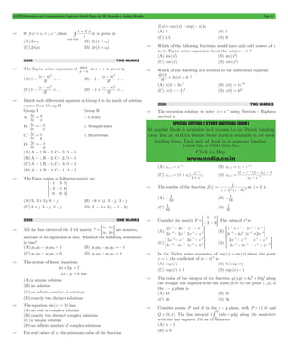 GATE Electronics and Communication Topicwise Solved Paper by RK Kanodia & Ashish Murolia Page 3 
SPECIAL EDITION ( STUDY MATERIAL FORM ) 
dx t 
At market Book is available in 3 volume i.e. in 3 book binding 
form. But at NODIA Online Store book is available in 10 book 
binding form. Each unit of Book is in separate binding. 
Available Only at NODIA Online Store 
Click to Buy 
www.nodia.co.in 
= + -1, then 
1.30 If f (z) c0 c1z 
# + f z 
is given by 
( ) 
z 
dz 
1 
unit circle 
(A) 2pc1 (B) 2p(1 + c0) 
(C) 2pjc1 (D) 2p(1 + c0) 
2009 TWO MARKS 
1.31 The Taylor series expansion of sin 
x 
x 
- p at x = p is given by 
(A) 
+ ( - p ) 
2 + (B) 
! 
... 
x 
1 
3 
- - ( - p ) 
2 + 
! 
... 
x 
1 
3 
(C) 
- ( - p ) 
2 + (D) 
! 
... 
x 
1 
3 
- + ( - p ) 
2 + 
! 
... 
x 
1 
3 
1.32 Match each differential equation in Group I to its family of solution 
curves from Group II 
Group I Group II 
A. 
dy 
dx 
= y 1. Circles 
x 
B. 
dy 
dx 
=-y 2. Straight lines 
x 
C. 
dy 
dx 
y x 
= 3. Hyperbolas 
D. 
dy 
dx 
y x 
=- 
(A) A - 2, B - 3,C - 3,D - 1 
(B) A - 1, B - 3,C - 2,D - 1 
(C) A - 2, B - 1,C - 3,D - 3 
(D) A - 3, B - 2,C - 1,D - 2 
1.33 The Eigen values of following matrix are 
1 
3 
0 
3 
1 
0 
5 
6 
3 
R 
- 
- - 
SSSS 
T 
V 
WWWW 
X 
(A) 3, 3 + 5j, 6 - j (B) -6 + 5j, 3 + j, 3 - j 
(C) 3 + j, 3 - j, 5 + j (D) 3, - 1 + 3j, - 1 - 3j 
2008 ONE MARKS 
1.34 All the four entries of the 2 # 2 matrix P 
p 
p 
p 
p 
11 
21 
12 
22 
= = G are nonzero, 
and one of its eigenvalue is zero. Which of the following statements 
is true? 
(A) p11p12- p12p21 = 1 (B) p11p22- p12p21 =- 1 
(C) p11p22- p12p21 = 0 (D) p11p22+ p12p21 = 0 
1.35 The system of linear equations 
4x + 2y = 7 
2x + y = 6 has 
(A) a unique solution 
(B) no solution 
(C) an infinite number of solutions 
(D) exactly two distinct solutions 
1.36 The equation sin(z) = 10 has 
(A) no real or complex solution 
(B) exactly two distinct complex solutions 
(C) a unique solution 
(D) an infinite number of complex solutions 
1.37 For real values of x , the minimum value of the function 
f (x) = exp(x) + exp(- x) is 
(A) 2 (B) 1 
(C) 0.5 (D) 0 
1.38 Which of the following functions would have only odd powers of x 
in its Taylor series expansion about the point x = 0 ? 
(A) sin(x3) (B) sin(x2) 
(C) cos (x3) (D) cos (x2) 
1.39 Which of the following is a solution to the differential equation 
( ) 
( ) 
dt 
+ 3x t = 0 ? 
(A) x(t) = 3e-t (B) x(t) = 2e-3t 
(C) x(t) =- 3 t 2 (D) x(t) = 3t2 
2 
2008 TWO MARKS 
1.40 The recursion relation to solve x = e x - using Newton - Raphson 
method is 
= n + 
(A) xn e 
x 
1 
- (B) x x e n n 
x 
= - n + 
1 
- 
- 
x 
= + 
e 
n n n 1 x 
(C) x (1 x ) 
+ + - 
1 n 
e 
(D) 
- - - 
x e ( 1 x ) 
1 
x 
+ - 
x e 
n 
n 
x 
n 
x 
n 
1 
2 
n 
n 
= 
- 
- 
1.41 The residue of the function f (z) 
1 
2 2 = 
+ - 
(z 2) (z 2) 
at z = 2 is 
(A) 
- 1 (B) 
32 
- 1 
16 
(C) 
1 (D) 
16 
1 
32 
1.42 Consider the matrix P 
0 
2 
1 
= =- -3G. The value of ep is 
(A) 
2 1 
2 1 
e e 
e e 
e e 
e e 
2 3 
2 2 5 
1 2 
2 1 
- 
- 
- 
- 
- - 
- - 
- - 
> - - H (B) 
- - 
- 
1 1 
1 2 
+ 
- 
e e 
e e 
- - 
2 1 
1 2 
- 
+ 
e e 
2 
3 2 
> - - H 
2 4 e e 
(C) 
e e 
e e 
e e 
e 
5 
2 6 
3 
4 6 
2 1 
2 1 
1 2 
2 1 
- 
- 
- 
+ 
- - 
- - 
- - 
> - - H (D) 
1 - 
2 
1 2 
e e 
e e 
1 2 
1 2 
e e 
e e 
2 
2 2 2 
- + 
- 
- + 
- - 
- - 
- - 
> - - H 
1.43 In the Taylor series expansion of exp(x) + sin(x) about the point 
x = p, the coefficient of (x - p)2 is 
(A) exp(p) (B) 0.5 exp(p) 
(C) exp(p) + 1 (D) exp(p) - 1 
1.44 The value of the integral of the function g(x,y) = 4x3+ 10y4 along 
the straight line segment from the point (0,0) to the point (1,2) in 
the x - y plane is 
(A) 33 (B) 35 
(C) 40 (D) 56 
1.45 Consider points P and Q in the x - y plane, with P = (1,0) and 
Q 
# + along the semicircle 
Q = (0,1). The line integral 2 (xdx ydy) 
P 
with the line segment PQ as its diameter 
(A) is -1 
(B) is 0 
 